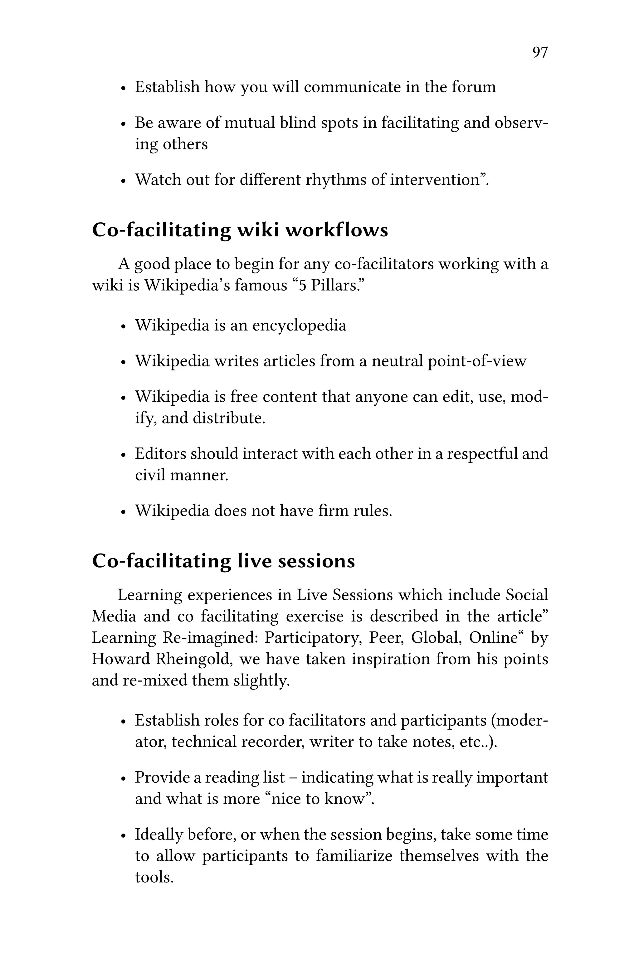 97
• Establish how you will communicate in the forum
• Be aware of mutual blind spots in facilitating and observ-
ing others
• Watch out for diﬀerent rhythms of intervention”.
Co-facilitating wiki workflows
A good place to begin for any co-facilitators working with a
wiki is Wikipedia’s famous “5 Pillars.”
• Wikipedia is an encyclopedia
• Wikipedia writes articles from a neutral point-of-view
• Wikipedia is free content that anyone can edit, use, mod-
ify, and distribute.
• Editors should interact with each other in a respectful and
civil manner.
• Wikipedia does not have ﬁrm rules.
Co-facilitating live sessions
Learning experiences in Live Sessions which include Social
Media and co facilitating exercise is described in the article”
Learning Re-imagined: Participatory, Peer, Global, Online“ by
Howard Rheingold, we have taken inspiration from his points
and re-mixed them slightly.
• Establish roles for co facilitators and participants (moder-
ator, technical recorder, writer to take notes, etc..).
• Provide a reading list – indicating what is really important
and what is more “nice to know”.
• Ideally before, or when the session begins, take some time
to allow participants to familiarize themselves with the
tools.
 