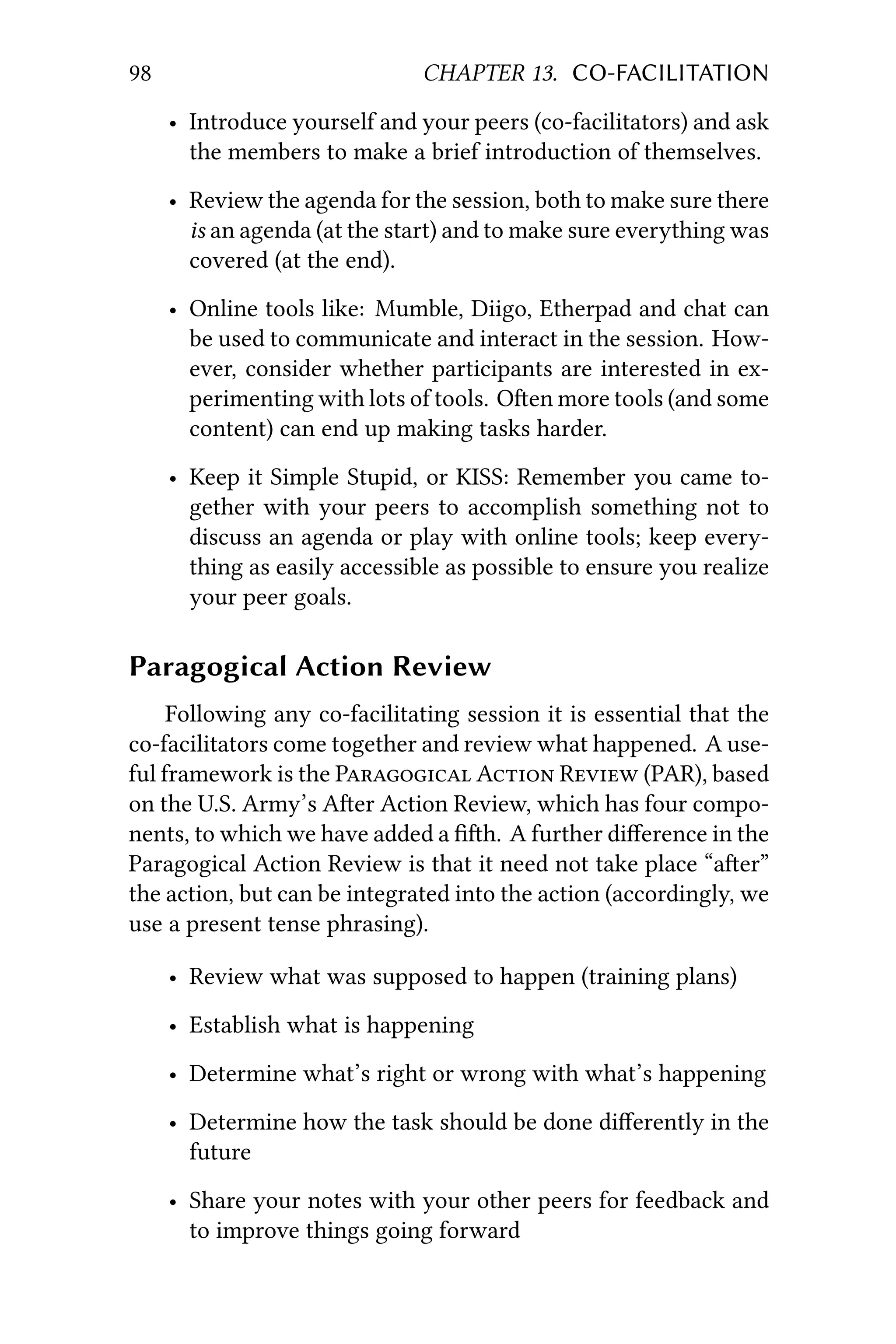98 CHAPTER 13. CO-FACILITATION
• Introduce yourself and your peers (co-facilitators) and ask
the members to make a brief introduction of themselves.
• Review the agenda for the session, both to make sure there
is an agenda (at the start) and to make sure everything was
covered (at the end).
• Online tools like: Mumble, Diigo, Etherpad and chat can
be used to communicate and interact in the session. How-
ever, consider whether participants are interested in ex-
perimenting with lots of tools. Oen more tools (and some
content) can end up making tasks harder.
• Keep it Simple Stupid, or KISS: Remember you came to-
gether with your peers to accomplish something not to
discuss an agenda or play with online tools; keep every-
thing as easily accessible as possible to ensure you realize
your peer goals.
Paragogical Action Review
Following any co-facilitating session it is essential that the
co-facilitators come together and review what happened. A use-
ful framework is the P A R (PAR), based
on the U.S. Army’s Aer Action Review, which has four compo-
nents, to which we have added a ﬁh. A further diﬀerence in the
Paragogical Action Review is that it need not take place “aer”
the action, but can be integrated into the action (accordingly, we
use a present tense phrasing).
• Review what was supposed to happen (training plans)
• Establish what is happening
• Determine what’s right or wrong with what’s happening
• Determine how the task should be done diﬀerently in the
future
• Share your notes with your other peers for feedback and
to improve things going forward
 