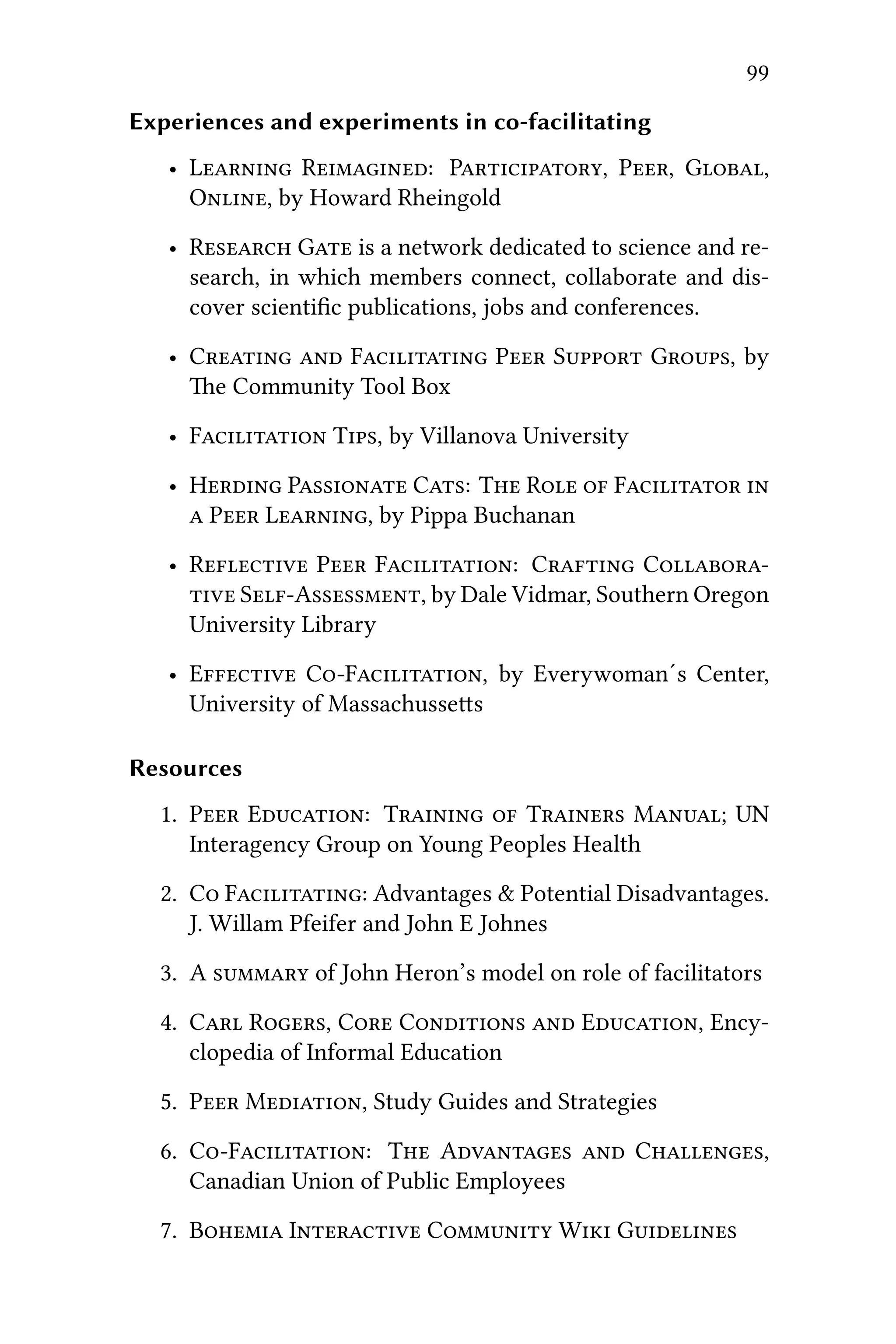 99
Experiences and experiments in co-facilitating
• L R: P, P, G,
O, by Howard Rheingold
• R G is a network dedicated to science and re-
search, in which members connect, collaborate and dis-
cover scientiﬁc publications, jobs and conferences.
• C  F P S G, by
e Community Tool Box
• F T, by Villanova University
• H P C: T R  F 
 P L, by Pippa Buchanan
• R P F: C C
 SA, by Dale Vidmar, Southern Oregon
University Library
• E CF, by Everywoman´s Center,
University of Massachusses
Resources
1. P E: T  T M; UN
Interagency Group on Young Peoples Health
2. C F: Advantages & Potential Disadvantages.
J. Willam Pfeifer and John E Johnes
3. A  of John Heron’s model on role of facilitators
4. C R, C C  E, Ency-
clopedia of Informal Education
5. P M, Study Guides and Strategies
6. CF: T A  C,
Canadian Union of Public Employees
7. B I C W G
 