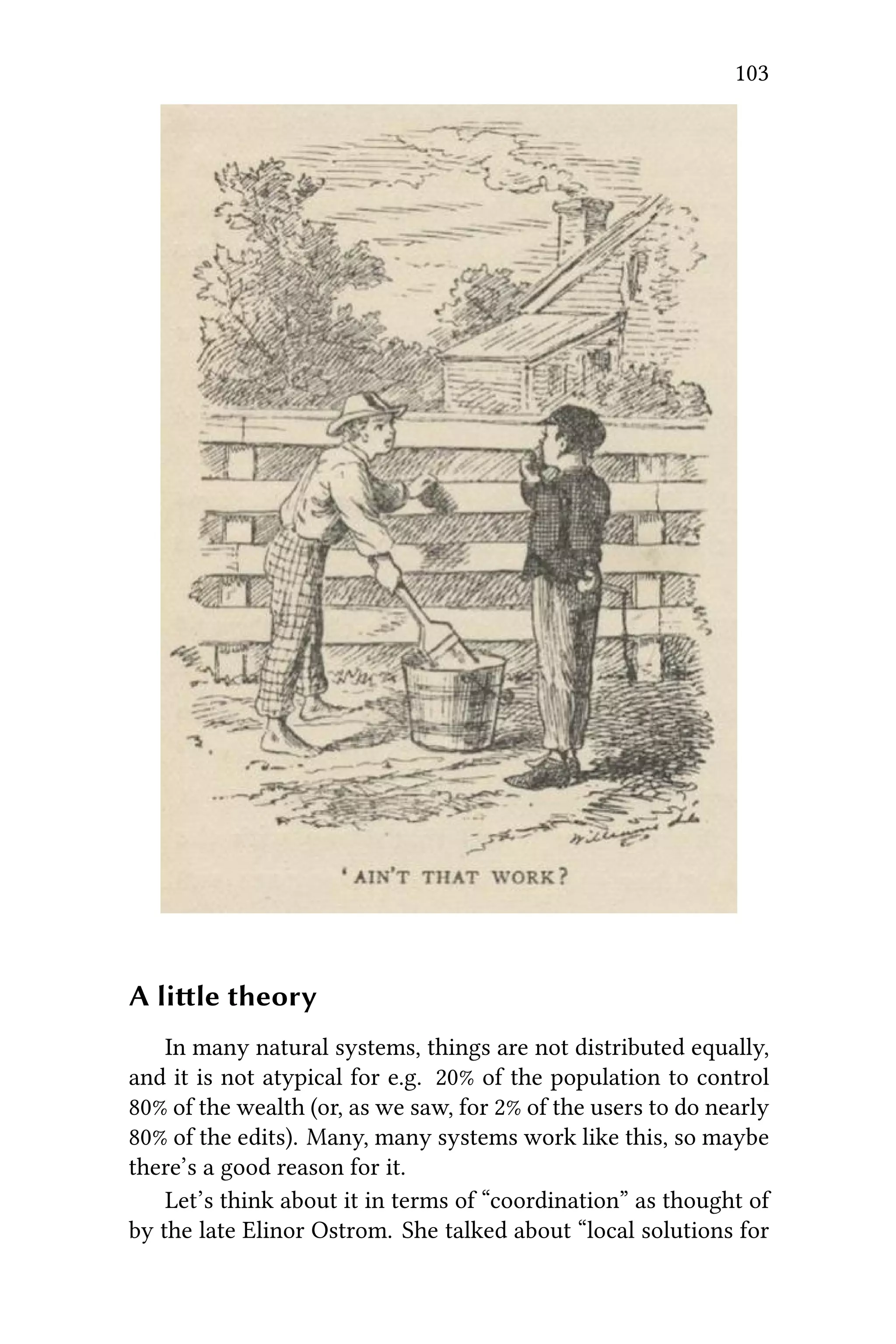 103
A lile theory
In many natural systems, things are not distributed equally,
and it is not atypical for e.g. 20% of the population to control
80% of the wealth (or, as we saw, for 2% of the users to do nearly
80% of the edits). Many, many systems work like this, so maybe
there’s a good reason for it.
Let’s think about it in terms of “coordination” as thought of
by the late Elinor Ostrom. She talked about “local solutions for
 