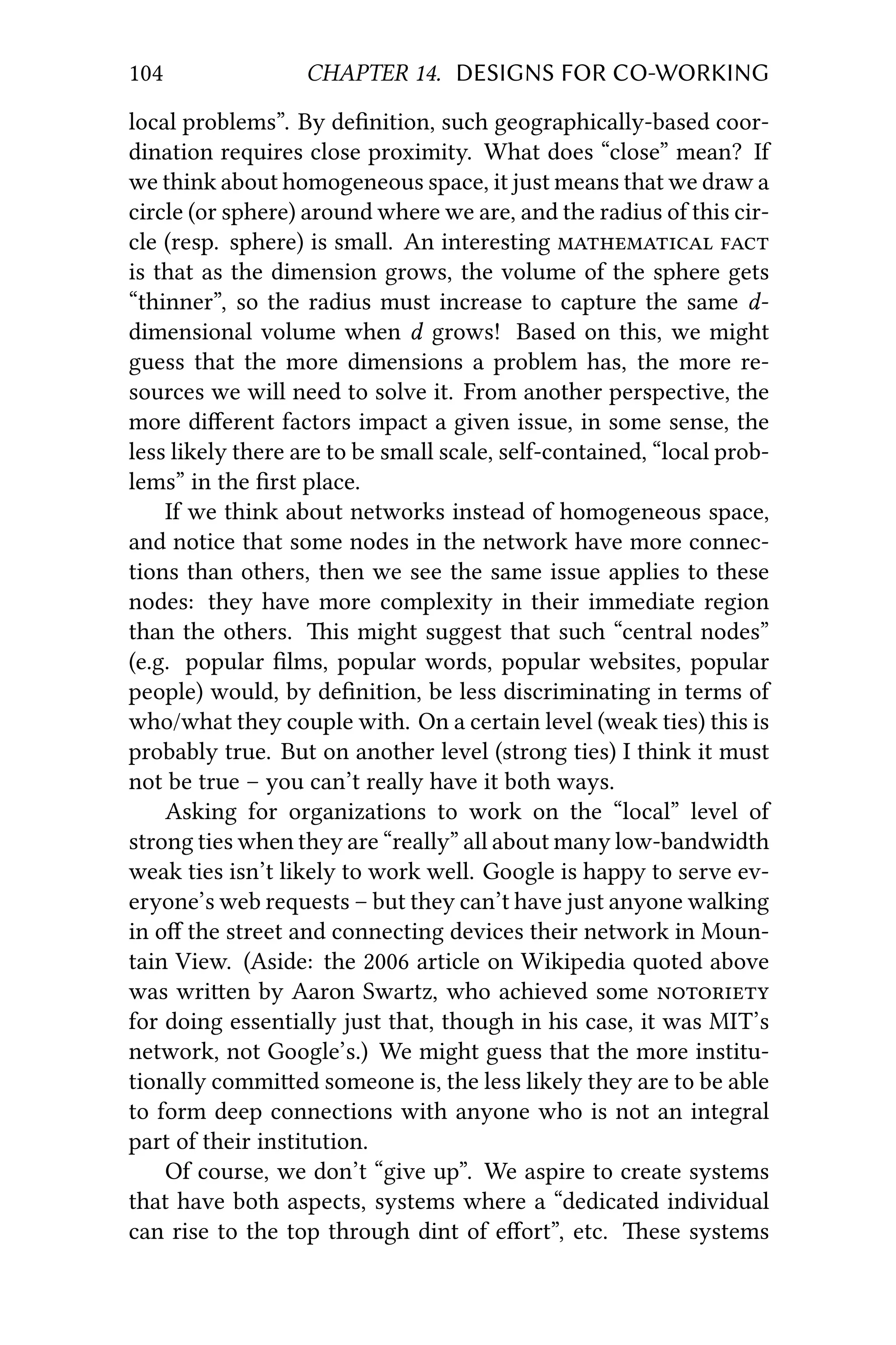 104 CHAPTER 14. DESIGNS FOR CO-WORKING
local problems”. By deﬁnition, such geographically-based coor-
dination requires close proximity. What does “close” mean? If
we think about homogeneous space, it just means that we draw a
circle (or sphere) around where we are, and the radius of this cir-
cle (resp. sphere) is small. An interesting  
is that as the dimension grows, the volume of the sphere gets
“thinner”, so the radius must increase to capture the same d-
dimensional volume when d grows! Based on this, we might
guess that the more dimensions a problem has, the more re-
sources we will need to solve it. From another perspective, the
more diﬀerent factors impact a given issue, in some sense, the
less likely there are to be small scale, self-contained, “local prob-
lems” in the ﬁrst place.
If we think about networks instead of homogeneous space,
and notice that some nodes in the network have more connec-
tions than others, then we see the same issue applies to these
nodes: they have more complexity in their immediate region
than the others. is might suggest that such “central nodes”
(e.g. popular ﬁlms, popular words, popular websites, popular
people) would, by deﬁnition, be less discriminating in terms of
who/what they couple with. On a certain level (weak ties) this is
probably true. But on another level (strong ties) I think it must
not be true – you can’t really have it both ways.
Asking for organizations to work on the “local” level of
strong ties when they are “really” all about many low-bandwidth
weak ties isn’t likely to work well. Google is happy to serve ev-
eryone’s web requests – but they can’t have just anyone walking
in oﬀ the street and connecting devices their network in Moun-
tain View. (Aside: the 2006 article on Wikipedia quoted above
was wrien by Aaron Swartz, who achieved some 
for doing essentially just that, though in his case, it was MIT’s
network, not Google’s.) We might guess that the more institu-
tionally commied someone is, the less likely they are to be able
to form deep connections with anyone who is not an integral
part of their institution.
Of course, we don’t “give up”. We aspire to create systems
that have both aspects, systems where a “dedicated individual
can rise to the top through dint of eﬀort”, etc. ese systems
 