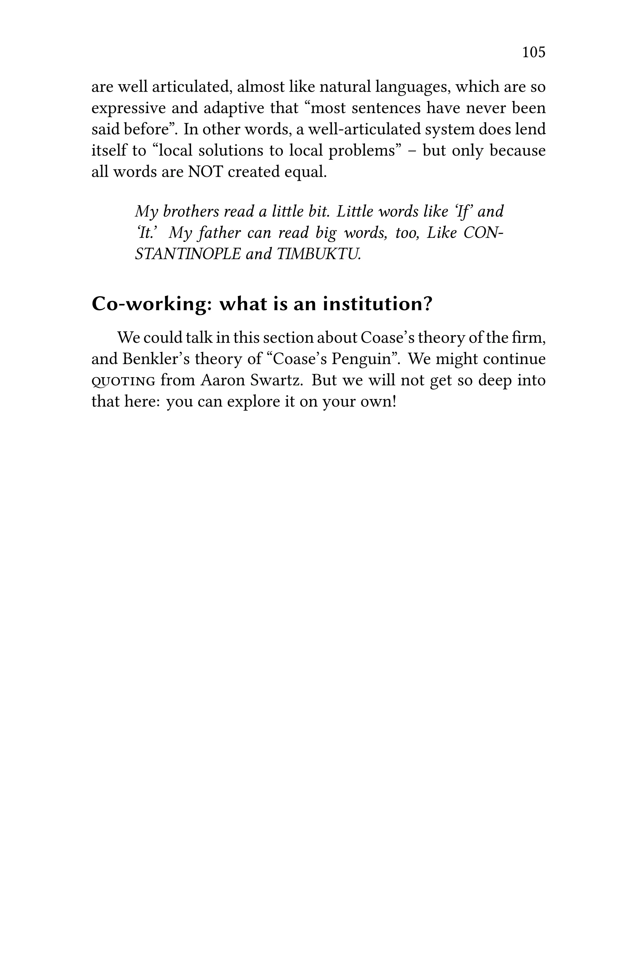 105
are well articulated, almost like natural languages, which are so
expressive and adaptive that “most sentences have never been
said before”. In other words, a well-articulated system does lend
itself to “local solutions to local problems” – but only because
all words are NOT created equal.
My brothers read a lile bit. Lile words like ‘I’ and
‘It.’ My father can read big words, too, Like CON-
STANTINOPLE and TIMBUKTU.
Co-working: what is an institution?
We could talk in this section about Coase’s theory of the ﬁrm,
and Benkler’s theory of “Coase’s Penguin”. We might continue
 from Aaron Swartz. But we will not get so deep into
that here: you can explore it on your own!
 