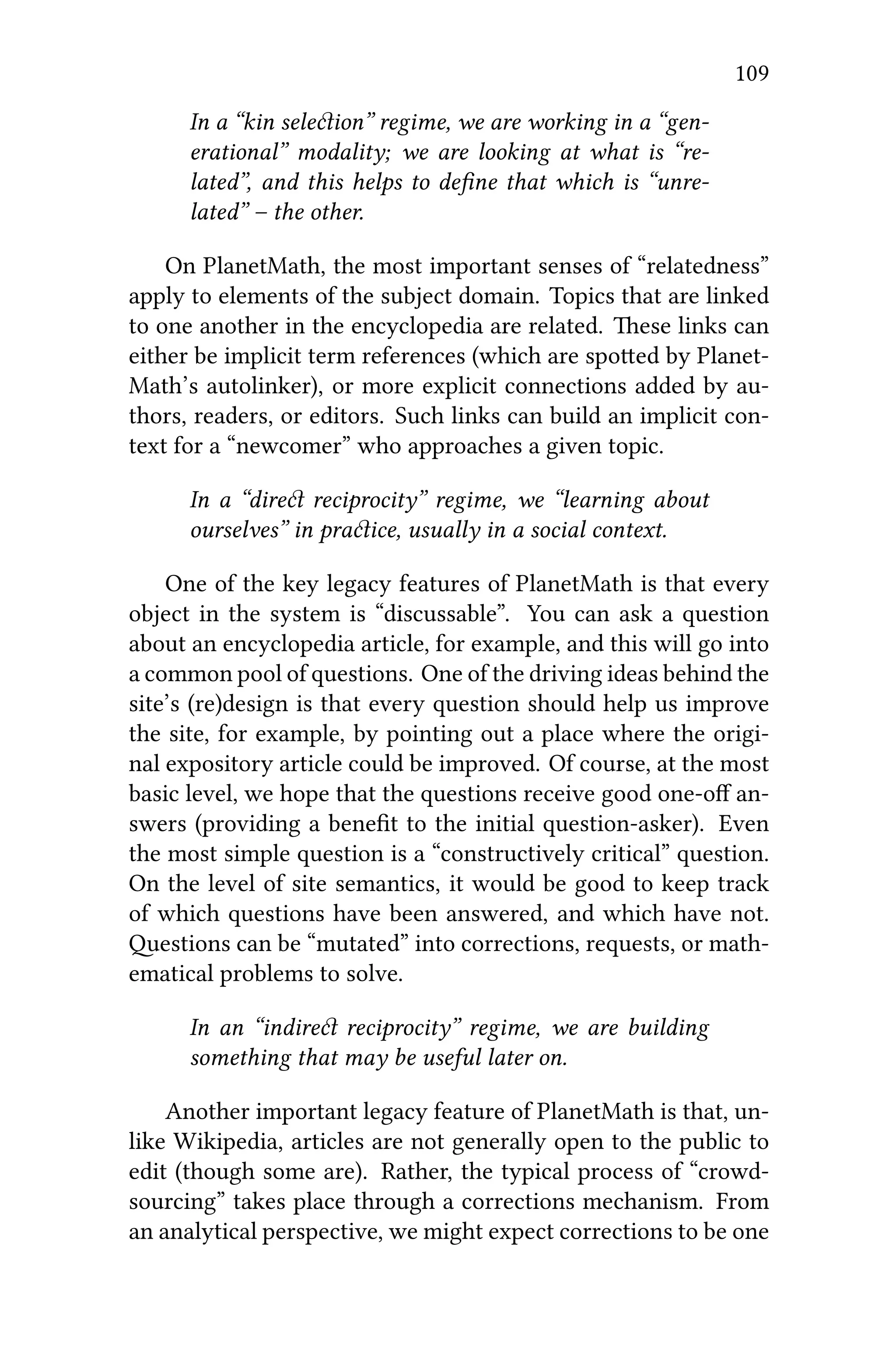 109
In a “kin seleion” regime, we are working in a “gen-
erational” modality; we are looking at what is “re-
lated”, and this helps to deﬁne that which is “unre-
lated” – the other.
On PlanetMath, the most important senses of “relatedness”
apply to elements of the subject domain. Topics that are linked
to one another in the encyclopedia are related. ese links can
either be implicit term references (which are spoed by Planet-
Math’s autolinker), or more explicit connections added by au-
thors, readers, or editors. Such links can build an implicit con-
text for a “newcomer” who approaches a given topic.
In a “dire reciprocity” regime, we “learning about
ourselves” in praice, usually in a social context.
One of the key legacy features of PlanetMath is that every
object in the system is “discussable”. You can ask a question
about an encyclopedia article, for example, and this will go into
a common pool of questions. One of the driving ideas behind the
site’s (re)design is that every question should help us improve
the site, for example, by pointing out a place where the origi-
nal expository article could be improved. Of course, at the most
basic level, we hope that the questions receive good one-oﬀ an-
swers (providing a beneﬁt to the initial question-asker). Even
the most simple question is a “constructively critical” question.
On the level of site semantics, it would be good to keep track
of which questions have been answered, and which have not.
estions can be “mutated” into corrections, requests, or math-
ematical problems to solve.
In an “indire reciprocity” regime, we are building
something that may be useful later on.
Another important legacy feature of PlanetMath is that, un-
like Wikipedia, articles are not generally open to the public to
edit (though some are). Rather, the typical process of “crowd-
sourcing” takes place through a corrections mechanism. From
an analytical perspective, we might expect corrections to be one
 