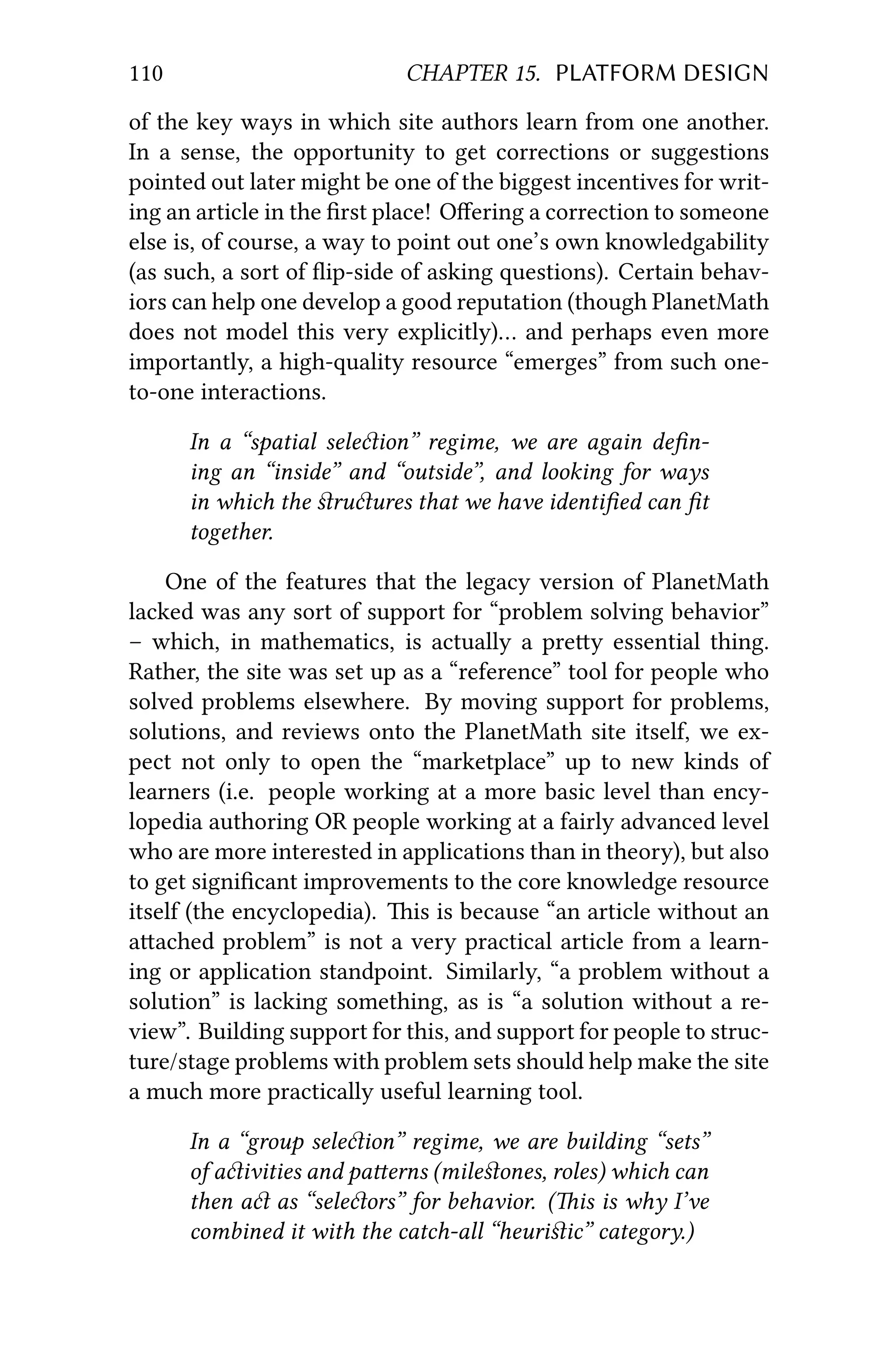 110 CHAPTER 15. PLATFORM DESIGN
of the key ways in which site authors learn from one another.
In a sense, the opportunity to get corrections or suggestions
pointed out later might be one of the biggest incentives for writ-
ing an article in the ﬁrst place! Oﬀering a correction to someone
else is, of course, a way to point out one’s own knowledgability
(as such, a sort of ﬂip-side of asking questions). Certain behav-
iors can help one develop a good reputation (though PlanetMath
does not model this very explicitly)… and perhaps even more
importantly, a high-quality resource “emerges” from such one-
to-one interactions.
In a “spatial seleion” regime, we are again deﬁn-
ing an “inside” and “outside”, and looking for ways
in which the ﬆruures that we have identiﬁed can ﬁt
together.
One of the features that the legacy version of PlanetMath
lacked was any sort of support for “problem solving behavior”
– which, in mathematics, is actually a prey essential thing.
Rather, the site was set up as a “reference” tool for people who
solved problems elsewhere. By moving support for problems,
solutions, and reviews onto the PlanetMath site itself, we ex-
pect not only to open the “marketplace” up to new kinds of
learners (i.e. people working at a more basic level than ency-
lopedia authoring OR people working at a fairly advanced level
who are more interested in applications than in theory), but also
to get signiﬁcant improvements to the core knowledge resource
itself (the encyclopedia). is is because “an article without an
aached problem” is not a very practical article from a learn-
ing or application standpoint. Similarly, “a problem without a
solution” is lacking something, as is “a solution without a re-
view”. Building support for this, and support for people to struc-
ture/stage problems with problem sets should help make the site
a much more practically useful learning tool.
In a “group seleion” regime, we are building “sets”
of aivities and paerns (mileﬆones, roles) which can
then a as “seleors” for behavior. (is is why I’ve
combined it with the catch-all “heuriﬆic” category.)
 