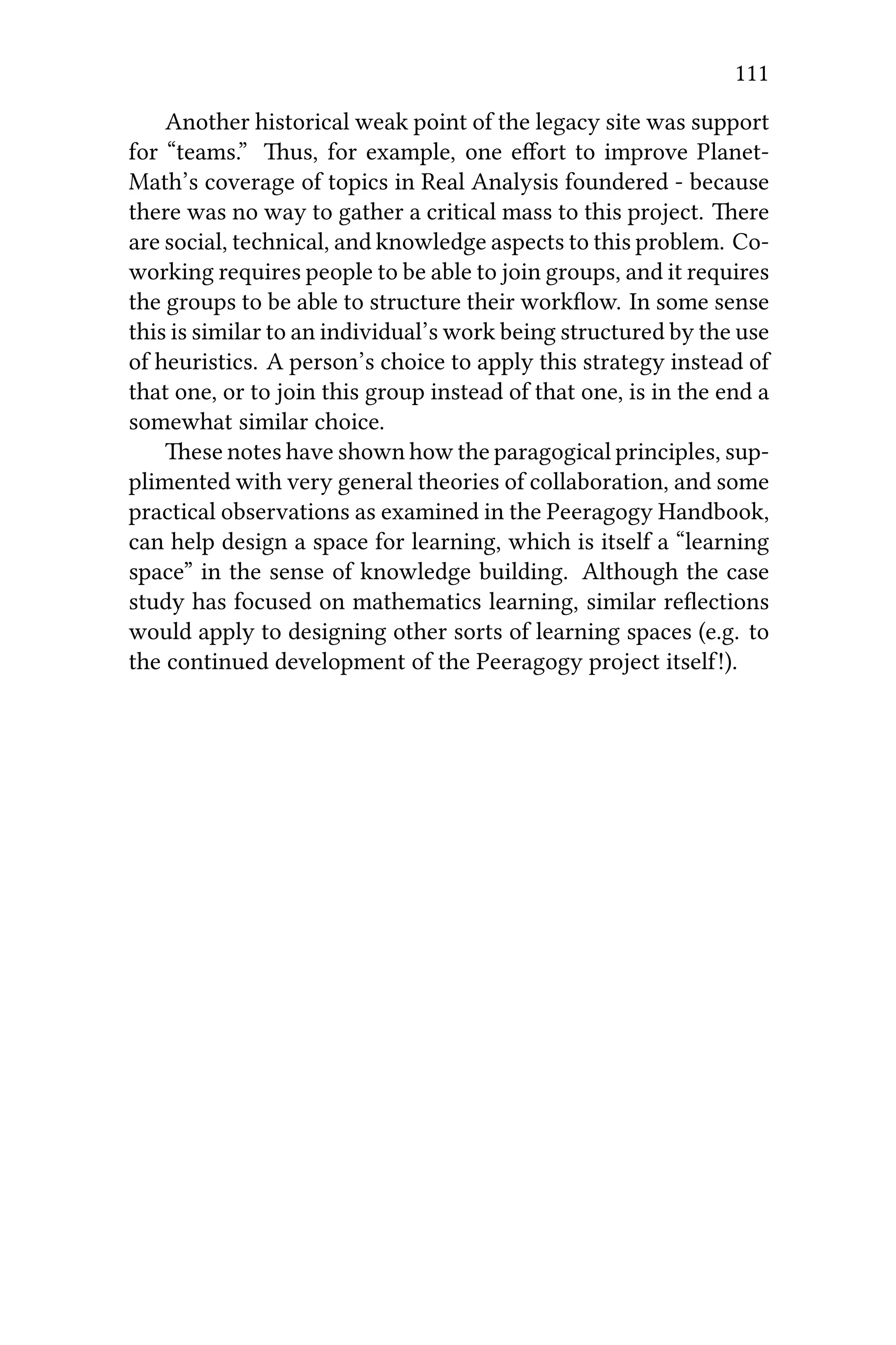 111
Another historical weak point of the legacy site was support
for “teams.” us, for example, one eﬀort to improve Planet-
Math’s coverage of topics in Real Analysis foundered - because
there was no way to gather a critical mass to this project. ere
are social, technical, and knowledge aspects to this problem. Co-
working requires people to be able to join groups, and it requires
the groups to be able to structure their workﬂow. In some sense
this is similar to an individual’s work being structured by the use
of heuristics. A person’s choice to apply this strategy instead of
that one, or to join this group instead of that one, is in the end a
somewhat similar choice.
ese notes have shown how the paragogical principles, sup-
plimented with very general theories of collaboration, and some
practical observations as examined in the Peeragogy Handbook,
can help design a space for learning, which is itself a “learning
space” in the sense of knowledge building. Although the case
study has focused on mathematics learning, similar reﬂections
would apply to designing other sorts of learning spaces (e.g. to
the continued development of the Peeragogy project itself!).
 