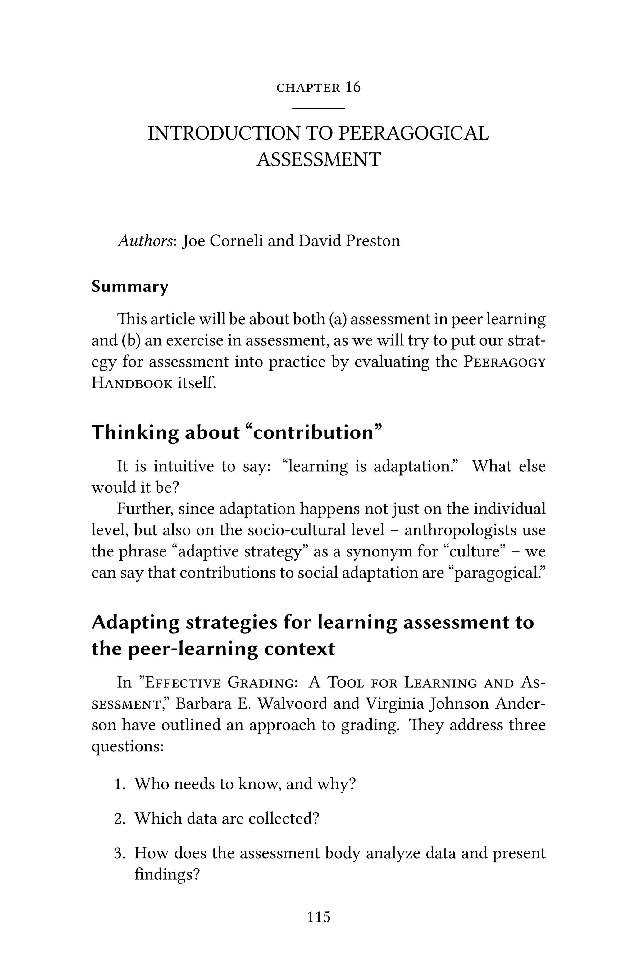  16
INTRODUCTION TO PEERAGOGICAL
ASSESSMENT
Authors: Joe Corneli and David Preston
Summary
is article will be about both (a) assessment in peer learning
and (b) an exercise in assessment, as we will try to put our strat-
egy for assessment into practice by evaluating the P
H itself.
Thinking about “contribution”
It is intuitive to say: “learning is adaptation.” What else
would it be?
Further, since adaptation happens not just on the individual
level, but also on the socio-cultural level – anthropologists use
the phrase “adaptive strategy” as a synonym for “culture” – we
can say that contributions to social adaptation are “paragogical.”
Adapting strategies for learning assessment to
the peer-learning context
In ”E G: A T  L  A
,” Barbara E. Walvoord and Virginia Johnson Ander-
son have outlined an approach to grading. ey address three
questions:
1. Who needs to know, and why?
2. Which data are collected?
3. How does the assessment body analyze data and present
ﬁndings?
115
 