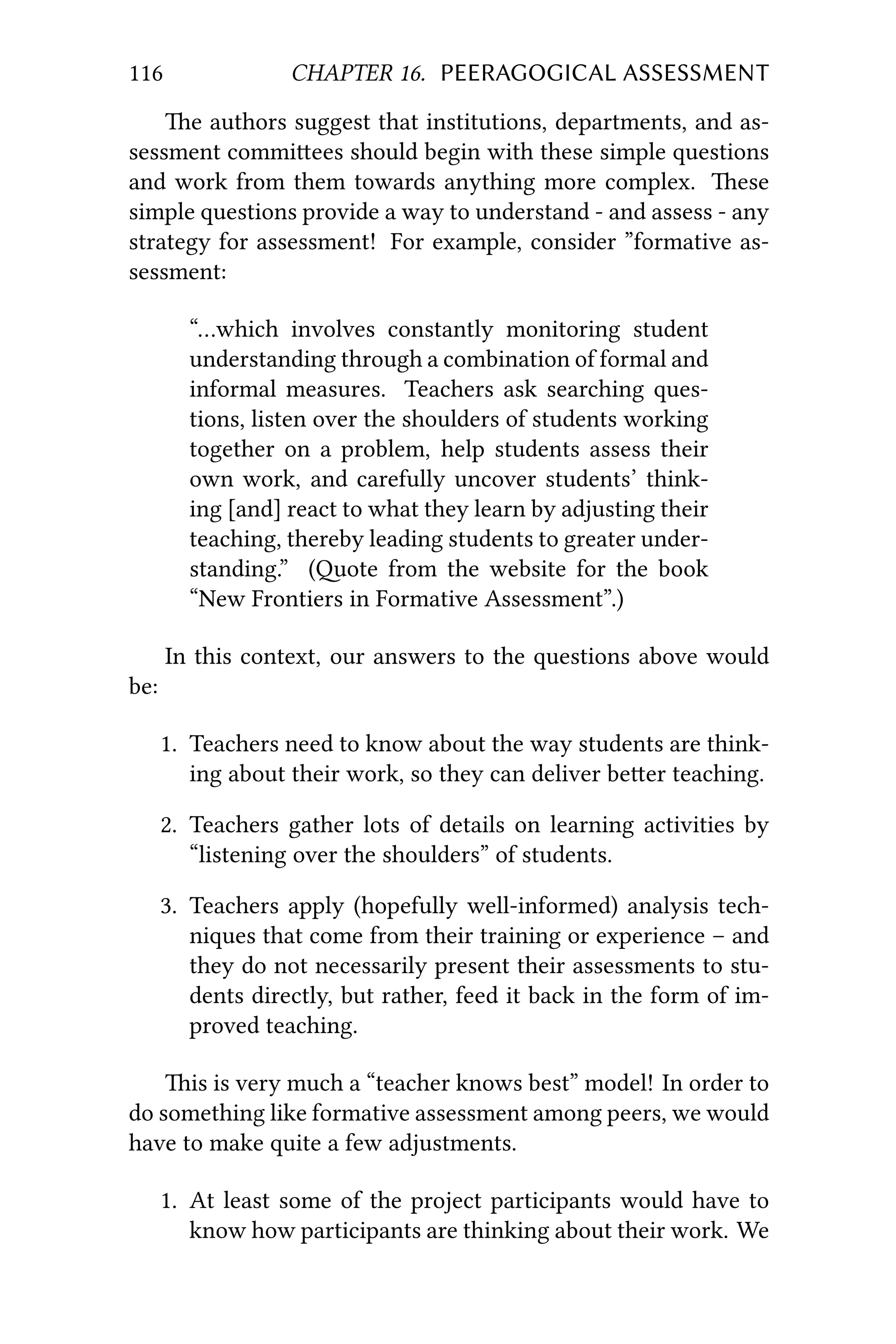 116 CHAPTER 16. PEERAGOGICAL ASSESSMENT
e authors suggest that institutions, departments, and as-
sessment commiees should begin with these simple questions
and work from them towards anything more complex. ese
simple questions provide a way to understand - and assess - any
strategy for assessment! For example, consider ”formative as-
sessment:
“…which involves constantly monitoring student
understanding through a combination of formal and
informal measures. Teachers ask searching ques-
tions, listen over the shoulders of students working
together on a problem, help students assess their
own work, and carefully uncover students’ think-
ing [and] react to what they learn by adjusting their
teaching, thereby leading students to greater under-
standing.” (ote from the website for the book
“New Frontiers in Formative Assessment”.)
In this context, our answers to the questions above would
be:
1. Teachers need to know about the way students are think-
ing about their work, so they can deliver beer teaching.
2. Teachers gather lots of details on learning activities by
“listening over the shoulders” of students.
3. Teachers apply (hopefully well-informed) analysis tech-
niques that come from their training or experience – and
they do not necessarily present their assessments to stu-
dents directly, but rather, feed it back in the form of im-
proved teaching.
is is very much a “teacher knows best” model! In order to
do something like formative assessment among peers, we would
have to make quite a few adjustments.
1. At least some of the project participants would have to
know how participants are thinking about their work. We
 