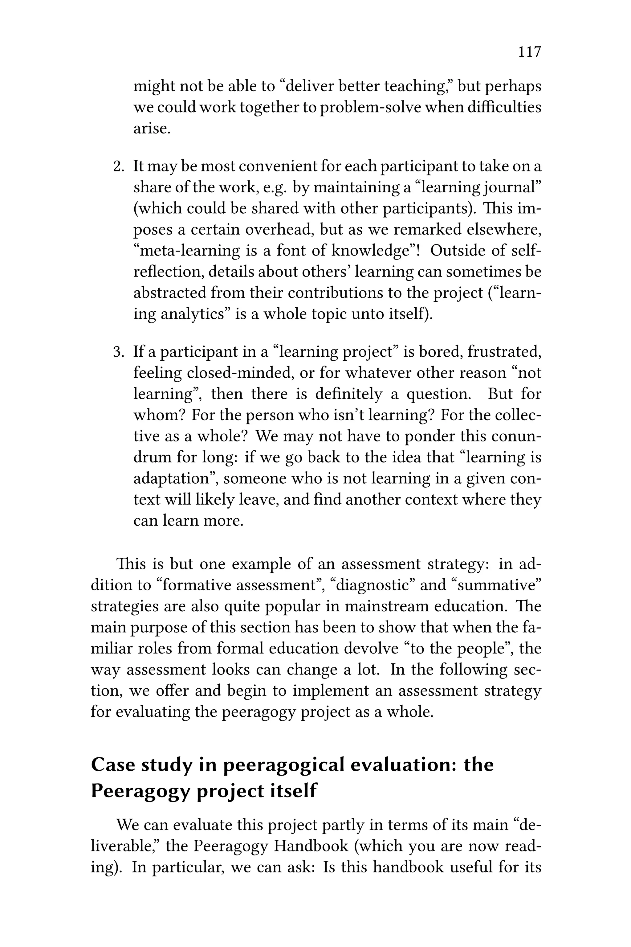 117
might not be able to “deliver beer teaching,” but perhaps
we could work together to problem-solve when diﬃculties
arise.
2. It may be most convenient for each participant to take on a
share of the work, e.g. by maintaining a “learning journal”
(which could be shared with other participants). is im-
poses a certain overhead, but as we remarked elsewhere,
“meta-learning is a font of knowledge”! Outside of self-
reﬂection, details about others’ learning can sometimes be
abstracted from their contributions to the project (“learn-
ing analytics” is a whole topic unto itsel).
3. If a participant in a “learning project” is bored, frustrated,
feeling closed-minded, or for whatever other reason “not
learning”, then there is deﬁnitely a question. But for
whom? For the person who isn’t learning? For the collec-
tive as a whole? We may not have to ponder this conun-
drum for long: if we go back to the idea that “learning is
adaptation”, someone who is not learning in a given con-
text will likely leave, and ﬁnd another context where they
can learn more.
is is but one example of an assessment strategy: in ad-
dition to “formative assessment”, “diagnostic” and “summative”
strategies are also quite popular in mainstream education. e
main purpose of this section has been to show that when the fa-
miliar roles from formal education devolve “to the people”, the
way assessment looks can change a lot. In the following sec-
tion, we oﬀer and begin to implement an assessment strategy
for evaluating the peeragogy project as a whole.
Case study in peeragogical evaluation: the
Peeragogy project itself
We can evaluate this project partly in terms of its main “de-
liverable,” the Peeragogy Handbook (which you are now read-
ing). In particular, we can ask: Is this handbook useful for its
 
