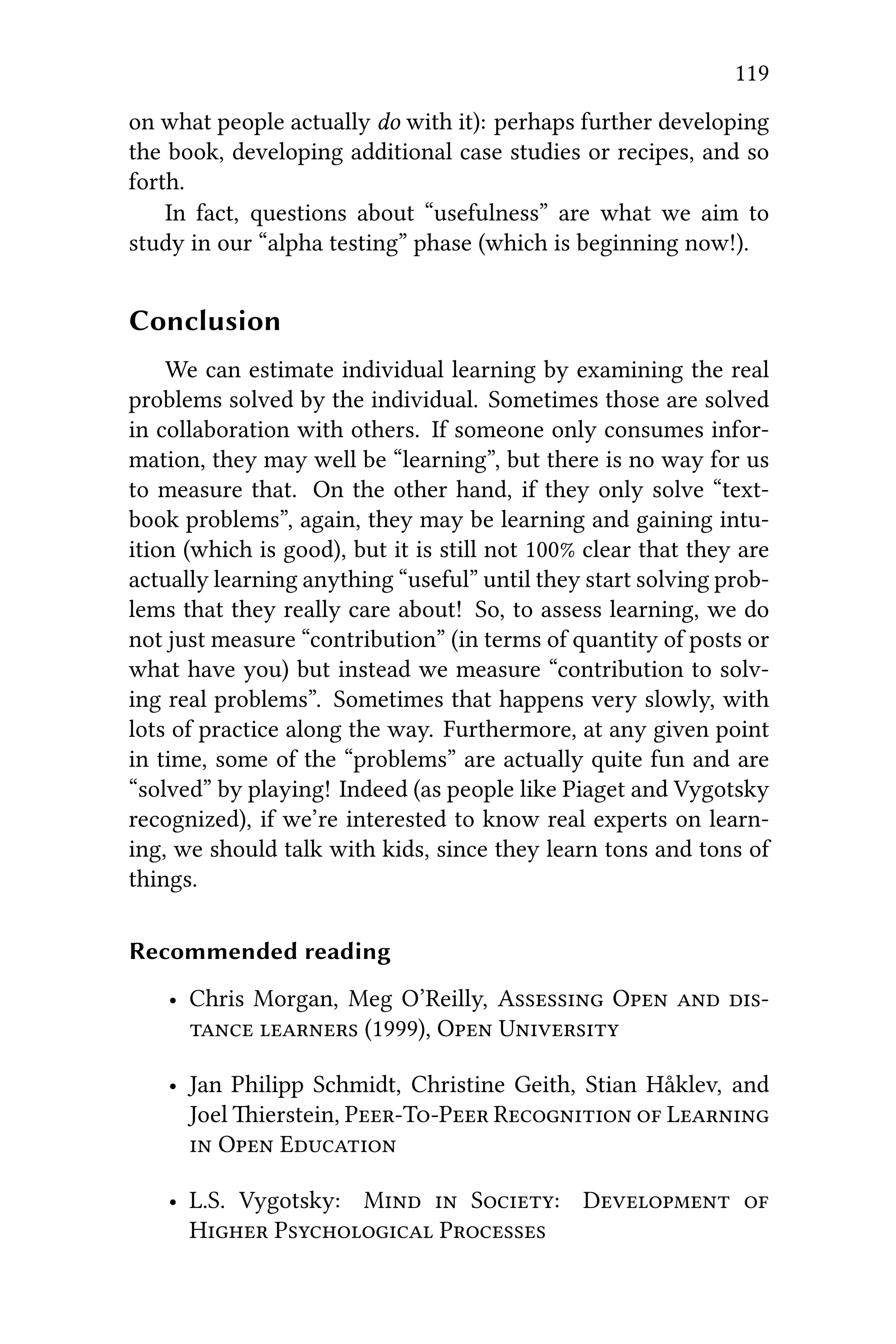 119
on what people actually do with it): perhaps further developing
the book, developing additional case studies or recipes, and so
forth.
In fact, questions about “usefulness” are what we aim to
study in our “alpha testing” phase (which is beginning now!).
Conclusion
We can estimate individual learning by examining the real
problems solved by the individual. Sometimes those are solved
in collaboration with others. If someone only consumes infor-
mation, they may well be “learning”, but there is no way for us
to measure that. On the other hand, if they only solve “text-
book problems”, again, they may be learning and gaining intu-
ition (which is good), but it is still not 100% clear that they are
actually learning anything “useful” until they start solving prob-
lems that they really care about! So, to assess learning, we do
not just measure “contribution” (in terms of quantity of posts or
what have you) but instead we measure “contribution to solv-
ing real problems”. Sometimes that happens very slowly, with
lots of practice along the way. Furthermore, at any given point
in time, some of the “problems” are actually quite fun and are
“solved” by playing! Indeed (as people like Piaget and Vygotsky
recognized), if we’re interested to know real experts on learn-
ing, we should talk with kids, since they learn tons and tons of
things.
Recommended reading
• Chris Morgan, Meg O’Reilly, A O  
  (1999), O U
• Jan Philipp Schmidt, Christine Geith, Stian Håklev, and
Joel ierstein, PTP R  L
 O E
• L.S. Vygotsky: M  S: D 
H P P
 