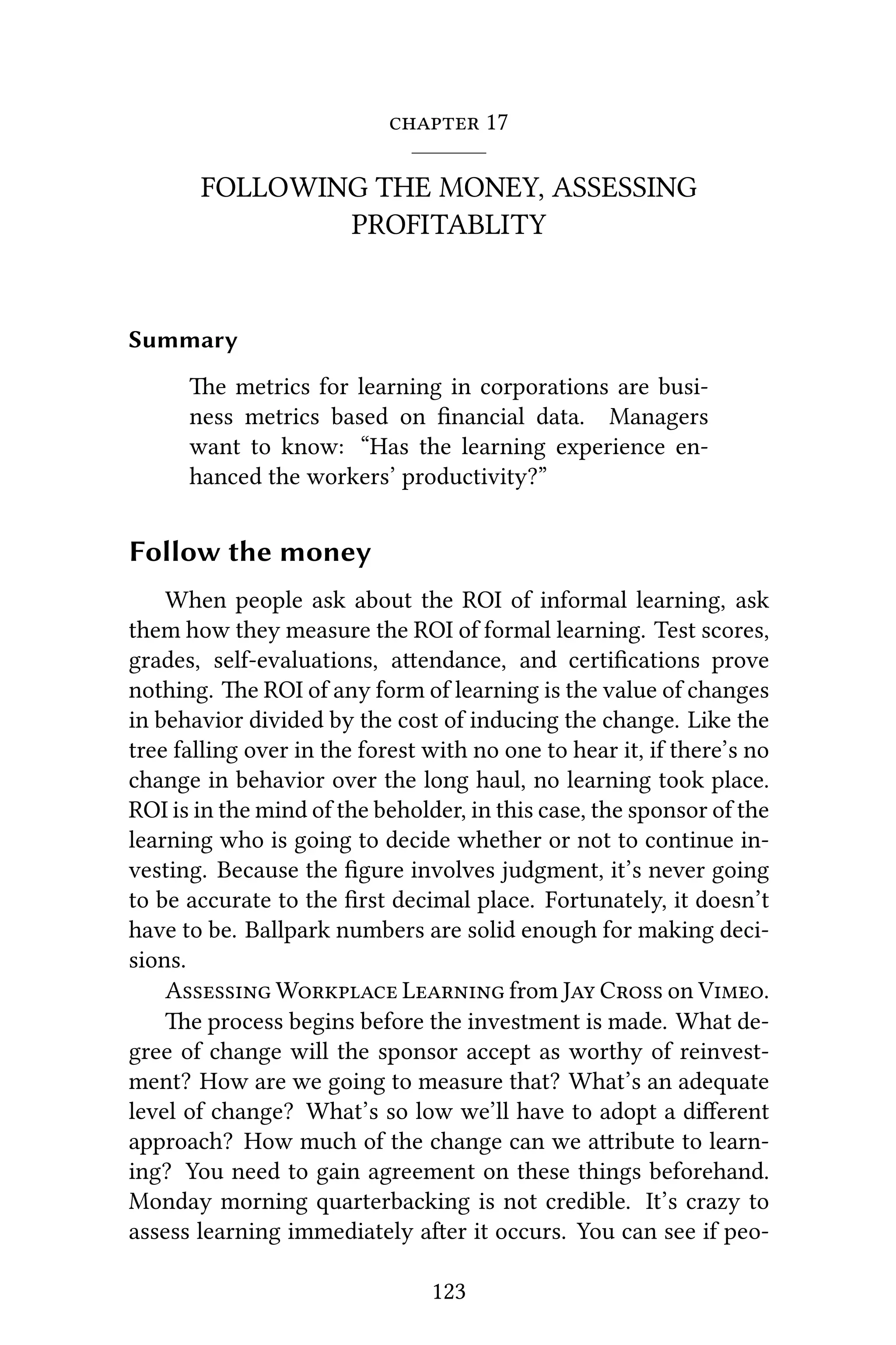  17
FOLLOWING THE MONEY, ASSESSING
PROFITABLITY
Summary
e metrics for learning in corporations are busi-
ness metrics based on ﬁnancial data. Managers
want to know: “Has the learning experience en-
hanced the workers’ productivity?”
Follow the money
When people ask about the ROI of informal learning, ask
them how they measure the ROI of formal learning. Test scores,
grades, self-evaluations, aendance, and certiﬁcations prove
nothing. e ROI of any form of learning is the value of changes
in behavior divided by the cost of inducing the change. Like the
tree falling over in the forest with no one to hear it, if there’s no
change in behavior over the long haul, no learning took place.
ROI is in the mind of the beholder, in this case, the sponsor of the
learning who is going to decide whether or not to continue in-
vesting. Because the ﬁgure involves judgment, it’s never going
to be accurate to the ﬁrst decimal place. Fortunately, it doesn’t
have to be. Ballpark numbers are solid enough for making deci-
sions.
A W L from J C on V.
e process begins before the investment is made. What de-
gree of change will the sponsor accept as worthy of reinvest-
ment? How are we going to measure that? What’s an adequate
level of change? What’s so low we’ll have to adopt a diﬀerent
approach? How much of the change can we aribute to learn-
ing? You need to gain agreement on these things beforehand.
Monday morning quarterbacking is not credible. It’s crazy to
assess learning immediately aer it occurs. You can see if peo-
123
 