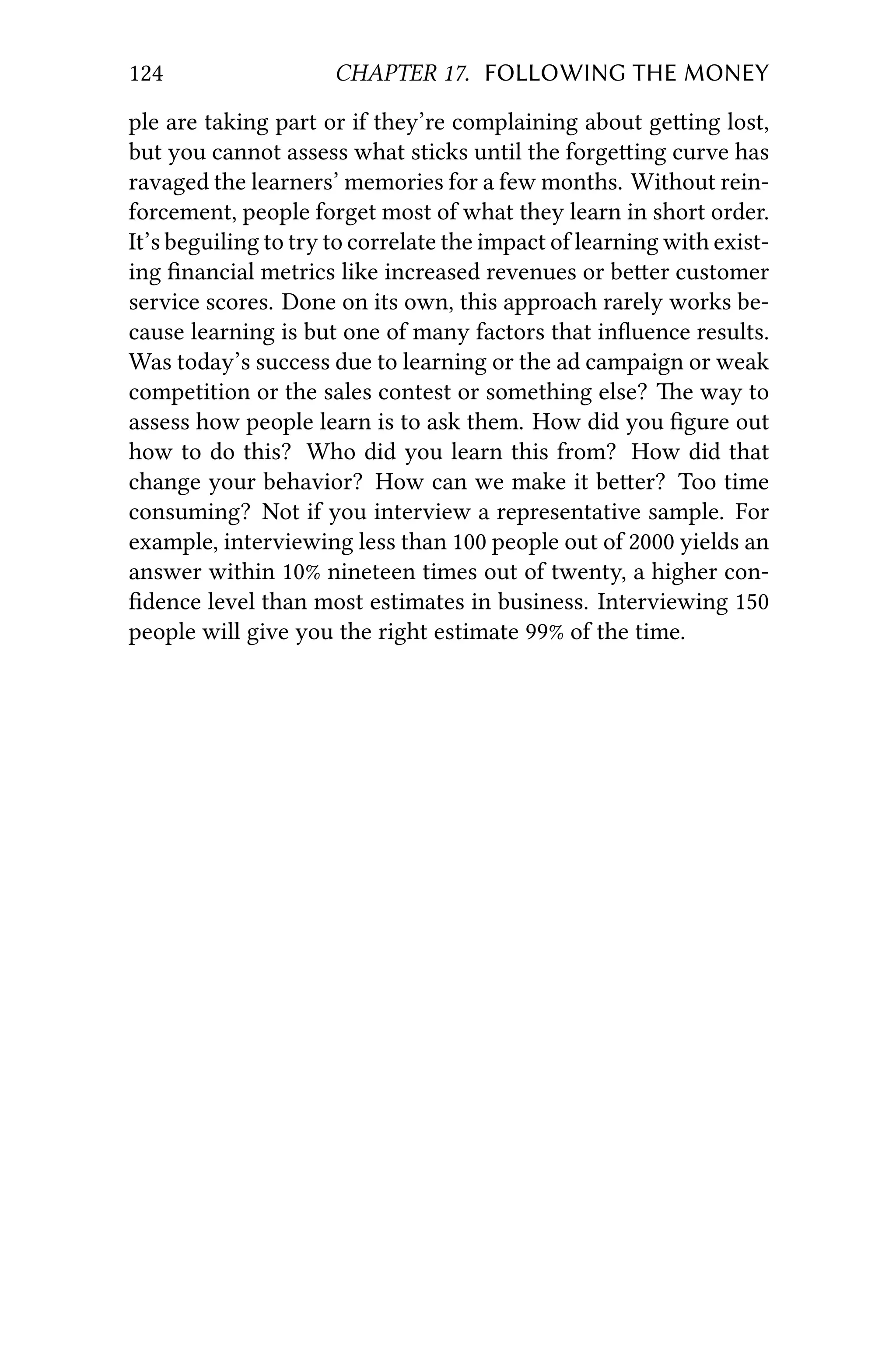 124 CHAPTER 17. FOLLOWING THE MONEY
ple are taking part or if they’re complaining about geing lost,
but you cannot assess what sticks until the forgeing curve has
ravaged the learners’ memories for a few months. Without rein-
forcement, people forget most of what they learn in short order.
It’s beguiling to try to correlate the impact of learning with exist-
ing ﬁnancial metrics like increased revenues or beer customer
service scores. Done on its own, this approach rarely works be-
cause learning is but one of many factors that inﬂuence results.
Was today’s success due to learning or the ad campaign or weak
competition or the sales contest or something else? e way to
assess how people learn is to ask them. How did you ﬁgure out
how to do this? Who did you learn this from? How did that
change your behavior? How can we make it beer? Too time
consuming? Not if you interview a representative sample. For
example, interviewing less than 100 people out of 2000 yields an
answer within 10% nineteen times out of twenty, a higher con-
ﬁdence level than most estimates in business. Interviewing 150
people will give you the right estimate 99% of the time.
 