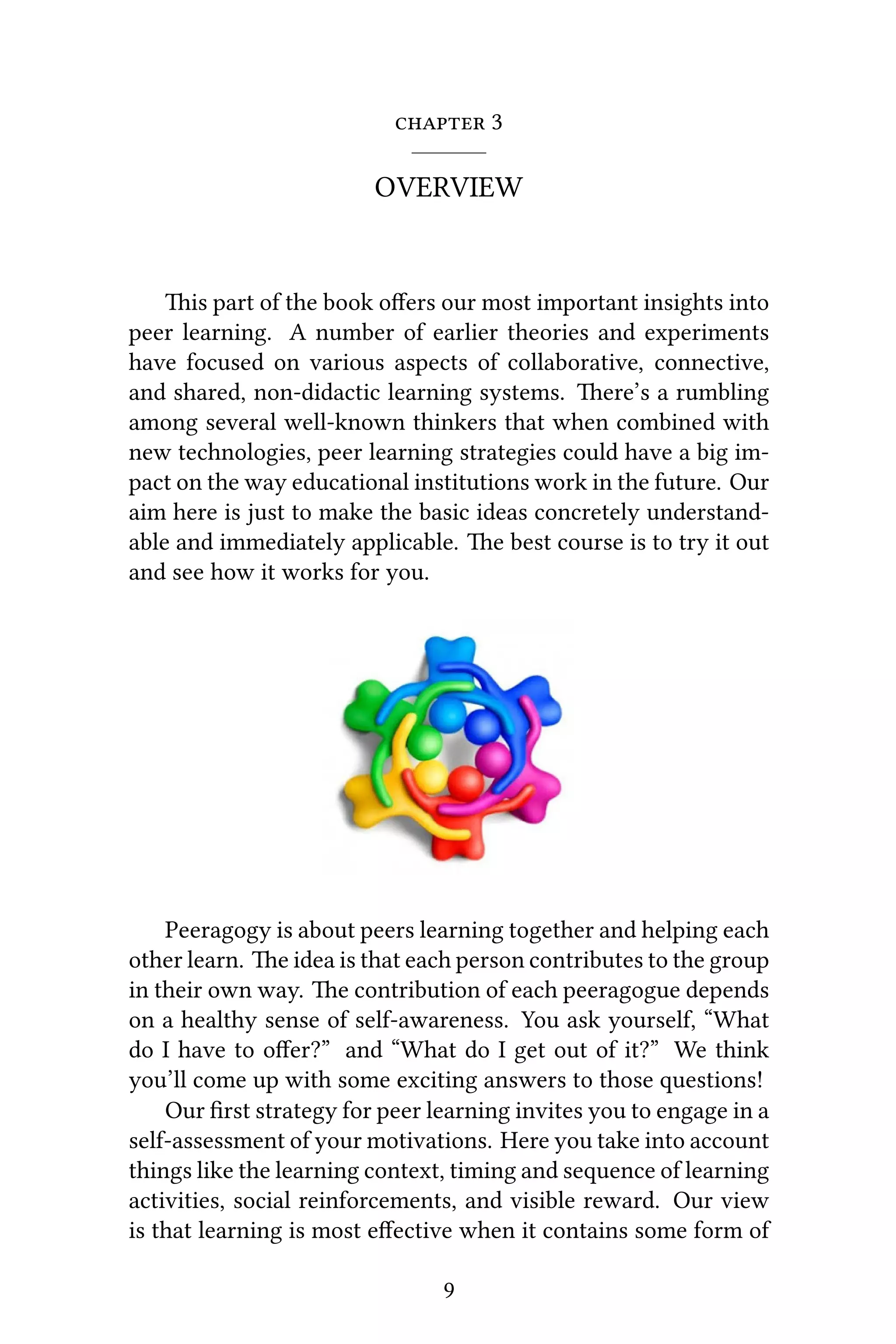  3
OVERVIEW
is part of the book oﬀers our most important insights into
peer learning. A number of earlier theories and experiments
have focused on various aspects of collaborative, connective,
and shared, non-didactic learning systems. ere’s a rumbling
among several well-known thinkers that when combined with
new technologies, peer learning strategies could have a big im-
pact on the way educational institutions work in the future. Our
aim here is just to make the basic ideas concretely understand-
able and immediately applicable. e best course is to try it out
and see how it works for you.
Peeragogy is about peers learning together and helping each
other learn. e idea is that each person contributes to the group
in their own way. e contribution of each peeragogue depends
on a healthy sense of self-awareness. You ask yourself, “What
do I have to oﬀer?” and “What do I get out of it?” We think
you’ll come up with some exciting answers to those questions!
Our ﬁrst strategy for peer learning invites you to engage in a
self-assessment of your motivations. Here you take into account
things like the learning context, timing and sequence of learning
activities, social reinforcements, and visible reward. Our view
is that learning is most eﬀective when it contains some form of
9
 