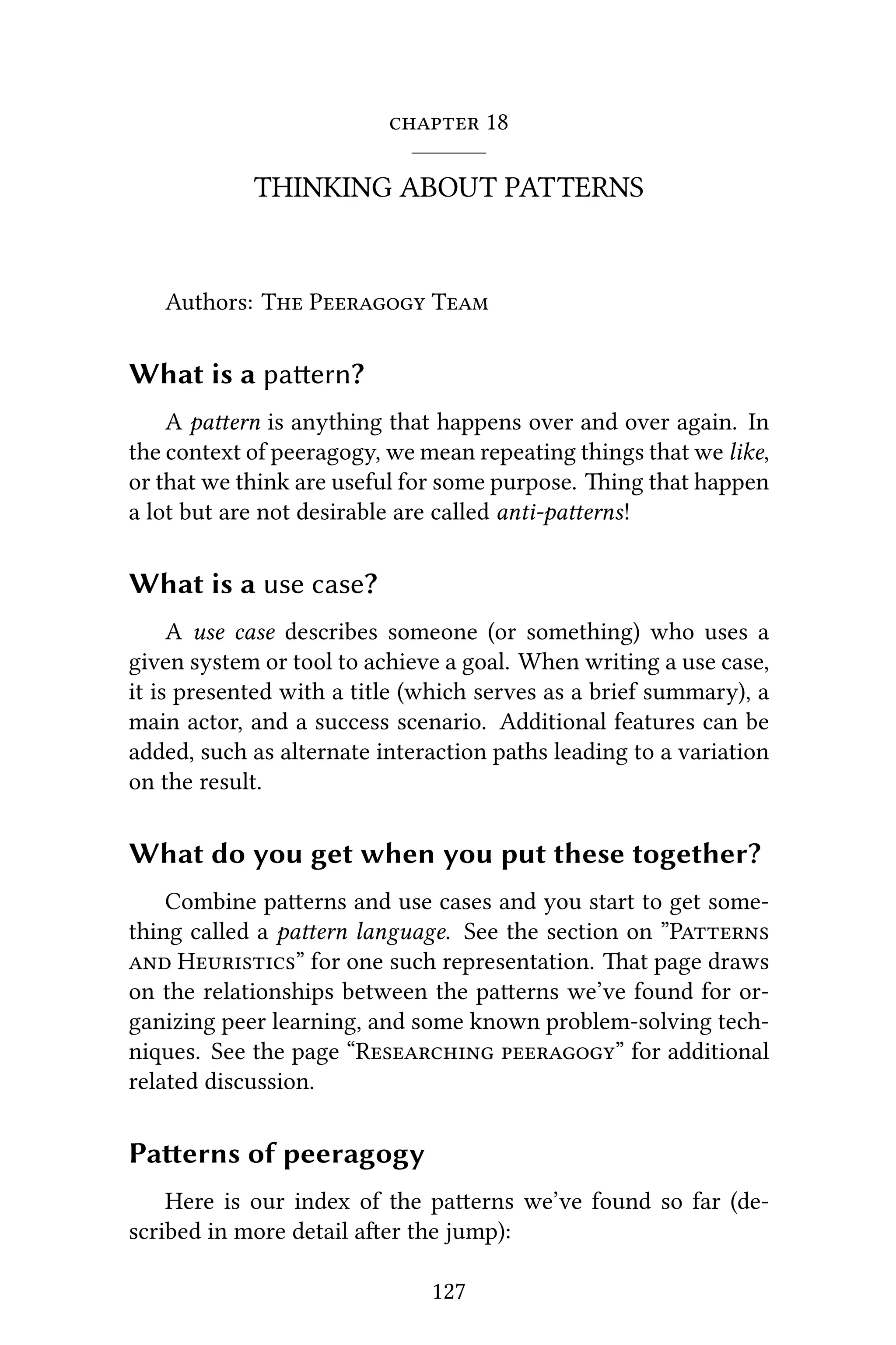 18
THINKING ABOUT PATTERNS
Authors: T P T
What is a paern?
A paern is anything that happens over and over again. In
the context of peeragogy, we mean repeating things that we like,
or that we think are useful for some purpose. ing that happen
a lot but are not desirable are called anti-paerns!
What is a use case?
A use case describes someone (or something) who uses a
given system or tool to achieve a goal. When writing a use case,
it is presented with a title (which serves as a brief summary), a
main actor, and a success scenario. Additional features can be
added, such as alternate interaction paths leading to a variation
on the result.
What do you get when you put these together?
Combine paerns and use cases and you start to get some-
thing called a paern language. See the section on ”P
 H” for one such representation. at page draws
on the relationships between the paerns we’ve found for or-
ganizing peer learning, and some known problem-solving tech-
niques. See the page “R ” for additional
related discussion.
Paerns of peeragogy
Here is our index of the paerns we’ve found so far (de-
scribed in more detail aer the jump):
127
 