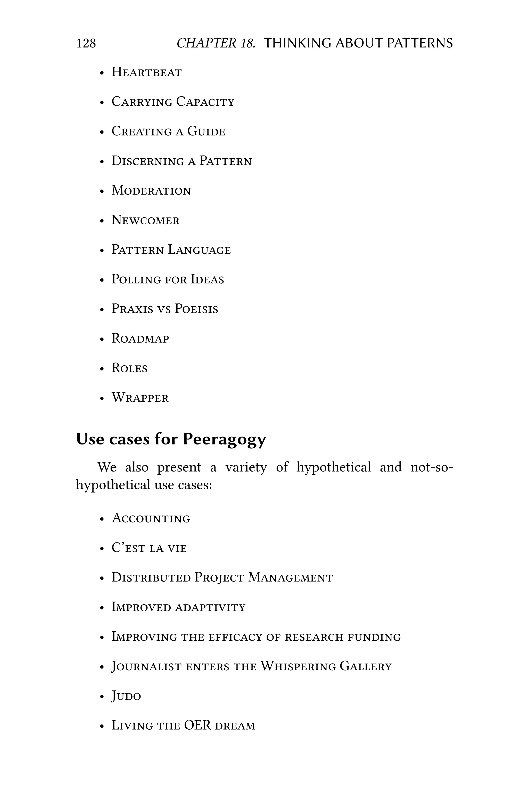 128 CHAPTER 18. THINKING ABOUT PATTERNS
• H
• C C
• C  G
• D  P
• M
• N
• P L
• P  I
• P  P
• R
• R
• W
Use cases for Peeragogy
We also present a variety of hypothetical and not-so-
hypothetical use cases:
• A
• C’  
• D P M
• I 
• I     
• J   W G
• J
• L  OER 
 