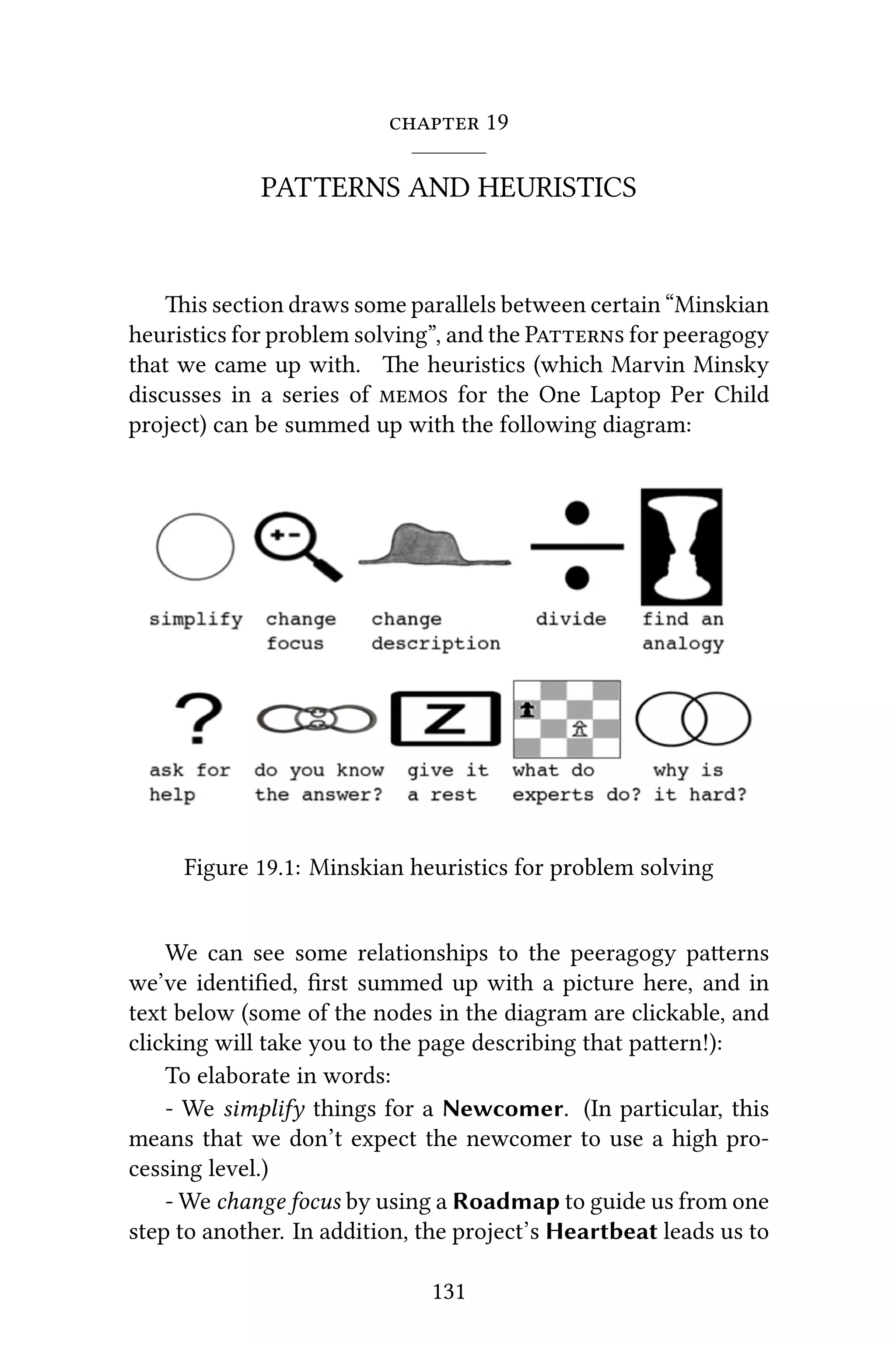  19
PATTERNS AND HEURISTICS
is section draws some parallels between certain “Minskian
heuristics for problem solving”, and the P for peeragogy
that we came up with. e heuristics (which Marvin Minsky
discusses in a series of  for the One Laptop Per Child
project) can be summed up with the following diagram:
Figure 19.1: Minskian heuristics for problem solving
We can see some relationships to the peeragogy paerns
we’ve identiﬁed, ﬁrst summed up with a picture here, and in
text below (some of the nodes in the diagram are clickable, and
clicking will take you to the page describing that paern!):
To elaborate in words:
- We simplify things for a Newcomer. (In particular, this
means that we don’t expect the newcomer to use a high pro-
cessing level.)
- We change focus by using a Roadmap to guide us from one
step to another. In addition, the project’s Heartbeat leads us to
131
 