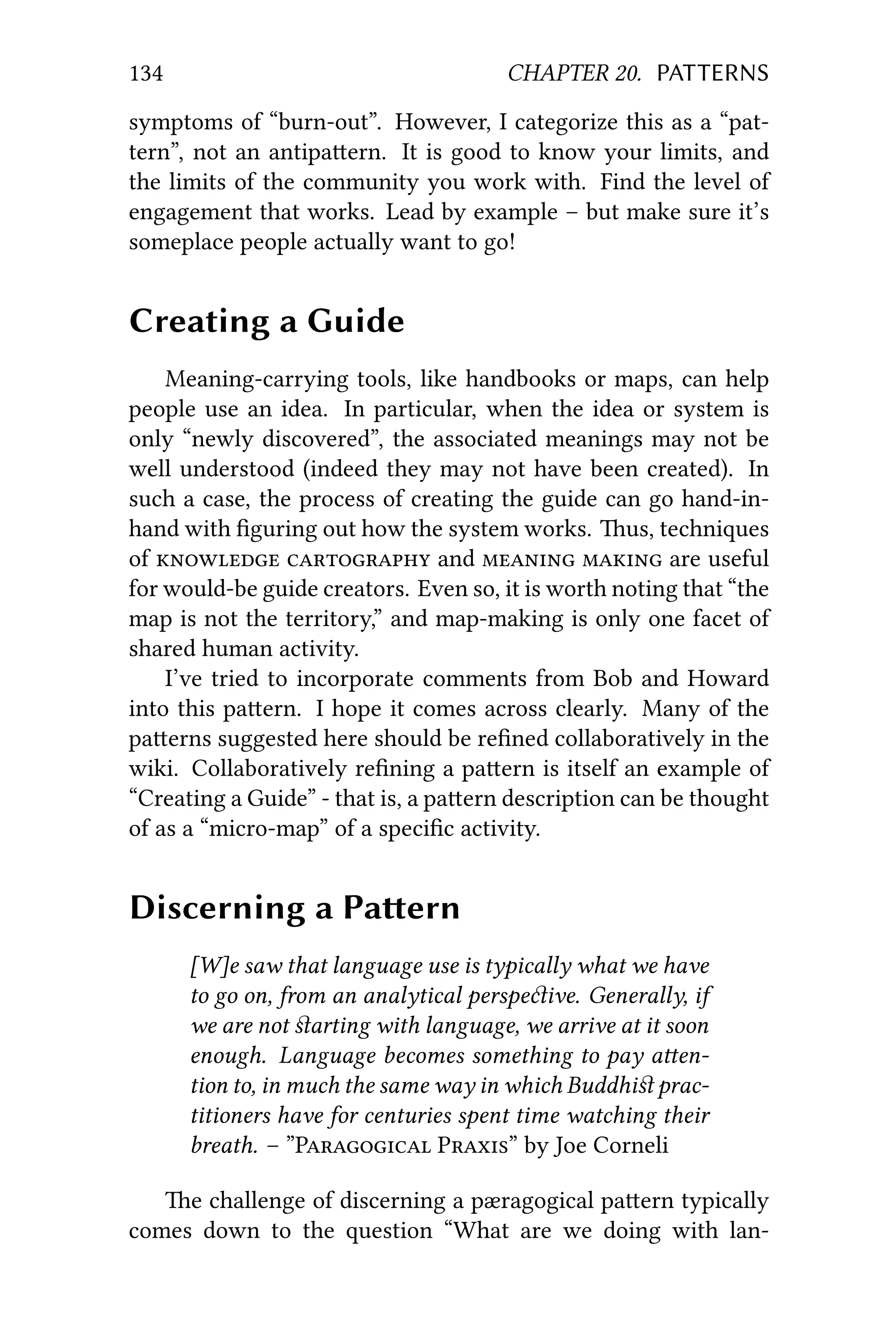 134 CHAPTER 20. PATTERNS
symptoms of “burn-out”. However, I categorize this as a “pat-
tern”, not an antipaern. It is good to know your limits, and
the limits of the community you work with. Find the level of
engagement that works. Lead by example – but make sure it’s
someplace people actually want to go!
Creating a Guide
Meaning-carrying tools, like handbooks or maps, can help
people use an idea. In particular, when the idea or system is
only “newly discovered”, the associated meanings may not be
well understood (indeed they may not have been created). In
such a case, the process of creating the guide can go hand-in-
hand with ﬁguring out how the system works. us, techniques
of   and   are useful
for would-be guide creators. Even so, it is worth noting that “the
map is not the territory,” and map-making is only one facet of
shared human activity.
I’ve tried to incorporate comments from Bob and Howard
into this paern. I hope it comes across clearly. Many of the
paerns suggested here should be reﬁned collaboratively in the
wiki. Collaboratively reﬁning a paern is itself an example of
“Creating a Guide” - that is, a paern description can be thought
of as a “micro-map” of a speciﬁc activity.
Discerning a Paern
[W]e saw that language use is typically what we have
to go on, from an analytical perspeive. Generally, if
we are not ﬆarting with language, we arrive at it soon
enough. Language becomes something to pay aen-
tion to, in much the same way in which Buddhiﬆ prac-
titioners have for centuries spent time watching their
breath. – ”P P” by Joe Corneli
e challenge of discerning a pæragogical paern typically
comes down to the question “What are we doing with lan-
 