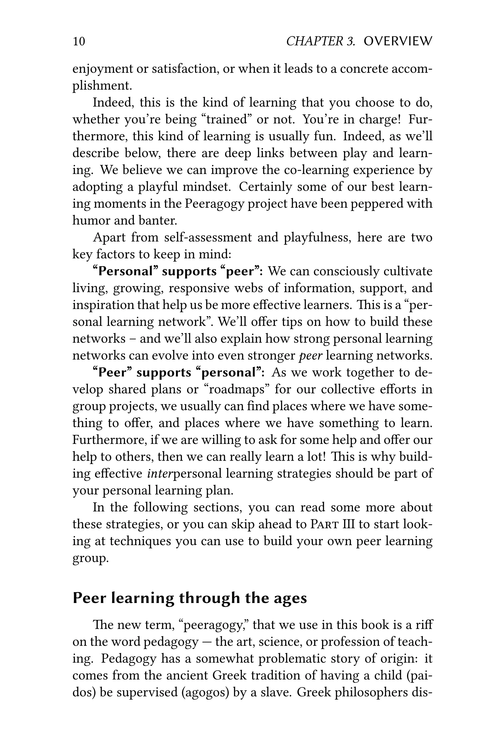 10 CHAPTER 3. OVERVIEW
enjoyment or satisfaction, or when it leads to a concrete accom-
plishment.
Indeed, this is the kind of learning that you choose to do,
whether you’re being “trained” or not. You’re in charge! Fur-
thermore, this kind of learning is usually fun. Indeed, as we’ll
describe below, there are deep links between play and learn-
ing. We believe we can improve the co-learning experience by
adopting a playful mindset. Certainly some of our best learn-
ing moments in the Peeragogy project have been peppered with
humor and banter.
Apart from self-assessment and playfulness, here are two
key factors to keep in mind:
“Personal” supports “peer”: We can consciously cultivate
living, growing, responsive webs of information, support, and
inspiration that help us be more eﬀective learners. is is a “per-
sonal learning network”. We’ll oﬀer tips on how to build these
networks – and we’ll also explain how strong personal learning
networks can evolve into even stronger peer learning networks.
“Peer” supports “personal”: As we work together to de-
velop shared plans or “roadmaps” for our collective eﬀorts in
group projects, we usually can ﬁnd places where we have some-
thing to oﬀer, and places where we have something to learn.
Furthermore, if we are willing to ask for some help and oﬀer our
help to others, then we can really learn a lot! is is why build-
ing eﬀective interpersonal learning strategies should be part of
your personal learning plan.
In the following sections, you can read some more about
these strategies, or you can skip ahead to P III to start look-
ing at techniques you can use to build your own peer learning
group.
Peer learning through the ages
e new term, “peeragogy,” that we use in this book is a riﬀ
on the word pedagogy — the art, science, or profession of teach-
ing. Pedagogy has a somewhat problematic story of origin: it
comes from the ancient Greek tradition of having a child (pai-
dos) be supervised (agogos) by a slave. Greek philosophers dis-
 