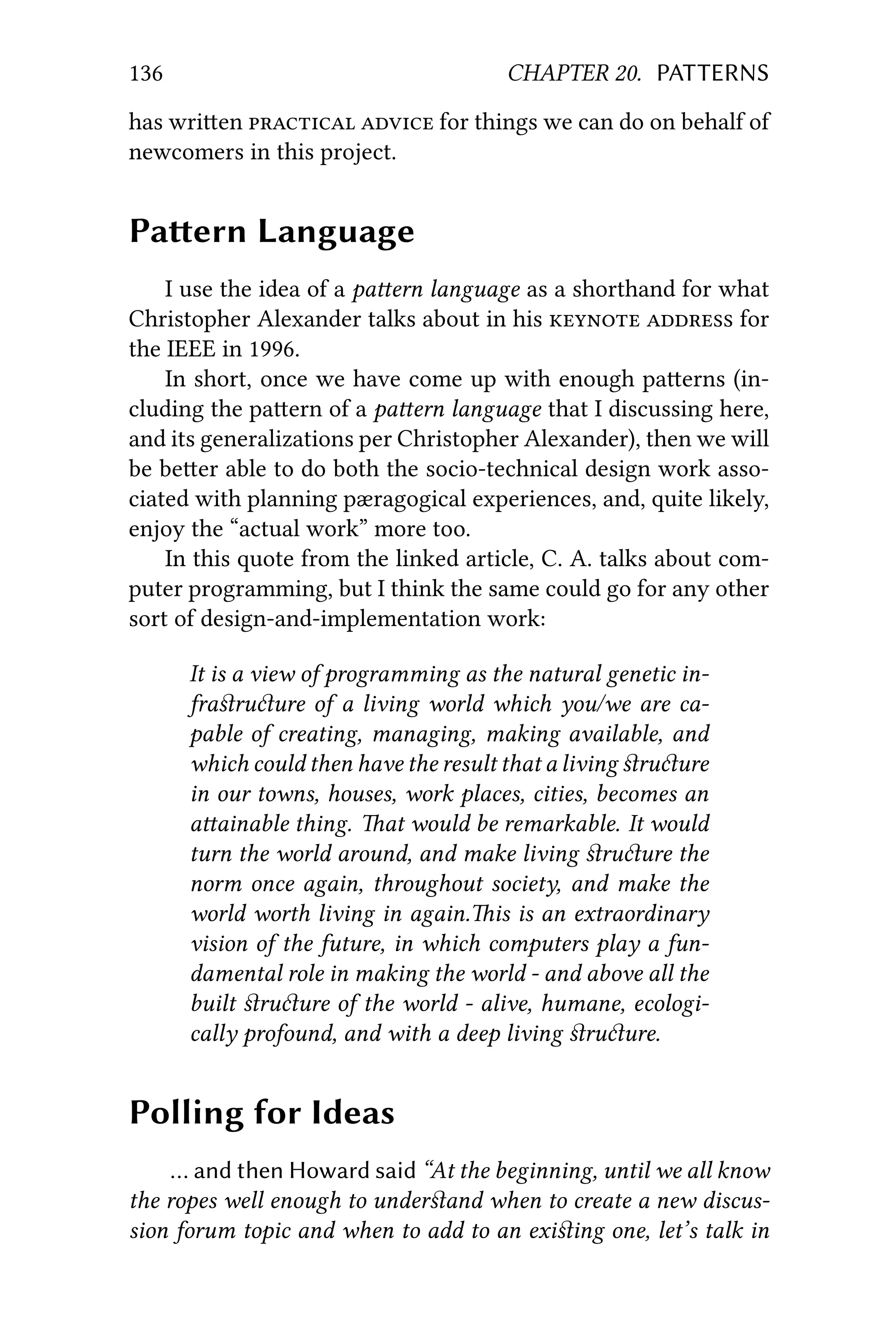 136 CHAPTER 20. PATTERNS
has wrien   for things we can do on behalf of
newcomers in this project.
Paern Language
I use the idea of a paern language as a shorthand for what
Christopher Alexander talks about in his   for
the IEEE in 1996.
In short, once we have come up with enough paerns (in-
cluding the paern of a paern language that I discussing here,
and its generalizations per Christopher Alexander), then we will
be beer able to do both the socio-technical design work asso-
ciated with planning pæragogical experiences, and, quite likely,
enjoy the “actual work” more too.
In this quote from the linked article, C. A. talks about com-
puter programming, but I think the same could go for any other
sort of design-and-implementation work:
It is a view of programming as the natural genetic in-
fraﬆruure of a living world which you/we are ca-
pable of creating, managing, making available, and
which could then have the result that a living ﬆruure
in our towns, houses, work places, cities, becomes an
aainable thing. at would be remarkable. It would
turn the world around, and make living ﬆruure the
norm once again, throughout society, and make the
world worth living in again.is is an extraordinary
vision of the future, in which computers play a fun-
damental role in making the world - and above all the
built ﬆruure of the world - alive, humane, ecologi-
cally profound, and with a deep living ﬆruure.
Polling for Ideas
… and then Howard said “At the beginning, until we all know
the ropes well enough to underﬆand when to create a new discus-
sion forum topic and when to add to an exiﬆing one, let’s talk in
 