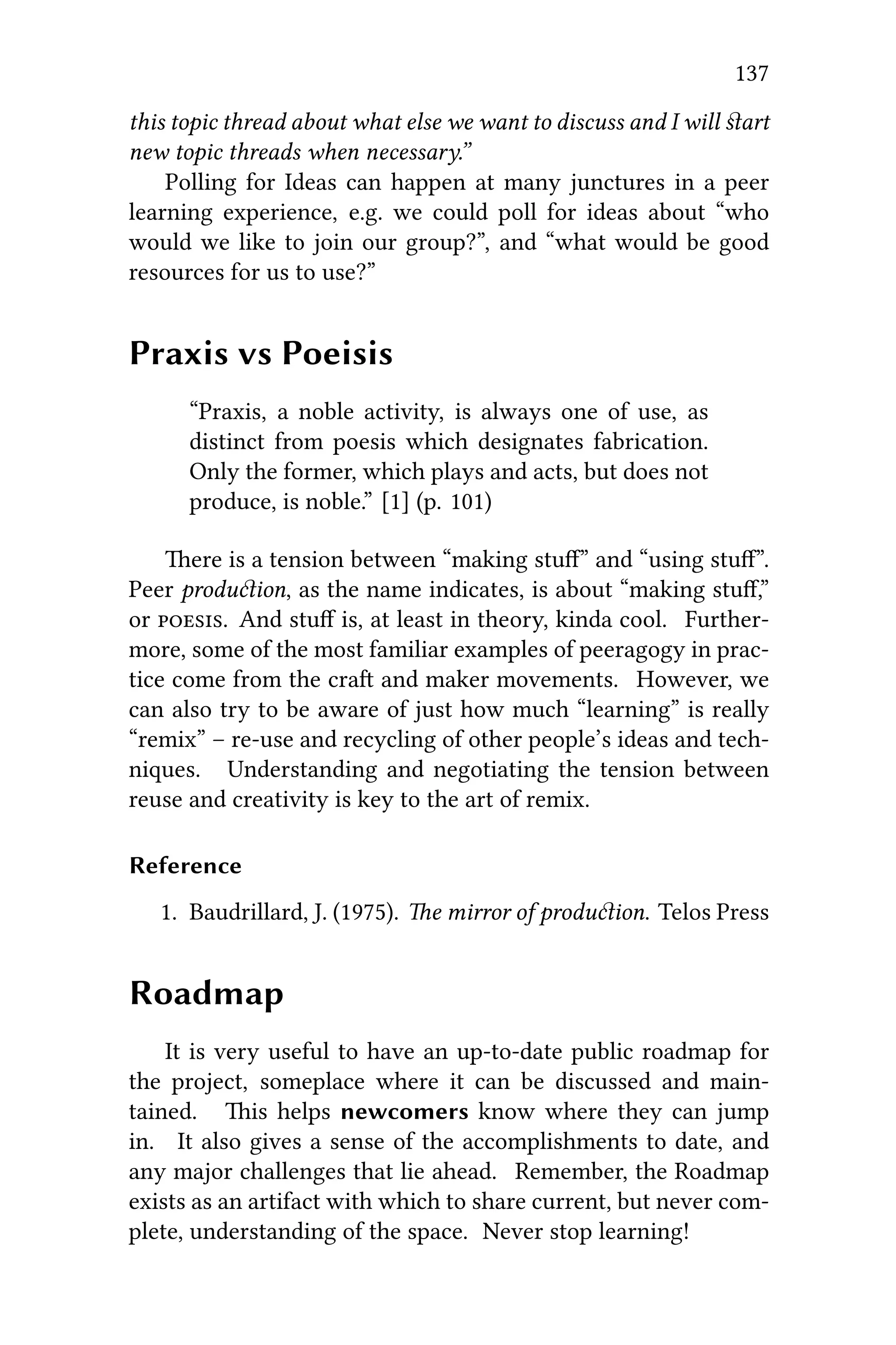 137
this topic thread about what else we want to discuss and I will ﬆart
new topic threads when necessary.”
Polling for Ideas can happen at many junctures in a peer
learning experience, e.g. we could poll for ideas about “who
would we like to join our group?”, and “what would be good
resources for us to use?”
Praxis vs Poeisis
“Praxis, a noble activity, is always one of use, as
distinct from poesis which designates fabrication.
Only the former, which plays and acts, but does not
produce, is noble.” [1] (p. 101)
ere is a tension between “making stu” and “using stu”.
Peer produion, as the name indicates, is about “making stuﬀ,”
or . And stuﬀ is, at least in theory, kinda cool. Further-
more, some of the most familiar examples of peeragogy in prac-
tice come from the cra and maker movements. However, we
can also try to be aware of just how much “learning” is really
“remix” – re-use and recycling of other people’s ideas and tech-
niques. Understanding and negotiating the tension between
reuse and creativity is key to the art of remix.
Reference
1. Baudrillard, J. (1975). e mirror of produion. Telos Press
Roadmap
It is very useful to have an up-to-date public roadmap for
the project, someplace where it can be discussed and main-
tained. is helps newcomers know where they can jump
in. It also gives a sense of the accomplishments to date, and
any major challenges that lie ahead. Remember, the Roadmap
exists as an artifact with which to share current, but never com-
plete, understanding of the space. Never stop learning!
 