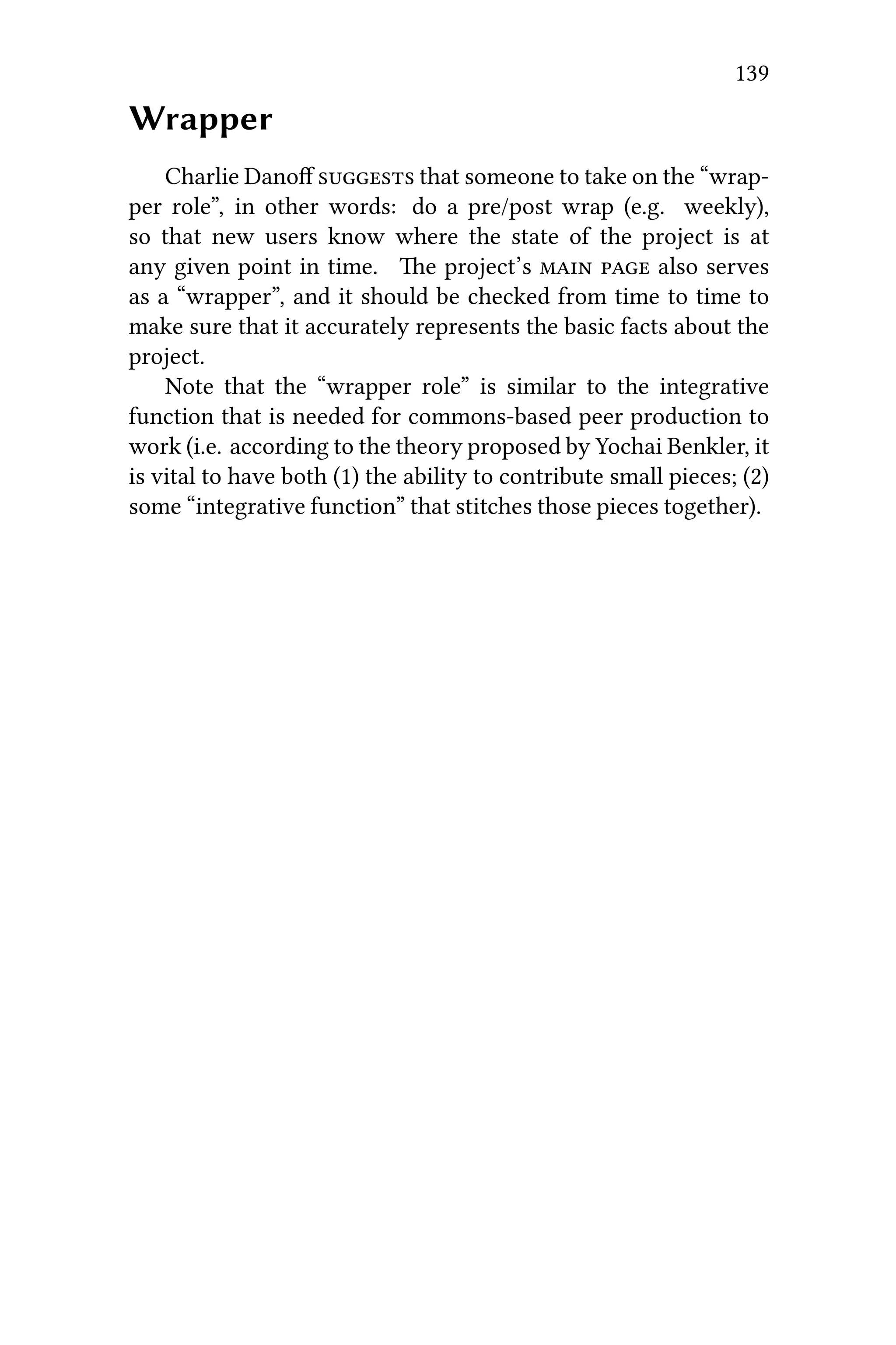 139
Wrapper
Charlie Danoﬀ  that someone to take on the “wrap-
per role”, in other words: do a pre/post wrap (e.g. weekly),
so that new users know where the state of the project is at
any given point in time. e project’s   also serves
as a “wrapper”, and it should be checked from time to time to
make sure that it accurately represents the basic facts about the
project.
Note that the “wrapper role” is similar to the integrative
function that is needed for commons-based peer production to
work (i.e. according to the theory proposed by Yochai Benkler, it
is vital to have both (1) the ability to contribute small pieces; (2)
some “integrative function” that stitches those pieces together).
 