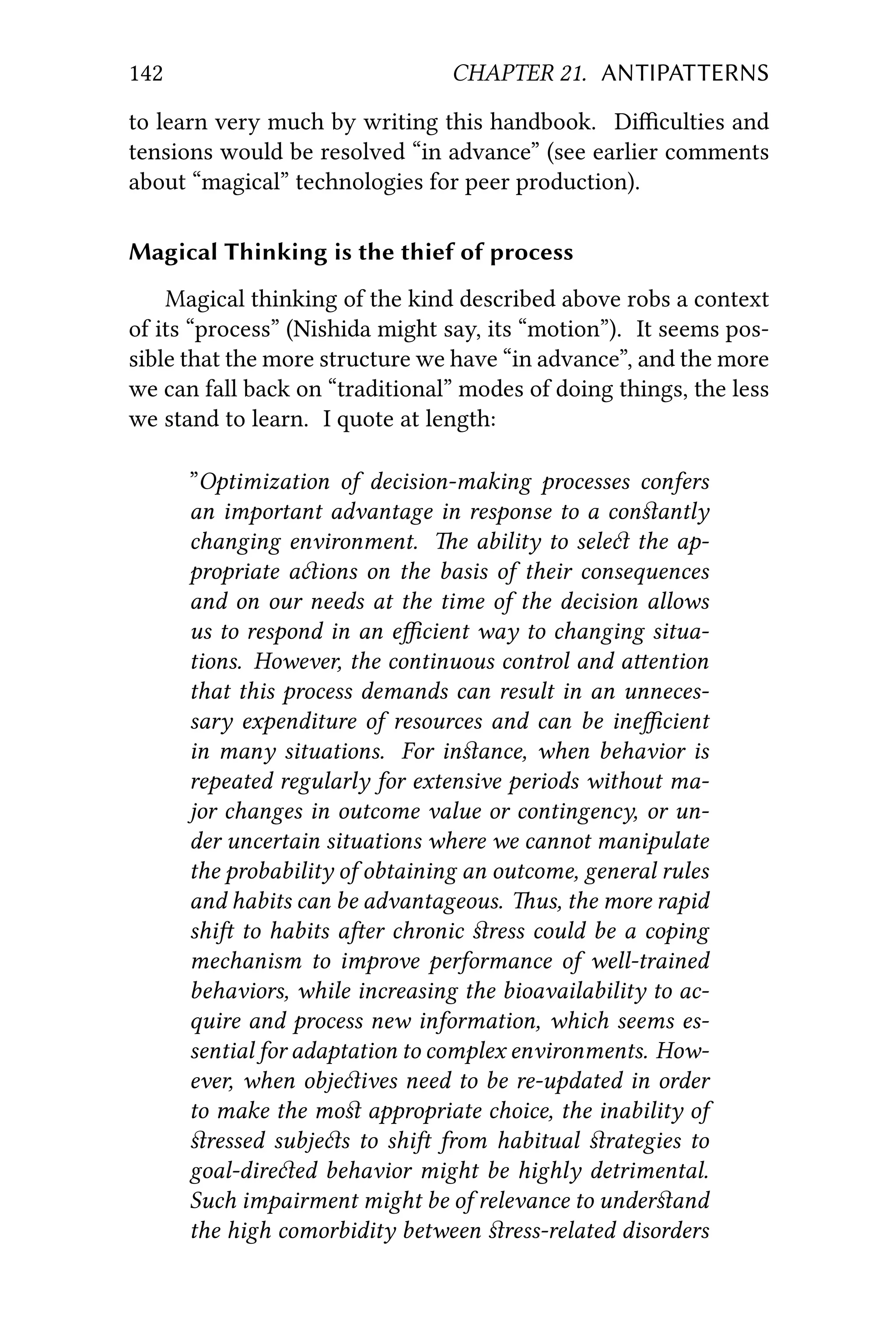 142 CHAPTER 21. ANTIPATTERNS
to learn very much by writing this handbook. Diﬃculties and
tensions would be resolved “in advance” (see earlier comments
about “magical” technologies for peer production).
Magical Thinking is the thief of process
Magical thinking of the kind described above robs a context
of its “process” (Nishida might say, its “motion”). It seems pos-
sible that the more structure we have “in advance”, and the more
we can fall back on “traditional” modes of doing things, the less
we stand to learn. I quote at length:
”Optimization of decision-making processes confers
an important advantage in response to a conﬆantly
changing environment. e ability to sele the ap-
propriate aions on the basis of their consequences
and on our needs at the time of the decision allows
us to respond in an eﬃcient way to changing situa-
tions. However, the continuous control and aention
that this process demands can result in an unneces-
sary expenditure of resources and can be ineﬃcient
in many situations. For inﬆance, when behavior is
repeated regularly for extensive periods without ma-
jor changes in outcome value or contingency, or un-
der uncertain situations where we cannot manipulate
the probability of obtaining an outcome, general rules
and habits can be advantageous. us, the more rapid
shi to habits aer chronic ﬆress could be a coping
mechanism to improve performance of well-trained
behaviors, while increasing the bioavailability to ac-
quire and process new information, which seems es-
sential for adaptation to complex environments. How-
ever, when objeives need to be re-updated in order
to make the moﬆ appropriate choice, the inability of
ﬆressed subjes to shi from habitual ﬆrategies to
goal-direed behavior might be highly detrimental.
Such impairment might be of relevance to underﬆand
the high comorbidity between ﬆress-related disorders
 