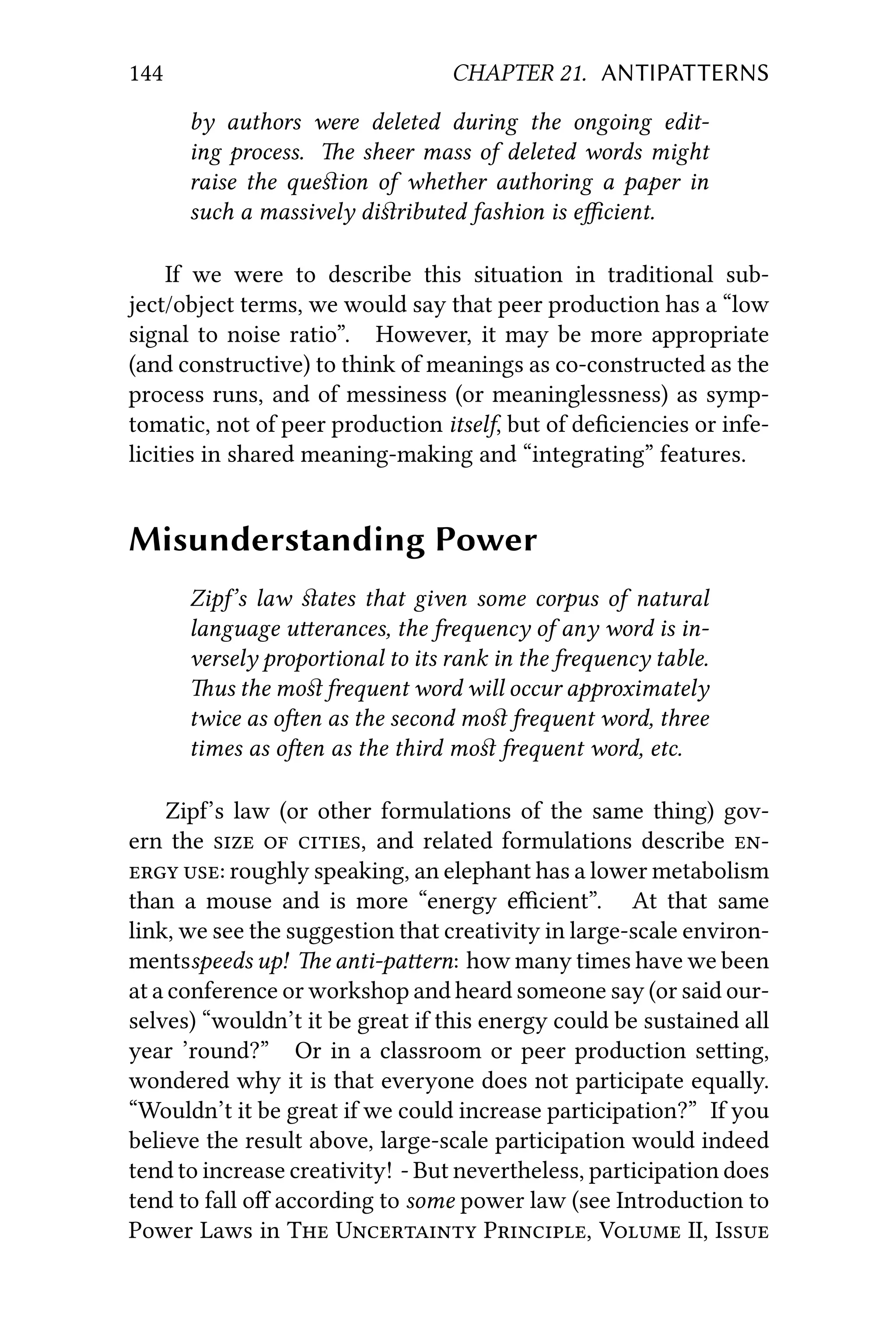 144 CHAPTER 21. ANTIPATTERNS
by authors were deleted during the ongoing edit-
ing process. e sheer mass of deleted words might
raise the queﬆion of whether authoring a paper in
such a massively diﬆributed fashion is eﬃcient.
If we were to describe this situation in traditional sub-
ject/object terms, we would say that peer production has a “low
signal to noise ratio”. However, it may be more appropriate
(and constructive) to think of meanings as co-constructed as the
process runs, and of messiness (or meaninglessness) as symp-
tomatic, not of peer production itself, but of deﬁciencies or infe-
licities in shared meaning-making and “integrating” features.
Misunderstanding Power
Zip’s law ﬆates that given some corpus of natural
language uerances, the frequency of any word is in-
versely proportional to its rank in the frequency table.
us the moﬆ frequent word will occur approximately
twice as oen as the second moﬆ frequent word, three
times as oen as the third moﬆ frequent word, etc.
Zip’s law (or other formulations of the same thing) gov-
ern the   , and related formulations describe 
 : roughly speaking, an elephant has a lower metabolism
than a mouse and is more “energy eﬃcient”. At that same
link, we see the suggestion that creativity in large-scale environ-
mentsspeeds up! e anti-paern: how many times have we been
at a conference or workshop and heard someone say (or said our-
selves) “wouldn’t it be great if this energy could be sustained all
year ’round?” Or in a classroom or peer production seing,
wondered why it is that everyone does not participate equally.
“Wouldn’t it be great if we could increase participation?” If you
believe the result above, large-scale participation would indeed
tend to increase creativity! - But nevertheless, participation does
tend to fall oﬀ according to some power law (see Introduction to
Power Laws in T U P, V II, I
 