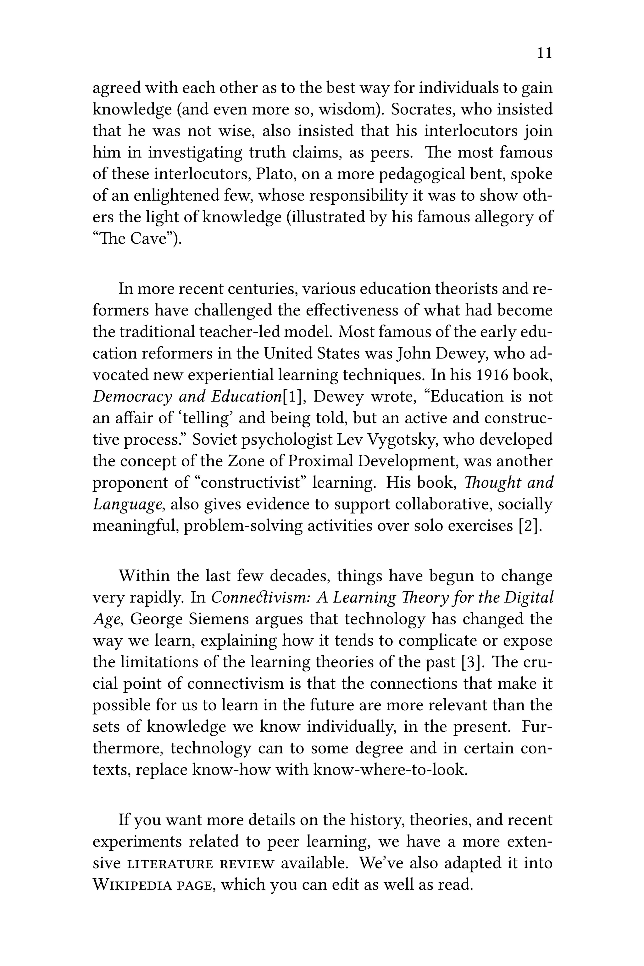 11
agreed with each other as to the best way for individuals to gain
knowledge (and even more so, wisdom). Socrates, who insisted
that he was not wise, also insisted that his interlocutors join
him in investigating truth claims, as peers. e most famous
of these interlocutors, Plato, on a more pedagogical bent, spoke
of an enlightened few, whose responsibility it was to show oth-
ers the light of knowledge (illustrated by his famous allegory of
“e Cave”).
In more recent centuries, various education theorists and re-
formers have challenged the eﬀectiveness of what had become
the traditional teacher-led model. Most famous of the early edu-
cation reformers in the United States was John Dewey, who ad-
vocated new experiential learning techniques. In his 1916 book,
Democracy and Education[1], Dewey wrote, “Education is not
an aﬀair of ‘telling’ and being told, but an active and construc-
tive process.” Soviet psychologist Lev Vygotsky, who developed
the concept of the Zone of Proximal Development, was another
proponent of “constructivist” learning. His book, ought and
Language, also gives evidence to support collaborative, socially
meaningful, problem-solving activities over solo exercises [2].
Within the last few decades, things have begun to change
very rapidly. In Conneivism: A Learning eory for the Digital
Age, George Siemens argues that technology has changed the
way we learn, explaining how it tends to complicate or expose
the limitations of the learning theories of the past [3]. e cru-
cial point of connectivism is that the connections that make it
possible for us to learn in the future are more relevant than the
sets of knowledge we know individually, in the present. Fur-
thermore, technology can to some degree and in certain con-
texts, replace know-how with know-where-to-look.
If you want more details on the history, theories, and recent
experiments related to peer learning, we have a more exten-
sive   available. We’ve also adapted it into
W , which you can edit as well as read.
 