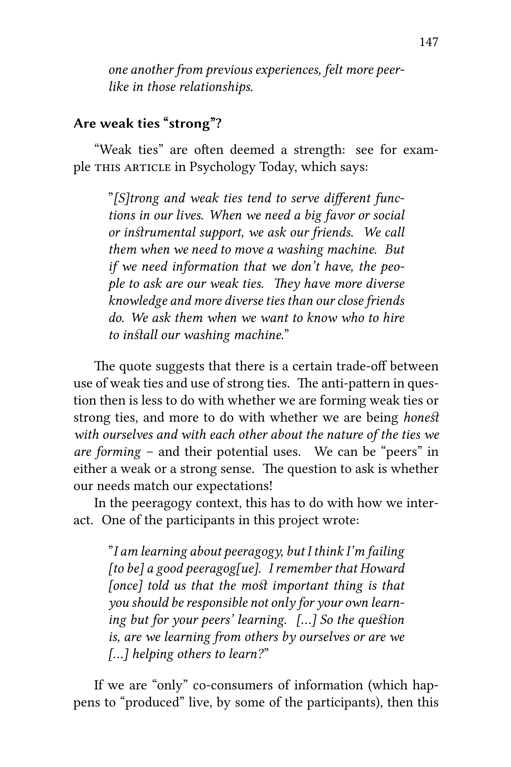 147
one another from previous experiences, felt more peer-
like in those relationships.
Are weak ties “strong”?
“Weak ties” are oen deemed a strength: see for exam-
ple   in Psychology Today, which says:
”[S]trong and weak ties tend to serve diﬀerent func-
tions in our lives. When we need a big favor or social
or inﬆrumental support, we ask our friends. We call
them when we need to move a washing machine. But
if we need information that we don’t have, the peo-
ple to ask are our weak ties. ey have more diverse
knowledge and more diverse ties than our close friends
do. We ask them when we want to know who to hire
to inﬆall our washing machine.”
e quote suggests that there is a certain trade-oﬀ between
use of weak ties and use of strong ties. e anti-paern in ques-
tion then is less to do with whether we are forming weak ties or
strong ties, and more to do with whether we are being honeﬆ
with ourselves and with each other about the nature of the ties we
are forming – and their potential uses. We can be “peers” in
either a weak or a strong sense. e question to ask is whether
our needs match our expectations!
In the peeragogy context, this has to do with how we inter-
act. One of the participants in this project wrote:
”I am learning about peeragogy, but I think I’m failing
[to be] a good peeragog[ue]. I remember that Howard
[once] told us that the moﬆ important thing is that
you should be responsible not only for your own learn-
ing but for your peers’ learning. […] So the queﬆion
is, are we learning from others by ourselves or are we
[…] helping others to learn?”
If we are “only” co-consumers of information (which hap-
pens to “produced” live, by some of the participants), then this
 