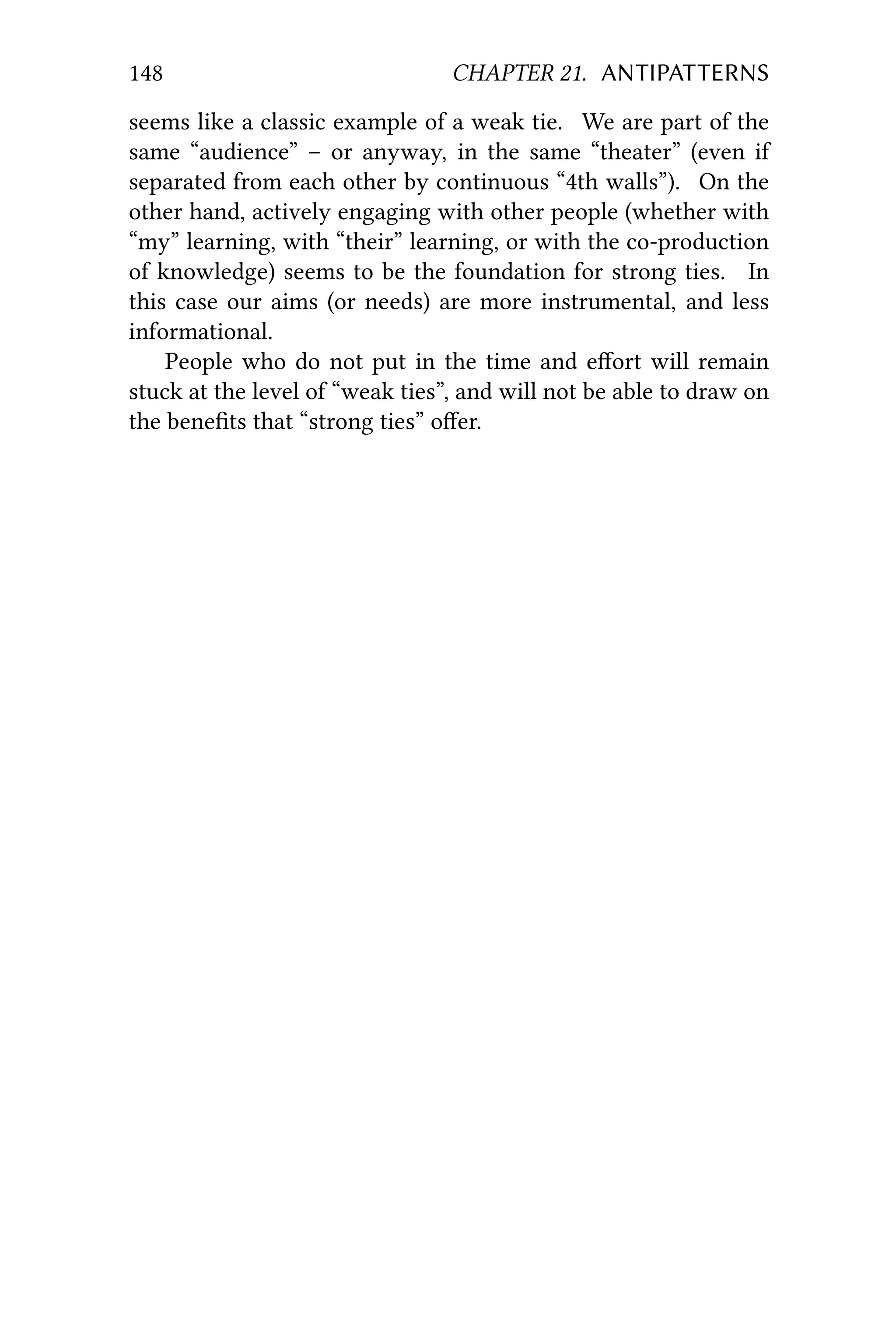 148 CHAPTER 21. ANTIPATTERNS
seems like a classic example of a weak tie. We are part of the
same “audience” – or anyway, in the same “theater” (even if
separated from each other by continuous “4th walls”). On the
other hand, actively engaging with other people (whether with
“my” learning, with “their” learning, or with the co-production
of knowledge) seems to be the foundation for strong ties. In
this case our aims (or needs) are more instrumental, and less
informational.
People who do not put in the time and eﬀort will remain
stuck at the level of “weak ties”, and will not be able to draw on
the beneﬁts that “strong ties” oﬀer.
 