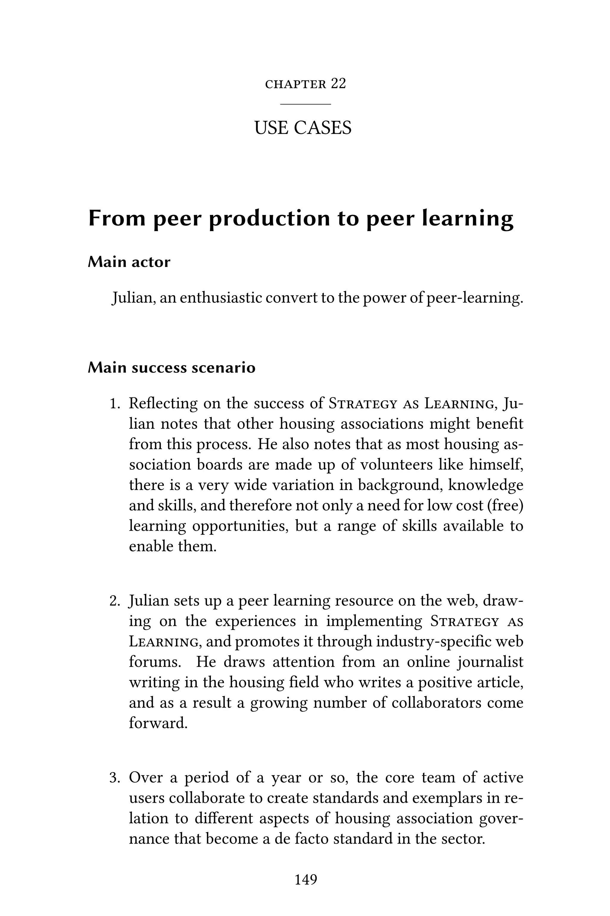  22
USE CASES
From peer production to peer learning
Main actor
Julian, an enthusiastic convert to the power of peer-learning.
Main success scenario
1. Reﬂecting on the success of S  L, Ju-
lian notes that other housing associations might beneﬁt
from this process. He also notes that as most housing as-
sociation boards are made up of volunteers like himself,
there is a very wide variation in background, knowledge
and skills, and therefore not only a need for low cost (free)
learning opportunities, but a range of skills available to
enable them.
2. Julian sets up a peer learning resource on the web, draw-
ing on the experiences in implementing S 
L, and promotes it through industry-speciﬁc web
forums. He draws aention from an online journalist
writing in the housing ﬁeld who writes a positive article,
and as a result a growing number of collaborators come
forward.
3. Over a period of a year or so, the core team of active
users collaborate to create standards and exemplars in re-
lation to diﬀerent aspects of housing association gover-
nance that become a de facto standard in the sector.
149
 