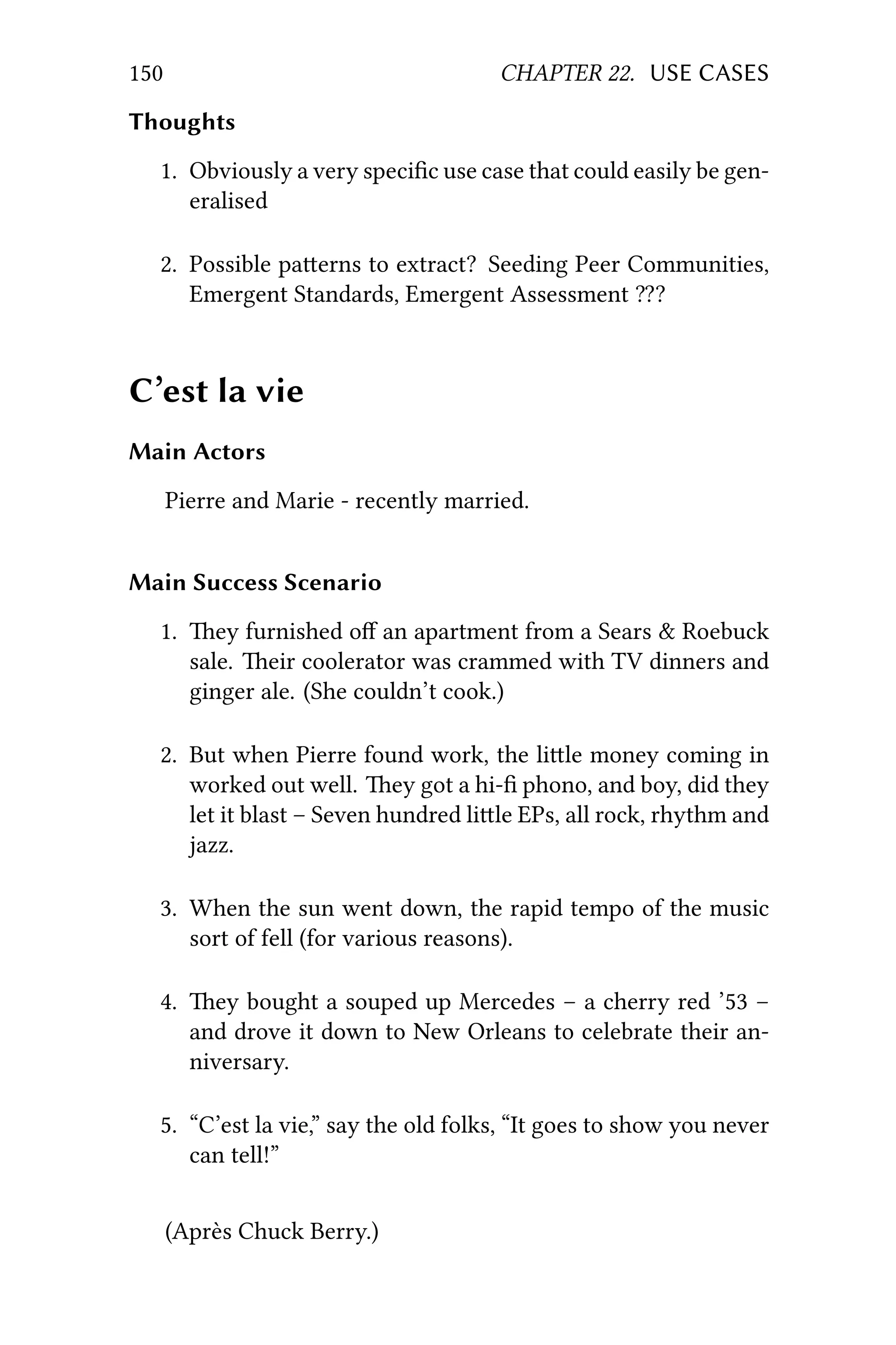 150 CHAPTER 22. USE CASES
Thoughts
1. Obviously a very speciﬁc use case that could easily be gen-
eralised
2. Possible paerns to extract? Seeding Peer Communities,
Emergent Standards, Emergent Assessment ⁇?
C’est la vie
Main Actors
Pierre and Marie - recently married.
Main Success Scenario
1. ey furnished oﬀ an apartment from a Sears & Roebuck
sale. eir coolerator was crammed with TV dinners and
ginger ale. (She couldn’t cook.)
2. But when Pierre found work, the lile money coming in
worked out well. ey got a hi-ﬁ phono, and boy, did they
let it blast – Seven hundred lile EPs, all rock, rhythm and
jazz.
3. When the sun went down, the rapid tempo of the music
sort of fell (for various reasons).
4. ey bought a souped up Mercedes – a cherry red ’53 –
and drove it down to New Orleans to celebrate their an-
niversary.
5. “C’est la vie,” say the old folks, “It goes to show you never
can tell!”
(Après Chuck Berry.)
 