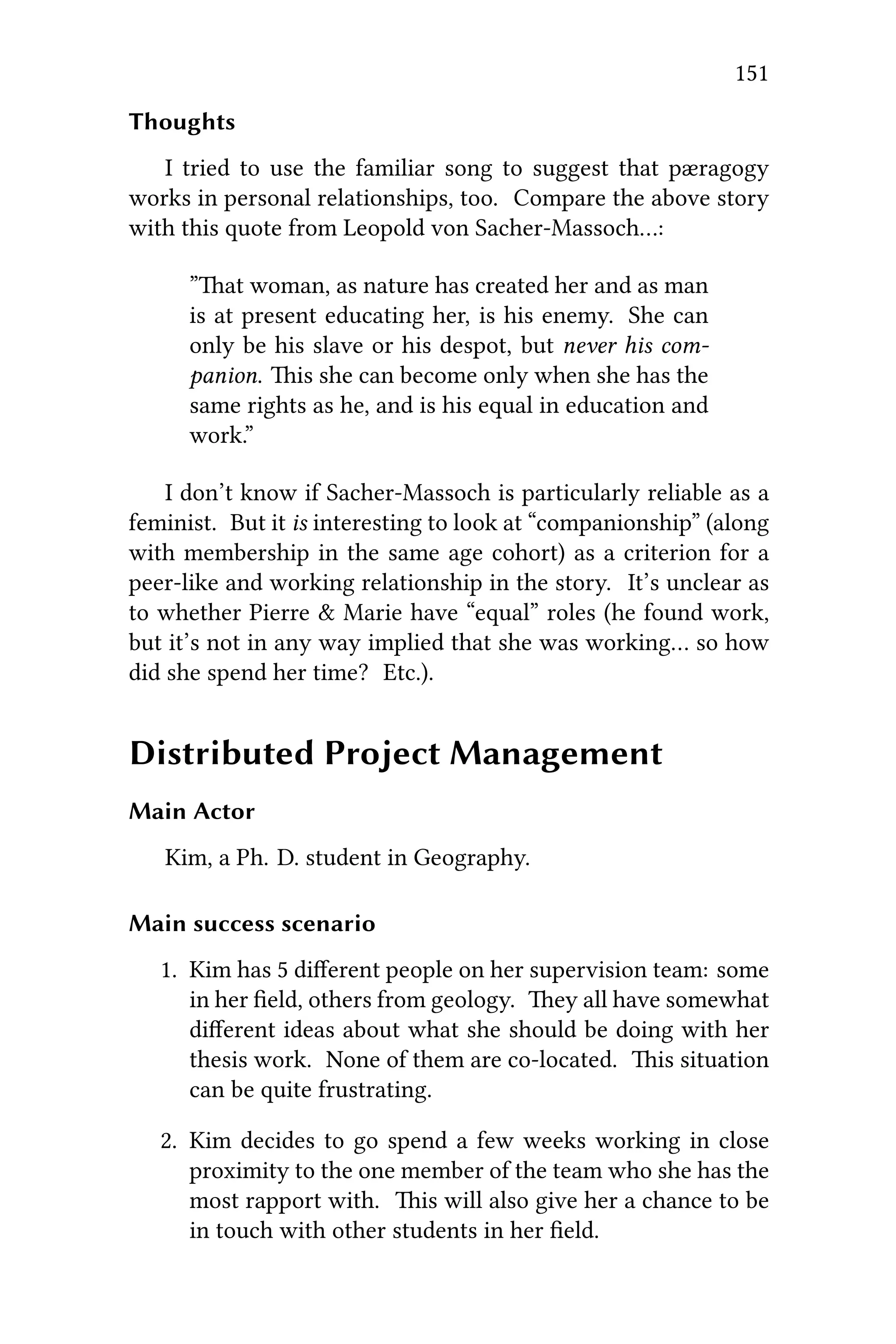 151
Thoughts
I tried to use the familiar song to suggest that pæragogy
works in personal relationships, too. Compare the above story
with this quote from Leopold von Sacher-Massoch…:
”at woman, as nature has created her and as man
is at present educating her, is his enemy. She can
only be his slave or his despot, but never his com-
panion. is she can become only when she has the
same rights as he, and is his equal in education and
work.”
I don’t know if Sacher-Massoch is particularly reliable as a
feminist. But it is interesting to look at “companionship” (along
with membership in the same age cohort) as a criterion for a
peer-like and working relationship in the story. It’s unclear as
to whether Pierre & Marie have “equal” roles (he found work,
but it’s not in any way implied that she was working… so how
did she spend her time? Etc.).
Distributed Project Management
Main Actor
Kim, a Ph. D. student in Geography.
Main success scenario
1. Kim has 5 diﬀerent people on her supervision team: some
in her ﬁeld, others from geology. ey all have somewhat
diﬀerent ideas about what she should be doing with her
thesis work. None of them are co-located. is situation
can be quite frustrating.
2. Kim decides to go spend a few weeks working in close
proximity to the one member of the team who she has the
most rapport with. is will also give her a chance to be
in touch with other students in her ﬁeld.
 