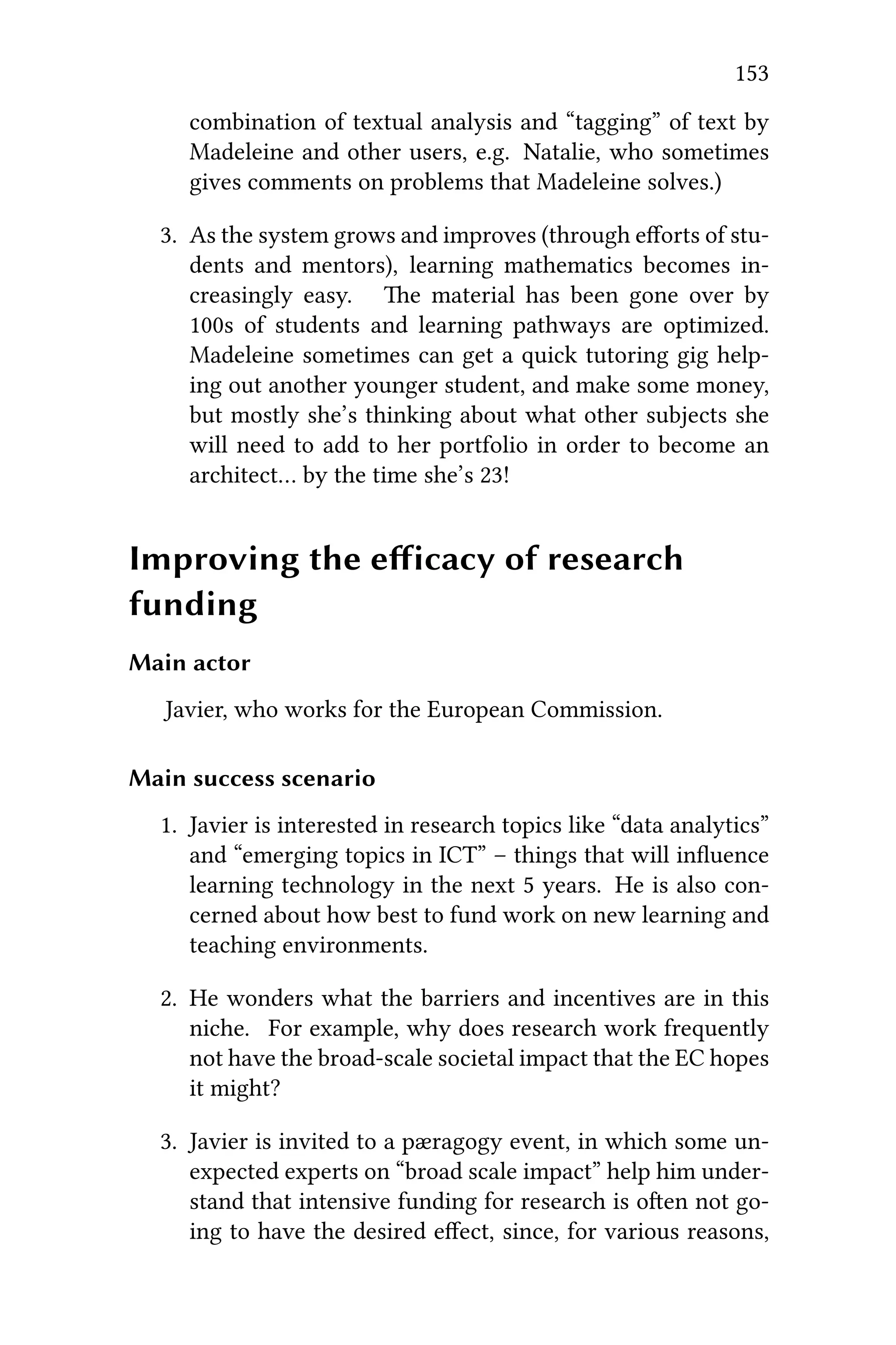 153
combination of textual analysis and “tagging” of text by
Madeleine and other users, e.g. Natalie, who sometimes
gives comments on problems that Madeleine solves.)
3. As the system grows and improves (through eﬀorts of stu-
dents and mentors), learning mathematics becomes in-
creasingly easy. e material has been gone over by
100s of students and learning pathways are optimized.
Madeleine sometimes can get a quick tutoring gig help-
ing out another younger student, and make some money,
but mostly she’s thinking about what other subjects she
will need to add to her portfolio in order to become an
architect… by the time she’s 23!
Improving the eﬀicacy of research
funding
Main actor
Javier, who works for the European Commission.
Main success scenario
1. Javier is interested in research topics like “data analytics”
and “emerging topics in ICT” – things that will inﬂuence
learning technology in the next 5 years. He is also con-
cerned about how best to fund work on new learning and
teaching environments.
2. He wonders what the barriers and incentives are in this
niche. For example, why does research work frequently
not have the broad-scale societal impact that the EC hopes
it might?
3. Javier is invited to a pæragogy event, in which some un-
expected experts on “broad scale impact” help him under-
stand that intensive funding for research is oen not go-
ing to have the desired eﬀect, since, for various reasons,
 
