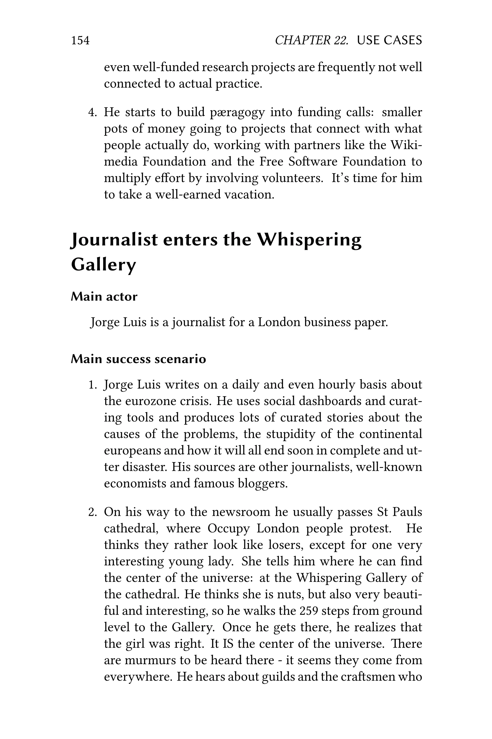 154 CHAPTER 22. USE CASES
even well-funded research projects are frequently not well
connected to actual practice.
4. He starts to build pæragogy into funding calls: smaller
pots of money going to projects that connect with what
people actually do, working with partners like the Wiki-
media Foundation and the Free Soware Foundation to
multiply eﬀort by involving volunteers. It’s time for him
to take a well-earned vacation.
Journalist enters the Whispering
Gallery
Main actor
Jorge Luis is a journalist for a London business paper.
Main success scenario
1. Jorge Luis writes on a daily and even hourly basis about
the eurozone crisis. He uses social dashboards and curat-
ing tools and produces lots of curated stories about the
causes of the problems, the stupidity of the continental
europeans and how it will all end soon in complete and ut-
ter disaster. His sources are other journalists, well-known
economists and famous bloggers.
2. On his way to the newsroom he usually passes St Pauls
cathedral, where Occupy London people protest. He
thinks they rather look like losers, except for one very
interesting young lady. She tells him where he can ﬁnd
the center of the universe: at the Whispering Gallery of
the cathedral. He thinks she is nuts, but also very beauti-
ful and interesting, so he walks the 259 steps from ground
level to the Gallery. Once he gets there, he realizes that
the girl was right. It IS the center of the universe. ere
are murmurs to be heard there - it seems they come from
everywhere. He hears about guilds and the crasmen who
 