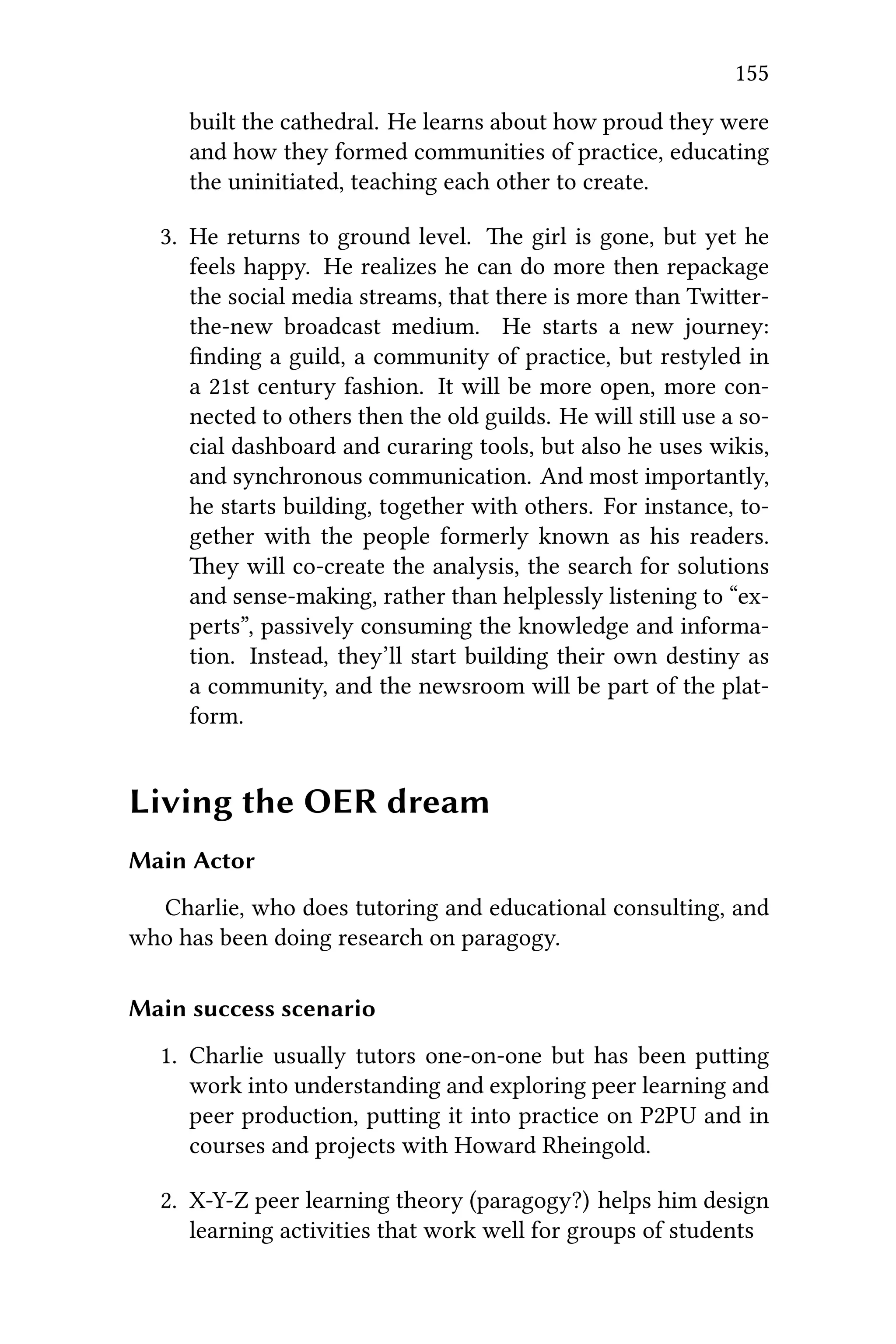 155
built the cathedral. He learns about how proud they were
and how they formed communities of practice, educating
the uninitiated, teaching each other to create.
3. He returns to ground level. e girl is gone, but yet he
feels happy. He realizes he can do more then repackage
the social media streams, that there is more than Twier-
the-new broadcast medium. He starts a new journey:
ﬁnding a guild, a community of practice, but restyled in
a 21st century fashion. It will be more open, more con-
nected to others then the old guilds. He will still use a so-
cial dashboard and curaring tools, but also he uses wikis,
and synchronous communication. And most importantly,
he starts building, together with others. For instance, to-
gether with the people formerly known as his readers.
ey will co-create the analysis, the search for solutions
and sense-making, rather than helplessly listening to “ex-
perts”, passively consuming the knowledge and informa-
tion. Instead, they’ll start building their own destiny as
a community, and the newsroom will be part of the plat-
form.
Living the OER dream
Main Actor
Charlie, who does tutoring and educational consulting, and
who has been doing research on paragogy.
Main success scenario
1. Charlie usually tutors one-on-one but has been puing
work into understanding and exploring peer learning and
peer production, puing it into practice on P2PU and in
courses and projects with Howard Rheingold.
2. X-Y-Z peer learning theory (paragogy?) helps him design
learning activities that work well for groups of students
 