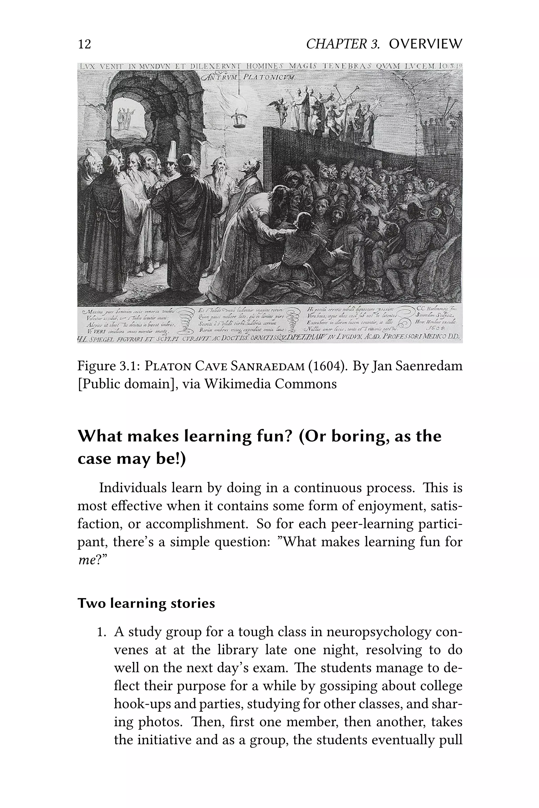 12 CHAPTER 3. OVERVIEW
Figure 3.1: P C S (1604). By Jan Saenredam
[Public domain], via Wikimedia Commons
What makes learning fun? (Or boring, as the
case may be!)
Individuals learn by doing in a continuous process. is is
most eﬀective when it contains some form of enjoyment, satis-
faction, or accomplishment. So for each peer-learning partici-
pant, there’s a simple question: ”What makes learning fun for
me?”
Two learning stories
1. A study group for a tough class in neuropsychology con-
venes at at the library late one night, resolving to do
well on the next day’s exam. e students manage to de-
ﬂect their purpose for a while by gossiping about college
hook-ups and parties, studying for other classes, and shar-
ing photos. en, ﬁrst one member, then another, takes
the initiative and as a group, the students eventually pull
 