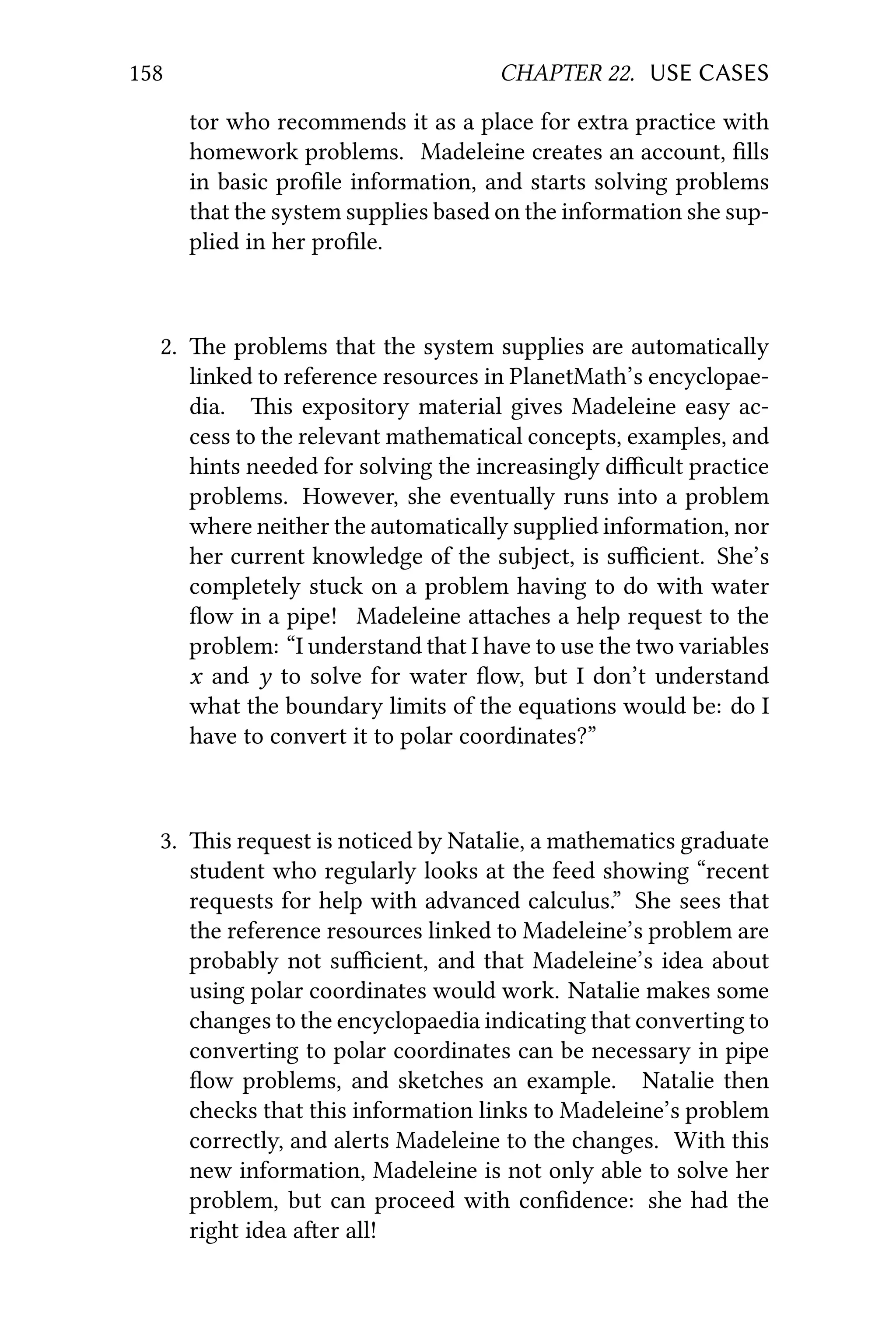 158 CHAPTER 22. USE CASES
tor who recommends it as a place for extra practice with
homework problems. Madeleine creates an account, ﬁlls
in basic proﬁle information, and starts solving problems
that the system supplies based on the information she sup-
plied in her proﬁle.
2. e problems that the system supplies are automatically
linked to reference resources in PlanetMath’s encyclopae-
dia. is expository material gives Madeleine easy ac-
cess to the relevant mathematical concepts, examples, and
hints needed for solving the increasingly diﬃcult practice
problems. However, she eventually runs into a problem
where neither the automatically supplied information, nor
her current knowledge of the subject, is suﬃcient. She’s
completely stuck on a problem having to do with water
ﬂow in a pipe! Madeleine aaches a help request to the
problem: “I understand that I have to use the two variables
x and y to solve for water ﬂow, but I don’t understand
what the boundary limits of the equations would be: do I
have to convert it to polar coordinates?”
3. is request is noticed by Natalie, a mathematics graduate
student who regularly looks at the feed showing “recent
requests for help with advanced calculus.” She sees that
the reference resources linked to Madeleine’s problem are
probably not suﬃcient, and that Madeleine’s idea about
using polar coordinates would work. Natalie makes some
changes to the encyclopaedia indicating that converting to
converting to polar coordinates can be necessary in pipe
ﬂow problems, and sketches an example. Natalie then
checks that this information links to Madeleine’s problem
correctly, and alerts Madeleine to the changes. With this
new information, Madeleine is not only able to solve her
problem, but can proceed with conﬁdence: she had the
right idea aer all!
 