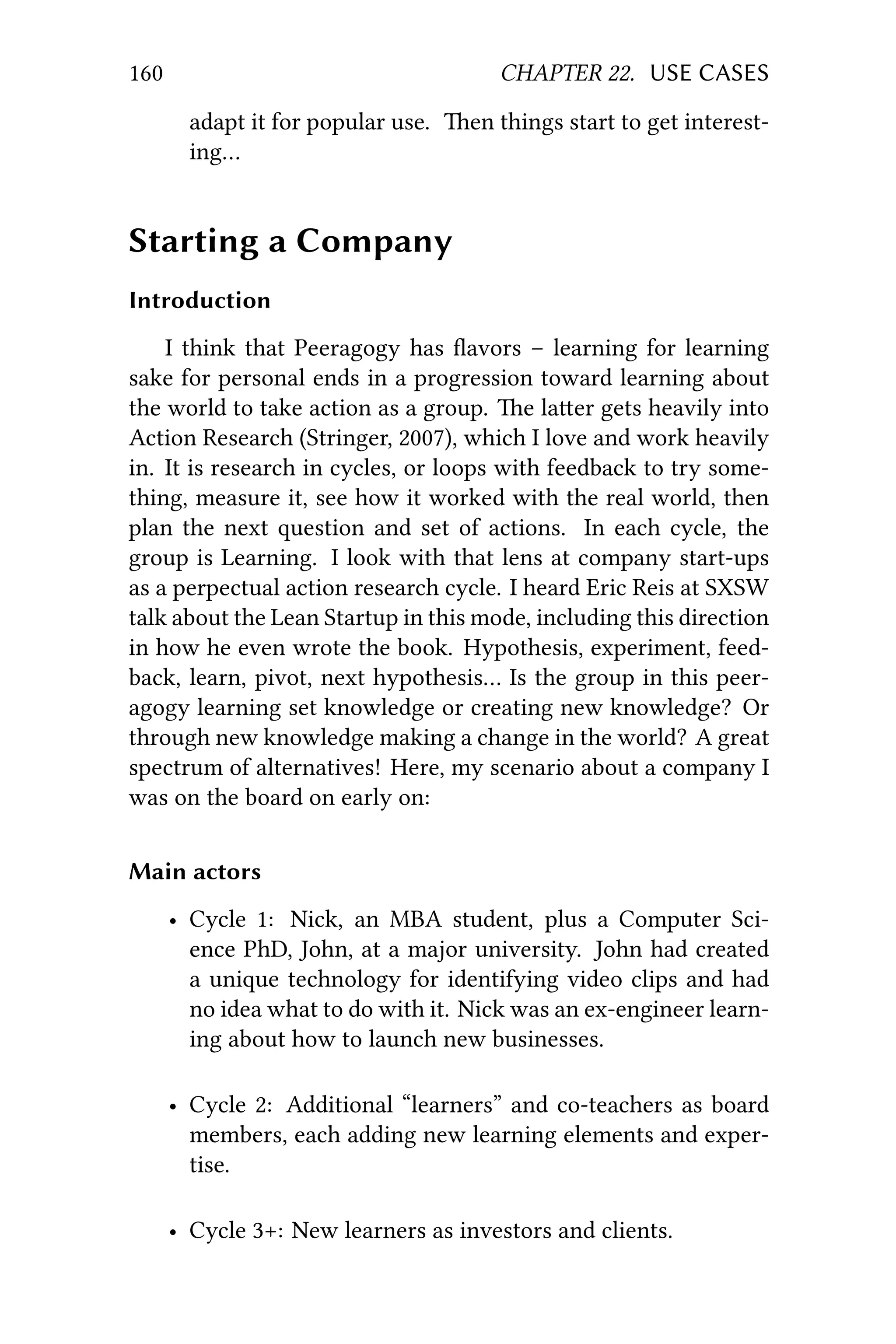 160 CHAPTER 22. USE CASES
adapt it for popular use. en things start to get interest-
ing…
Starting a Company
Introduction
I think that Peeragogy has ﬂavors – learning for learning
sake for personal ends in a progression toward learning about
the world to take action as a group. e laer gets heavily into
Action Research (Stringer, 2007), which I love and work heavily
in. It is research in cycles, or loops with feedback to try some-
thing, measure it, see how it worked with the real world, then
plan the next question and set of actions. In each cycle, the
group is Learning. I look with that lens at company start-ups
as a perpectual action research cycle. I heard Eric Reis at SXSW
talk about the Lean Startup in this mode, including this direction
in how he even wrote the book. Hypothesis, experiment, feed-
back, learn, pivot, next hypothesis… Is the group in this peer-
agogy learning set knowledge or creating new knowledge? Or
through new knowledge making a change in the world? A great
spectrum of alternatives! Here, my scenario about a company I
was on the board on early on:
Main actors
• Cycle 1: Nick, an MBA student, plus a Computer Sci-
ence PhD, John, at a major university. John had created
a unique technology for identifying video clips and had
no idea what to do with it. Nick was an ex-engineer learn-
ing about how to launch new businesses.
• Cycle 2: Additional “learners” and co-teachers as board
members, each adding new learning elements and exper-
tise.
• Cycle 3+: New learners as investors and clients.
 