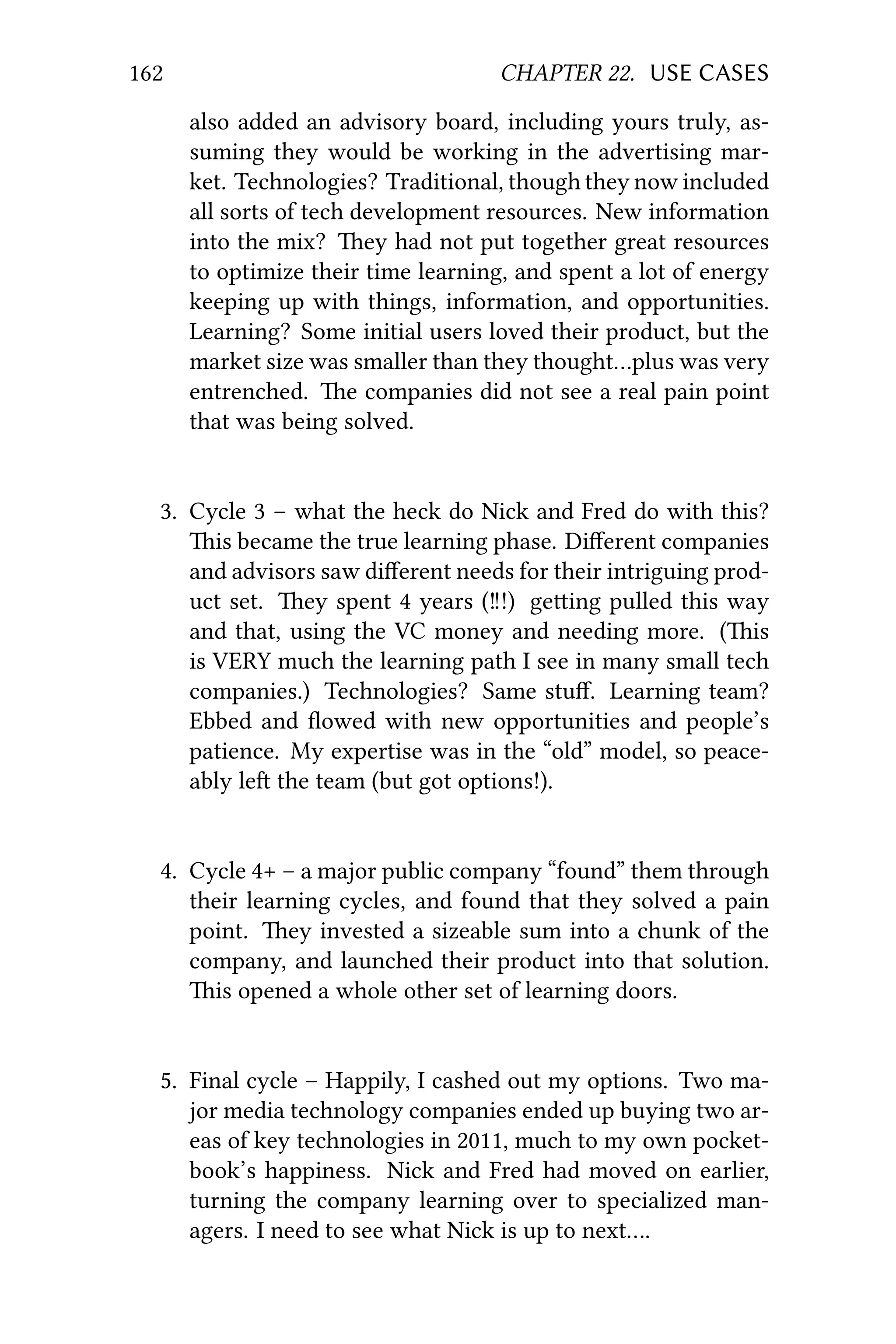 162 CHAPTER 22. USE CASES
also added an advisory board, including yours truly, as-
suming they would be working in the advertising mar-
ket. Technologies? Traditional, though they now included
all sorts of tech development resources. New information
into the mix? ey had not put together great resources
to optimize their time learning, and spent a lot of energy
keeping up with things, information, and opportunities.
Learning? Some initial users loved their product, but the
market size was smaller than they thought…plus was very
entrenched. e companies did not see a real pain point
that was being solved.
3. Cycle 3 – what the heck do Nick and Fred do with this?
is became the true learning phase. Diﬀerent companies
and advisors saw diﬀerent needs for their intriguing prod-
uct set. ey spent 4 years (‼!) geing pulled this way
and that, using the VC money and needing more. (is
is VERY much the learning path I see in many small tech
companies.) Technologies? Same stuﬀ. Learning team?
Ebbed and ﬂowed with new opportunities and people’s
patience. My expertise was in the “old” model, so peace-
ably le the team (but got options!).
4. Cycle 4+ – a major public company “found” them through
their learning cycles, and found that they solved a pain
point. ey invested a sizeable sum into a chunk of the
company, and launched their product into that solution.
is opened a whole other set of learning doors.
5. Final cycle – Happily, I cashed out my options. Two ma-
jor media technology companies ended up buying two ar-
eas of key technologies in 2011, much to my own pocket-
book’s happiness. Nick and Fred had moved on earlier,
turning the company learning over to specialized man-
agers. I need to see what Nick is up to next….
 