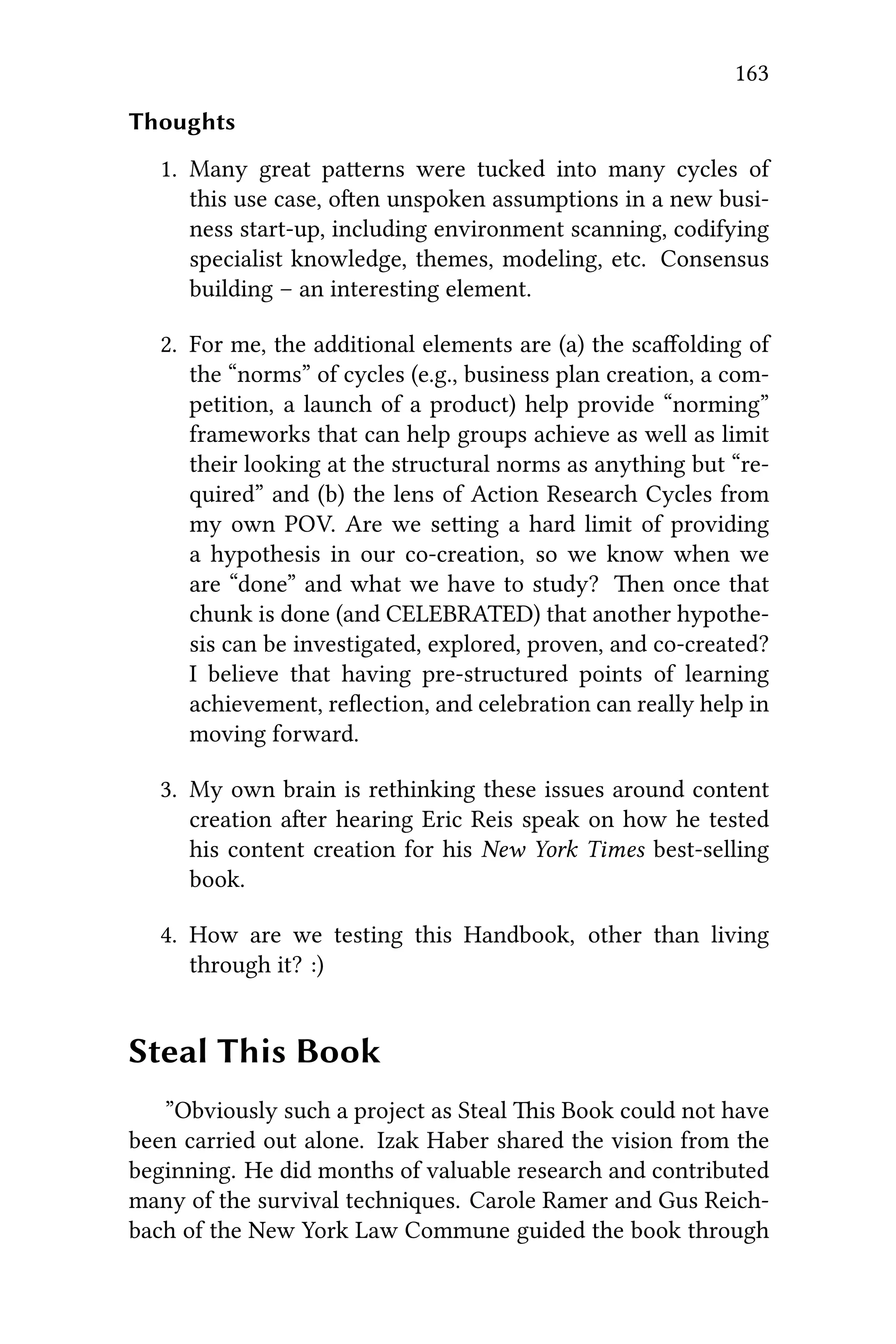 163
Thoughts
1. Many great paerns were tucked into many cycles of
this use case, oen unspoken assumptions in a new busi-
ness start-up, including environment scanning, codifying
specialist knowledge, themes, modeling, etc. Consensus
building – an interesting element.
2. For me, the additional elements are (a) the scaﬀolding of
the “norms” of cycles (e.g., business plan creation, a com-
petition, a launch of a product) help provide “norming”
frameworks that can help groups achieve as well as limit
their looking at the structural norms as anything but “re-
quired” and (b) the lens of Action Research Cycles from
my own POV. Are we seing a hard limit of providing
a hypothesis in our co-creation, so we know when we
are “done” and what we have to study? en once that
chunk is done (and CELEBRATED) that another hypothe-
sis can be investigated, explored, proven, and co-created?
I believe that having pre-structured points of learning
achievement, reﬂection, and celebration can really help in
moving forward.
3. My own brain is rethinking these issues around content
creation aer hearing Eric Reis speak on how he tested
his content creation for his New York Times best-selling
book.
4. How are we testing this Handbook, other than living
through it? :)
Steal This Book
”Obviously such a project as Steal is Book could not have
been carried out alone. Izak Haber shared the vision from the
beginning. He did months of valuable research and contributed
many of the survival techniques. Carole Ramer and Gus Reich-
bach of the New York Law Commune guided the book through
 