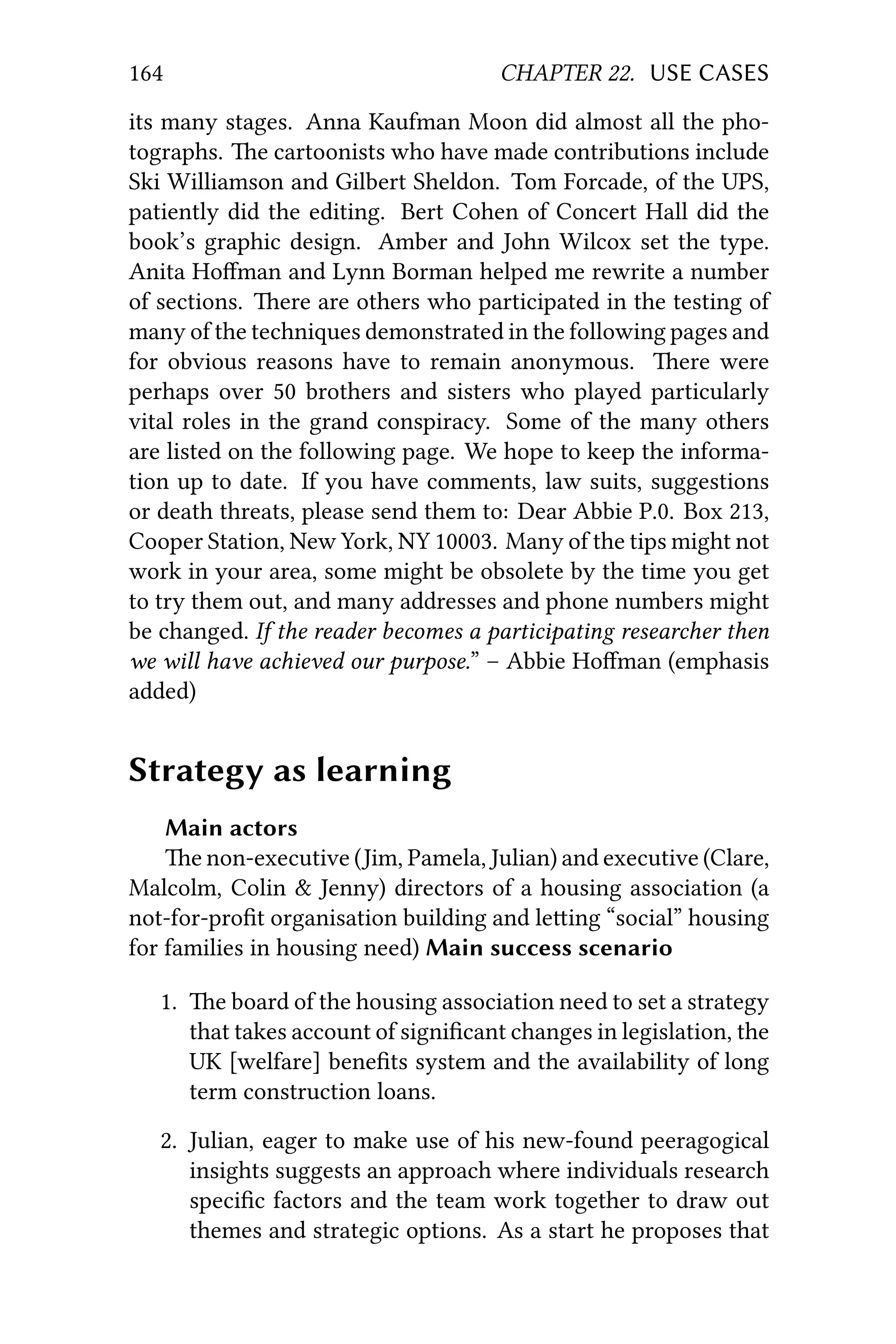 164 CHAPTER 22. USE CASES
its many stages. Anna Kaufman Moon did almost all the pho-
tographs. e cartoonists who have made contributions include
Ski Williamson and Gilbert Sheldon. Tom Forcade, of the UPS,
patiently did the editing. Bert Cohen of Concert Hall did the
book’s graphic design. Amber and John Wilcox set the type.
Anita Hoﬀman and Lynn Borman helped me rewrite a number
of sections. ere are others who participated in the testing of
many of the techniques demonstrated in the following pages and
for obvious reasons have to remain anonymous. ere were
perhaps over 50 brothers and sisters who played particularly
vital roles in the grand conspiracy. Some of the many others
are listed on the following page. We hope to keep the informa-
tion up to date. If you have comments, law suits, suggestions
or death threats, please send them to: Dear Abbie P.0. Box 213,
Cooper Station, New York, NY 10003. Many of the tips might not
work in your area, some might be obsolete by the time you get
to try them out, and many addresses and phone numbers might
be changed. If the reader becomes a participating researcher then
we will have achieved our purpose.” – Abbie Hoﬀman (emphasis
added)
Strategy as learning
Main actors
e non-executive (Jim, Pamela, Julian) and executive (Clare,
Malcolm, Colin & Jenny) directors of a housing association (a
not-for-proﬁt organisation building and leing “social” housing
for families in housing need) Main success scenario
1. e board of the housing association need to set a strategy
that takes account of signiﬁcant changes in legislation, the
UK [welfare] beneﬁts system and the availability of long
term construction loans.
2. Julian, eager to make use of his new-found peeragogical
insights suggests an approach where individuals research
speciﬁc factors and the team work together to draw out
themes and strategic options. As a start he proposes that
 
