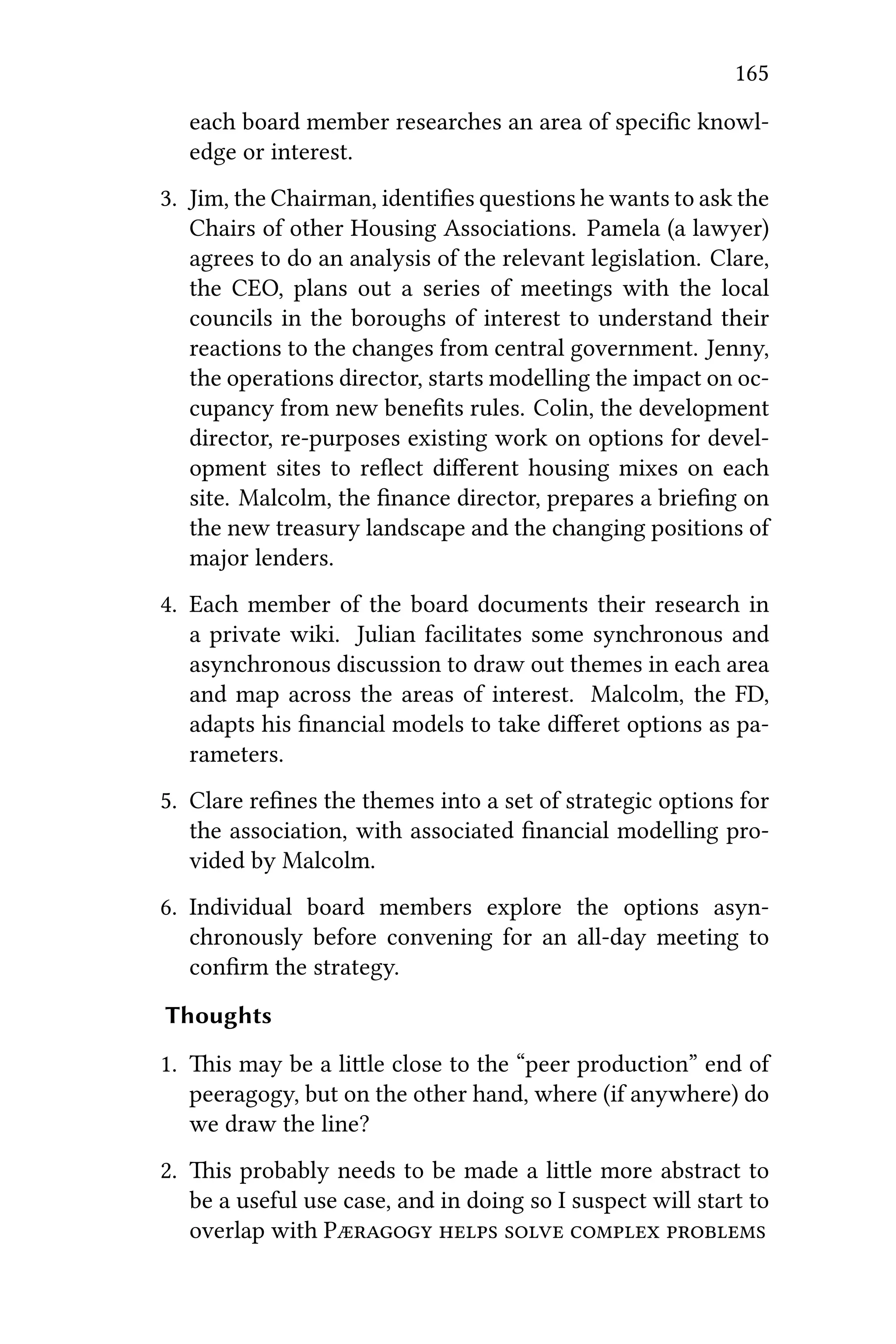 165
each board member researches an area of speciﬁc knowl-
edge or interest.
3. Jim, the Chairman, identiﬁes questions he wants to ask the
Chairs of other Housing Associations. Pamela (a lawyer)
agrees to do an analysis of the relevant legislation. Clare,
the CEO, plans out a series of meetings with the local
councils in the boroughs of interest to understand their
reactions to the changes from central government. Jenny,
the operations director, starts modelling the impact on oc-
cupancy from new beneﬁts rules. Colin, the development
director, re-purposes existing work on options for devel-
opment sites to reﬂect diﬀerent housing mixes on each
site. Malcolm, the ﬁnance director, prepares a brieﬁng on
the new treasury landscape and the changing positions of
major lenders.
4. Each member of the board documents their research in
a private wiki. Julian facilitates some synchronous and
asynchronous discussion to draw out themes in each area
and map across the areas of interest. Malcolm, the FD,
adapts his ﬁnancial models to take diﬀeret options as pa-
rameters.
5. Clare reﬁnes the themes into a set of strategic options for
the association, with associated ﬁnancial modelling pro-
vided by Malcolm.
6. Individual board members explore the options asyn-
chronously before convening for an all-day meeting to
conﬁrm the strategy.
Thoughts
1. is may be a lile close to the “peer production” end of
peeragogy, but on the other hand, where (if anywhere) do
we draw the line?
2. is probably needs to be made a lile more abstract to
be a useful use case, and in doing so I suspect will start to
overlap with P    
 