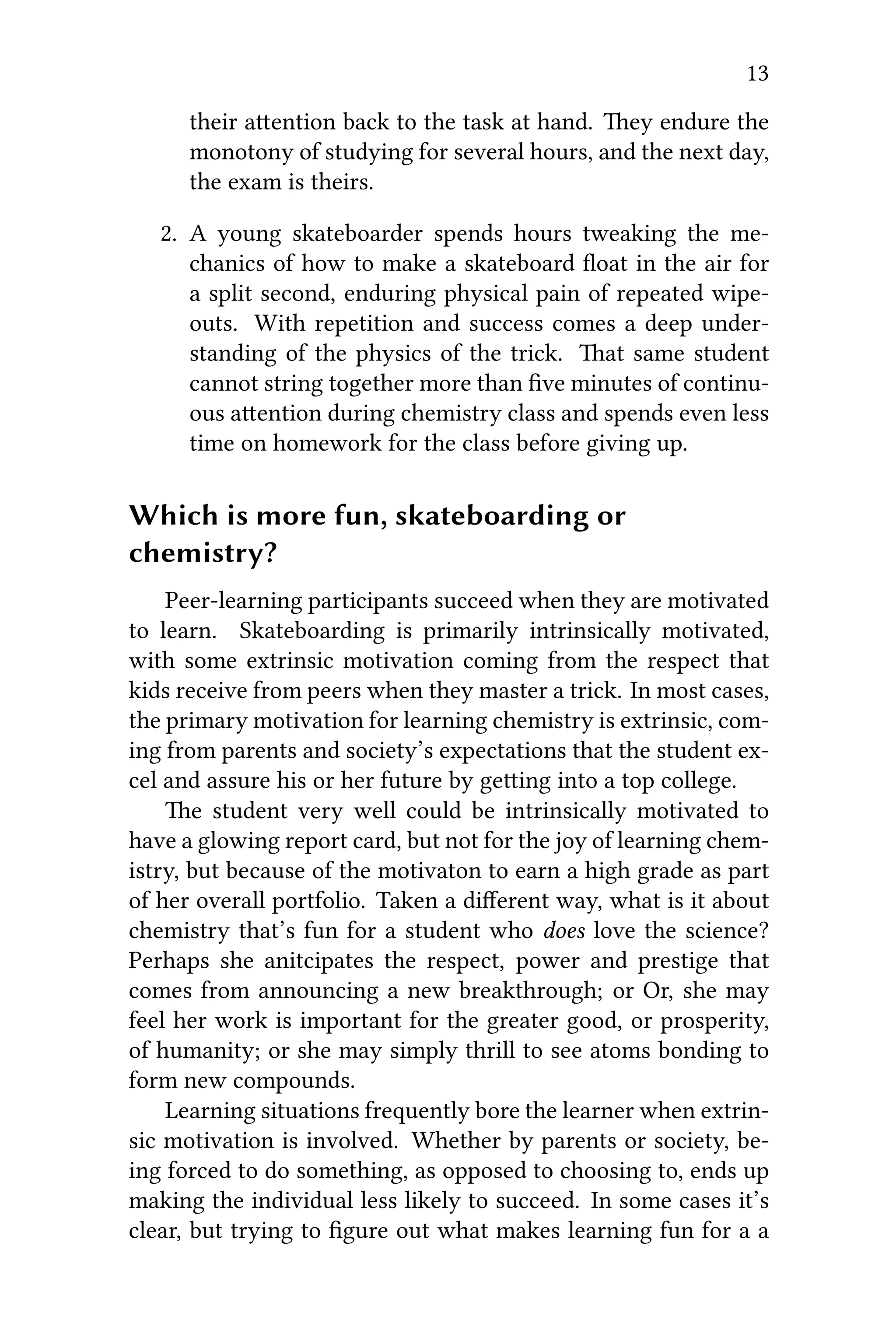 13
their aention back to the task at hand. ey endure the
monotony of studying for several hours, and the next day,
the exam is theirs.
2. A young skateboarder spends hours tweaking the me-
chanics of how to make a skateboard ﬂoat in the air for
a split second, enduring physical pain of repeated wipe-
outs. With repetition and success comes a deep under-
standing of the physics of the trick. at same student
cannot string together more than ﬁve minutes of continu-
ous aention during chemistry class and spends even less
time on homework for the class before giving up.
Which is more fun, skateboarding or
chemistry?
Peer-learning participants succeed when they are motivated
to learn. Skateboarding is primarily intrinsically motivated,
with some extrinsic motivation coming from the respect that
kids receive from peers when they master a trick. In most cases,
the primary motivation for learning chemistry is extrinsic, com-
ing from parents and society’s expectations that the student ex-
cel and assure his or her future by geing into a top college.
e student very well could be intrinsically motivated to
have a glowing report card, but not for the joy of learning chem-
istry, but because of the motivaton to earn a high grade as part
of her overall portfolio. Taken a diﬀerent way, what is it about
chemistry that’s fun for a student who does love the science?
Perhaps she anitcipates the respect, power and prestige that
comes from announcing a new breakthrough; or Or, she may
feel her work is important for the greater good, or prosperity,
of humanity; or she may simply thrill to see atoms bonding to
form new compounds.
Learning situations frequently bore the learner when extrin-
sic motivation is involved. Whether by parents or society, be-
ing forced to do something, as opposed to choosing to, ends up
making the individual less likely to succeed. In some cases it’s
clear, but trying to ﬁgure out what makes learning fun for a a
 