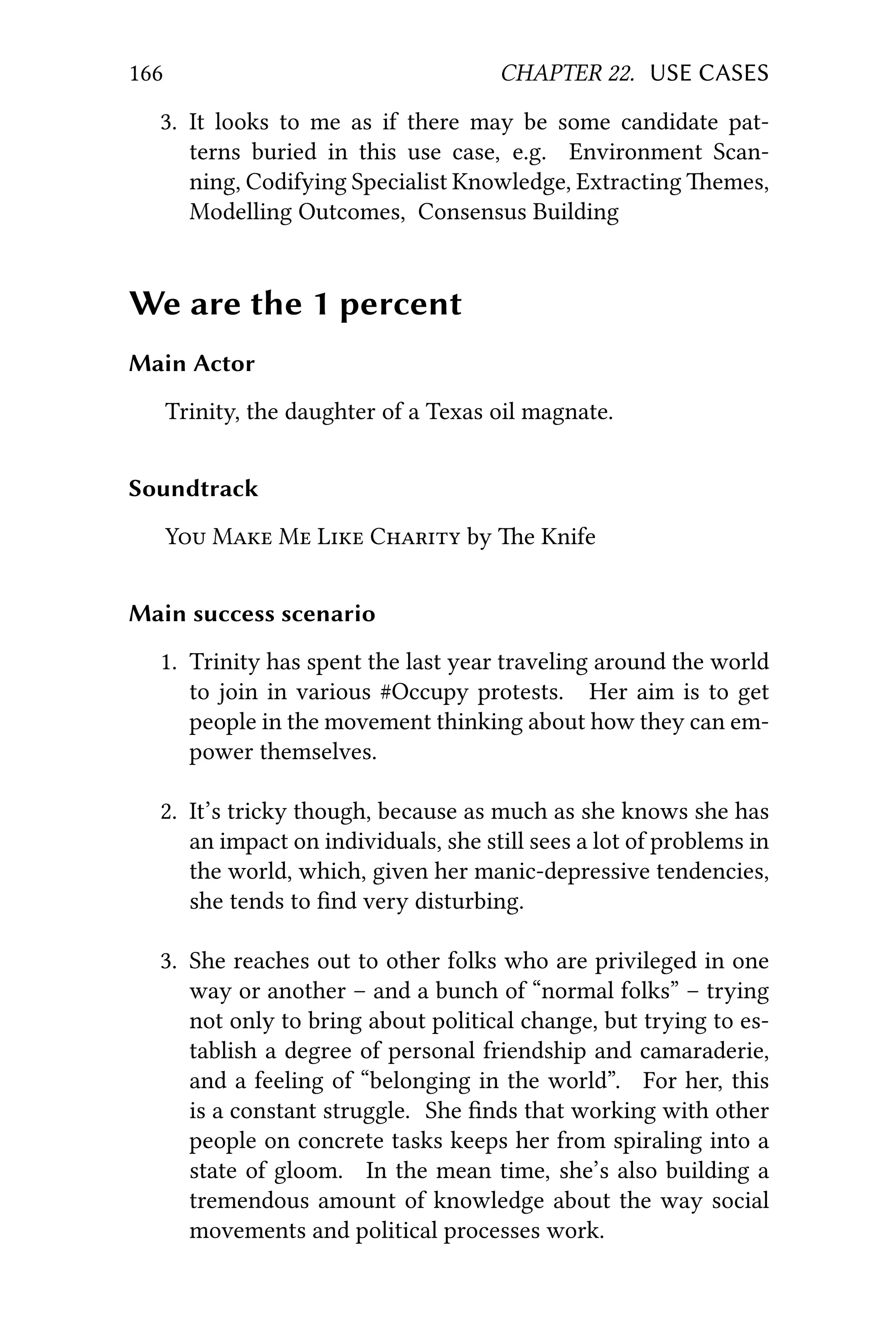 166 CHAPTER 22. USE CASES
3. It looks to me as if there may be some candidate pat-
terns buried in this use case, e.g. Environment Scan-
ning, Codifying Specialist Knowledge, Extracting emes,
Modelling Outcomes, Consensus Building
We are the 1 percent
Main Actor
Trinity, the daughter of a Texas oil magnate.
Soundtrack
Y M M L C by e Knife
Main success scenario
1. Trinity has spent the last year traveling around the world
to join in various #Occupy protests. Her aim is to get
people in the movement thinking about how they can em-
power themselves.
2. It’s tricky though, because as much as she knows she has
an impact on individuals, she still sees a lot of problems in
the world, which, given her manic-depressive tendencies,
she tends to ﬁnd very disturbing.
3. She reaches out to other folks who are privileged in one
way or another – and a bunch of “normal folks” – trying
not only to bring about political change, but trying to es-
tablish a degree of personal friendship and camaraderie,
and a feeling of “belonging in the world”. For her, this
is a constant struggle. She ﬁnds that working with other
people on concrete tasks keeps her from spiraling into a
state of gloom. In the mean time, she’s also building a
tremendous amount of knowledge about the way social
movements and political processes work.
 