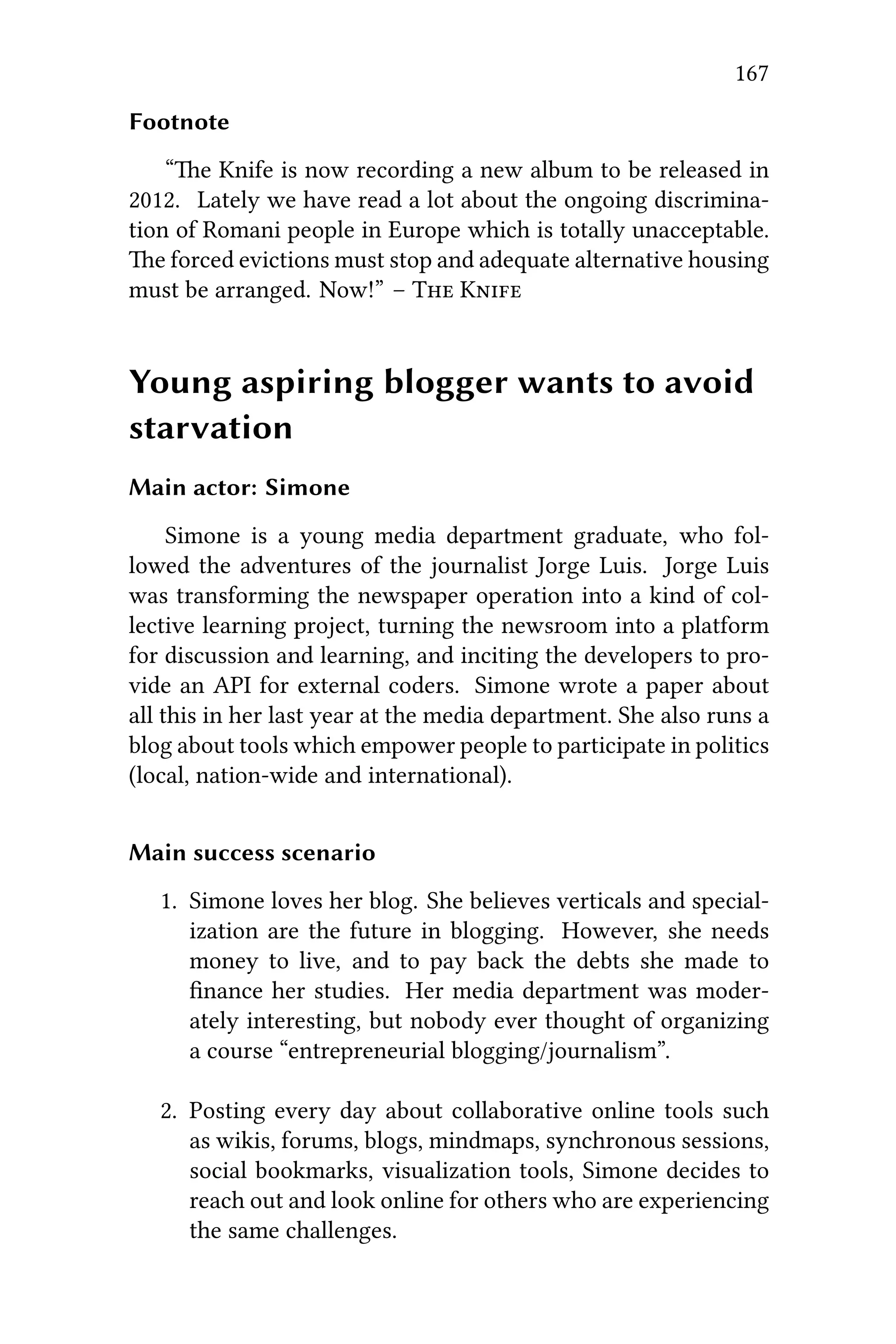 167
Footnote
“e Knife is now recording a new album to be released in
2012. Lately we have read a lot about the ongoing discrimina-
tion of Romani people in Europe which is totally unacceptable.
e forced evictions must stop and adequate alternative housing
must be arranged. Now!” – T K
Young aspiring blogger wants to avoid
starvation
Main actor: Simone
Simone is a young media department graduate, who fol-
lowed the adventures of the journalist Jorge Luis. Jorge Luis
was transforming the newspaper operation into a kind of col-
lective learning project, turning the newsroom into a platform
for discussion and learning, and inciting the developers to pro-
vide an API for external coders. Simone wrote a paper about
all this in her last year at the media department. She also runs a
blog about tools which empower people to participate in politics
(local, nation-wide and international).
Main success scenario
1. Simone loves her blog. She believes verticals and special-
ization are the future in blogging. However, she needs
money to live, and to pay back the debts she made to
ﬁnance her studies. Her media department was moder-
ately interesting, but nobody ever thought of organizing
a course “entrepreneurial blogging/journalism”.
2. Posting every day about collaborative online tools such
as wikis, forums, blogs, mindmaps, synchronous sessions,
social bookmarks, visualization tools, Simone decides to
reach out and look online for others who are experiencing
the same challenges.
 