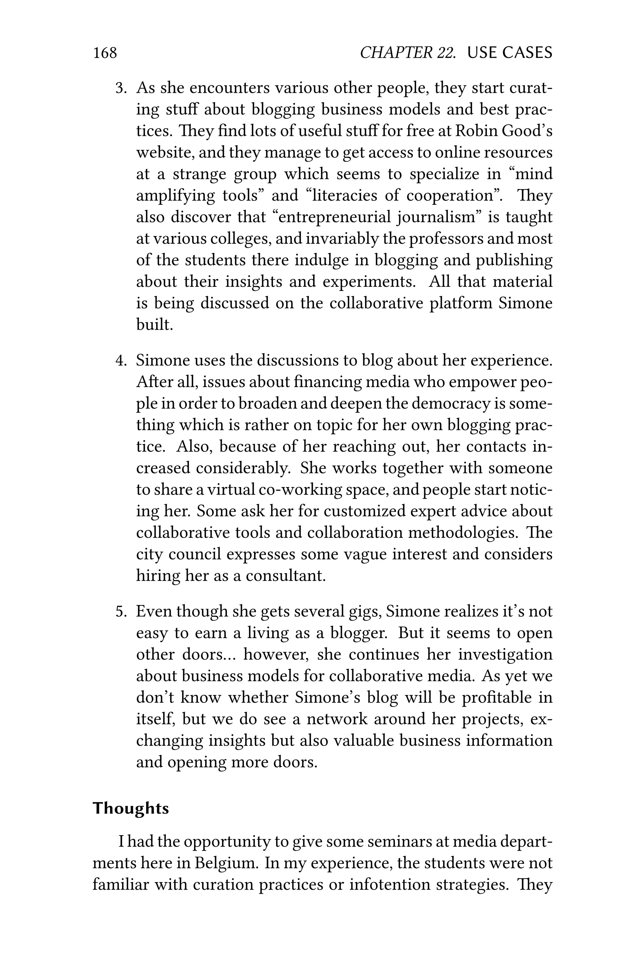 168 CHAPTER 22. USE CASES
3. As she encounters various other people, they start curat-
ing stuﬀ about blogging business models and best prac-
tices. ey ﬁnd lots of useful stuﬀ for free at Robin Good’s
website, and they manage to get access to online resources
at a strange group which seems to specialize in “mind
amplifying tools” and “literacies of cooperation”. ey
also discover that “entrepreneurial journalism” is taught
at various colleges, and invariably the professors and most
of the students there indulge in blogging and publishing
about their insights and experiments. All that material
is being discussed on the collaborative platform Simone
built.
4. Simone uses the discussions to blog about her experience.
Aer all, issues about ﬁnancing media who empower peo-
ple in order to broaden and deepen the democracy is some-
thing which is rather on topic for her own blogging prac-
tice. Also, because of her reaching out, her contacts in-
creased considerably. She works together with someone
to share a virtual co-working space, and people start notic-
ing her. Some ask her for customized expert advice about
collaborative tools and collaboration methodologies. e
city council expresses some vague interest and considers
hiring her as a consultant.
5. Even though she gets several gigs, Simone realizes it’s not
easy to earn a living as a blogger. But it seems to open
other doors… however, she continues her investigation
about business models for collaborative media. As yet we
don’t know whether Simone’s blog will be proﬁtable in
itself, but we do see a network around her projects, ex-
changing insights but also valuable business information
and opening more doors.
Thoughts
I had the opportunity to give some seminars at media depart-
ments here in Belgium. In my experience, the students were not
familiar with curation practices or infotention strategies. ey
 