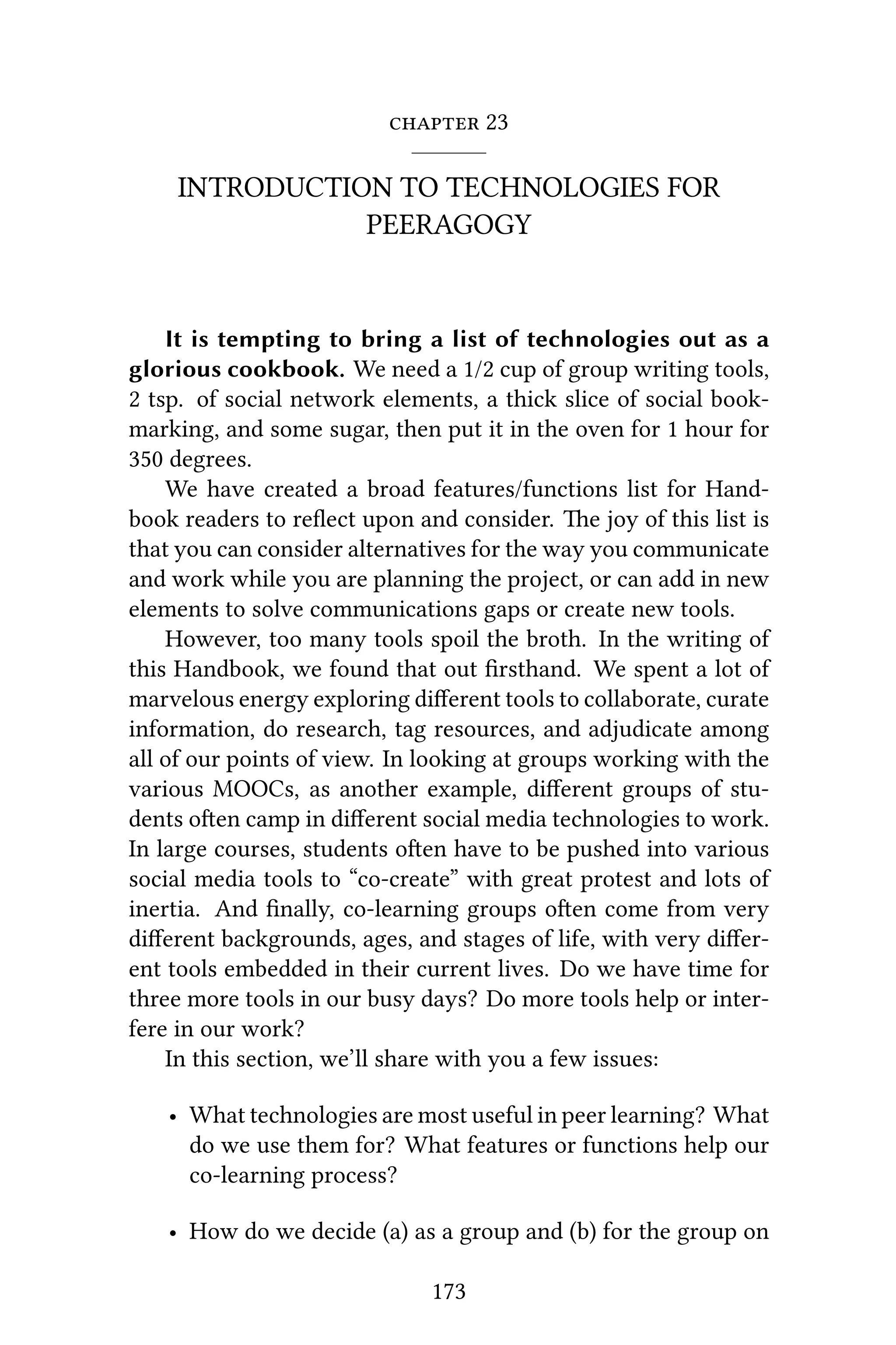  23
INTRODUCTION TO TECHNOLOGIES FOR
PEERAGOGY
It is tempting to bring a list of technologies out as a
glorious cookbook. We need a 1/2 cup of group writing tools,
2 tsp. of social network elements, a thick slice of social book-
marking, and some sugar, then put it in the oven for 1 hour for
350 degrees.
We have created a broad features/functions list for Hand-
book readers to reﬂect upon and consider. e joy of this list is
that you can consider alternatives for the way you communicate
and work while you are planning the project, or can add in new
elements to solve communications gaps or create new tools.
However, too many tools spoil the broth. In the writing of
this Handbook, we found that out ﬁrsthand. We spent a lot of
marvelous energy exploring diﬀerent tools to collaborate, curate
information, do research, tag resources, and adjudicate among
all of our points of view. In looking at groups working with the
various MOOCs, as another example, diﬀerent groups of stu-
dents oen camp in diﬀerent social media technologies to work.
In large courses, students oen have to be pushed into various
social media tools to “co-create” with great protest and lots of
inertia. And ﬁnally, co-learning groups oen come from very
diﬀerent backgrounds, ages, and stages of life, with very diﬀer-
ent tools embedded in their current lives. Do we have time for
three more tools in our busy days? Do more tools help or inter-
fere in our work?
In this section, we’ll share with you a few issues:
• What technologies are most useful in peer learning? What
do we use them for? What features or functions help our
co-learning process?
• How do we decide (a) as a group and (b) for the group on
173
 