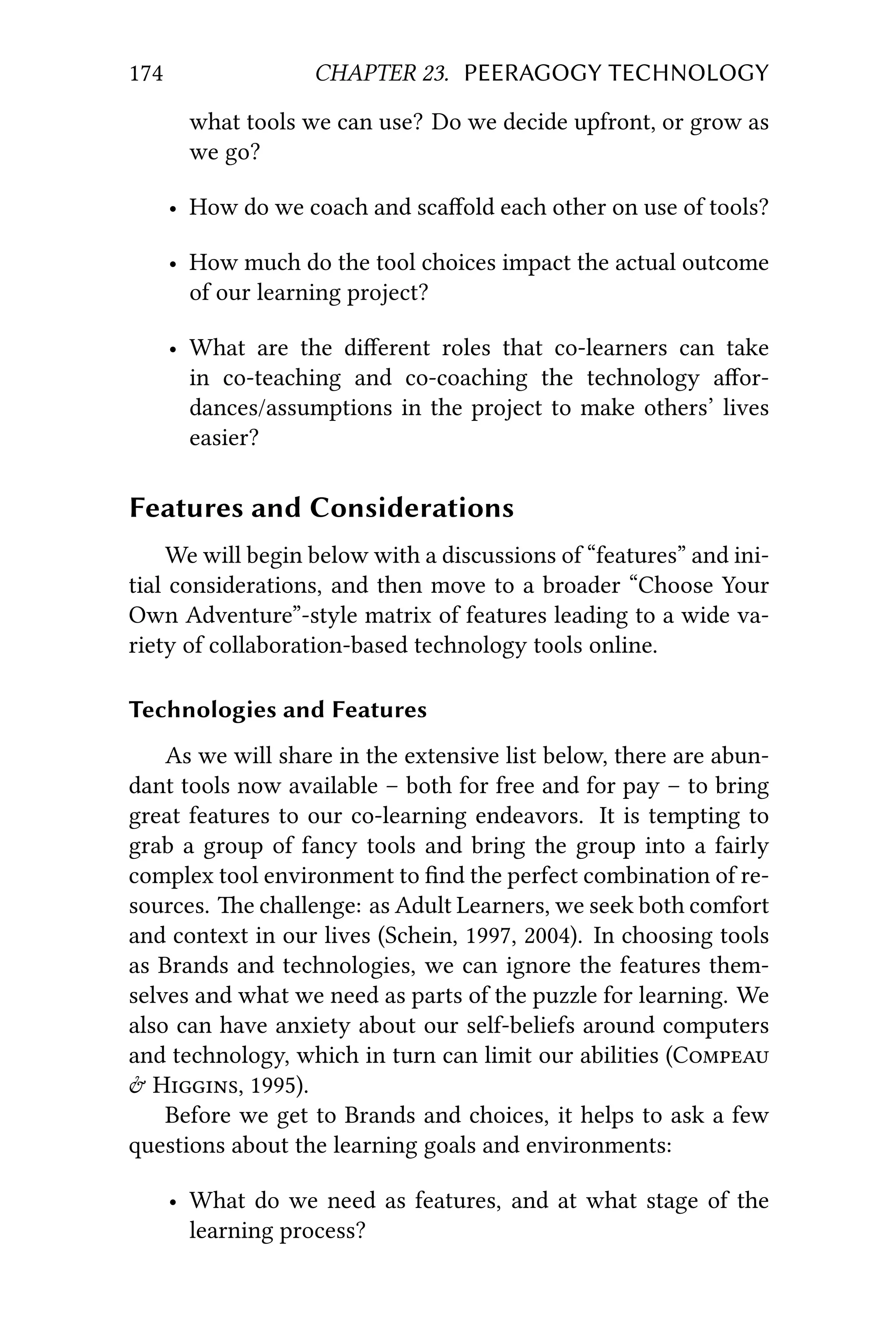 174 CHAPTER 23. PEERAGOGY TECHNOLOGY
what tools we can use? Do we decide upfront, or grow as
we go?
• How do we coach and scaﬀold each other on use of tools?
• How much do the tool choices impact the actual outcome
of our learning project?
• What are the diﬀerent roles that co-learners can take
in co-teaching and co-coaching the technology aﬀor-
dances/assumptions in the project to make others’ lives
easier?
Features and Considerations
We will begin below with a discussions of “features” and ini-
tial considerations, and then move to a broader “Choose Your
Own Adventure”-style matrix of features leading to a wide va-
riety of collaboration-based technology tools online.
Technologies and Features
As we will share in the extensive list below, there are abun-
dant tools now available – both for free and for pay – to bring
great features to our co-learning endeavors. It is tempting to
grab a group of fancy tools and bring the group into a fairly
complex tool environment to ﬁnd the perfect combination of re-
sources. e challenge: as Adult Learners, we seek both comfort
and context in our lives (Schein, 1997, 2004). In choosing tools
as Brands and technologies, we can ignore the features them-
selves and what we need as parts of the puzzle for learning. We
also can have anxiety about our self-beliefs around computers
and technology, which in turn can limit our abilities (C
 H, 1995).
Before we get to Brands and choices, it helps to ask a few
questions about the learning goals and environments:
• What do we need as features, and at what stage of the
learning process?
 