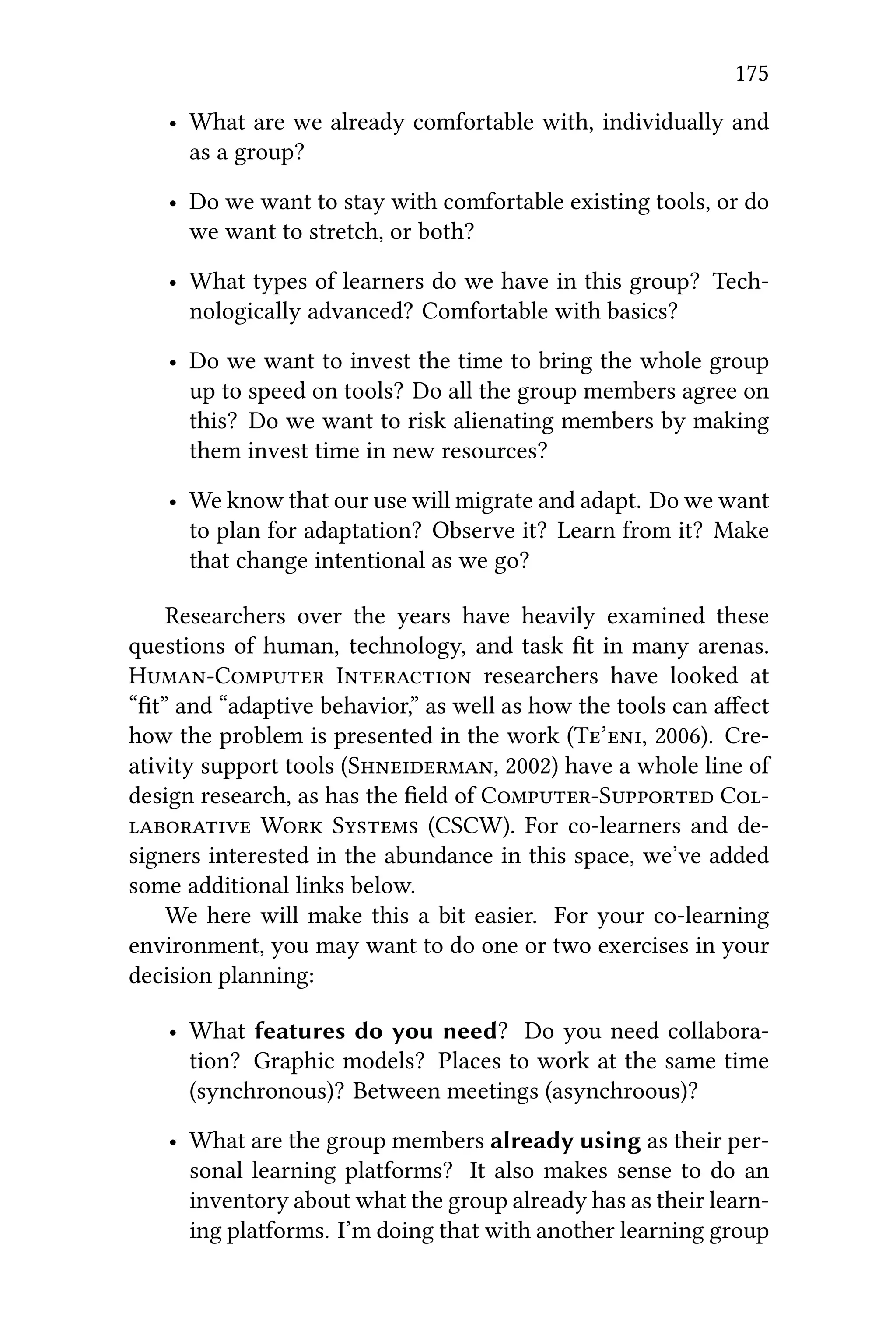 175
• What are we already comfortable with, individually and
as a group?
• Do we want to stay with comfortable existing tools, or do
we want to stretch, or both?
• What types of learners do we have in this group? Tech-
nologically advanced? Comfortable with basics?
• Do we want to invest the time to bring the whole group
up to speed on tools? Do all the group members agree on
this? Do we want to risk alienating members by making
them invest time in new resources?
• We know that our use will migrate and adapt. Do we want
to plan for adaptation? Observe it? Learn from it? Make
that change intentional as we go?
Researchers over the years have heavily examined these
questions of human, technology, and task ﬁt in many arenas.
HC I researchers have looked at
“ﬁt” and “adaptive behavior,” as well as how the tools can aﬀect
how the problem is presented in the work (T’, 2006). Cre-
ativity support tools (S, 2002) have a whole line of
design research, as has the ﬁeld of CS C
 W S (CSCW). For co-learners and de-
signers interested in the abundance in this space, we’ve added
some additional links below.
We here will make this a bit easier. For your co-learning
environment, you may want to do one or two exercises in your
decision planning:
• What features do you need? Do you need collabora-
tion? Graphic models? Places to work at the same time
(synchronous)? Between meetings (asynchroous)?
• What are the group members already using as their per-
sonal learning platforms? It also makes sense to do an
inventory about what the group already has as their learn-
ing platforms. I’m doing that with another learning group
 