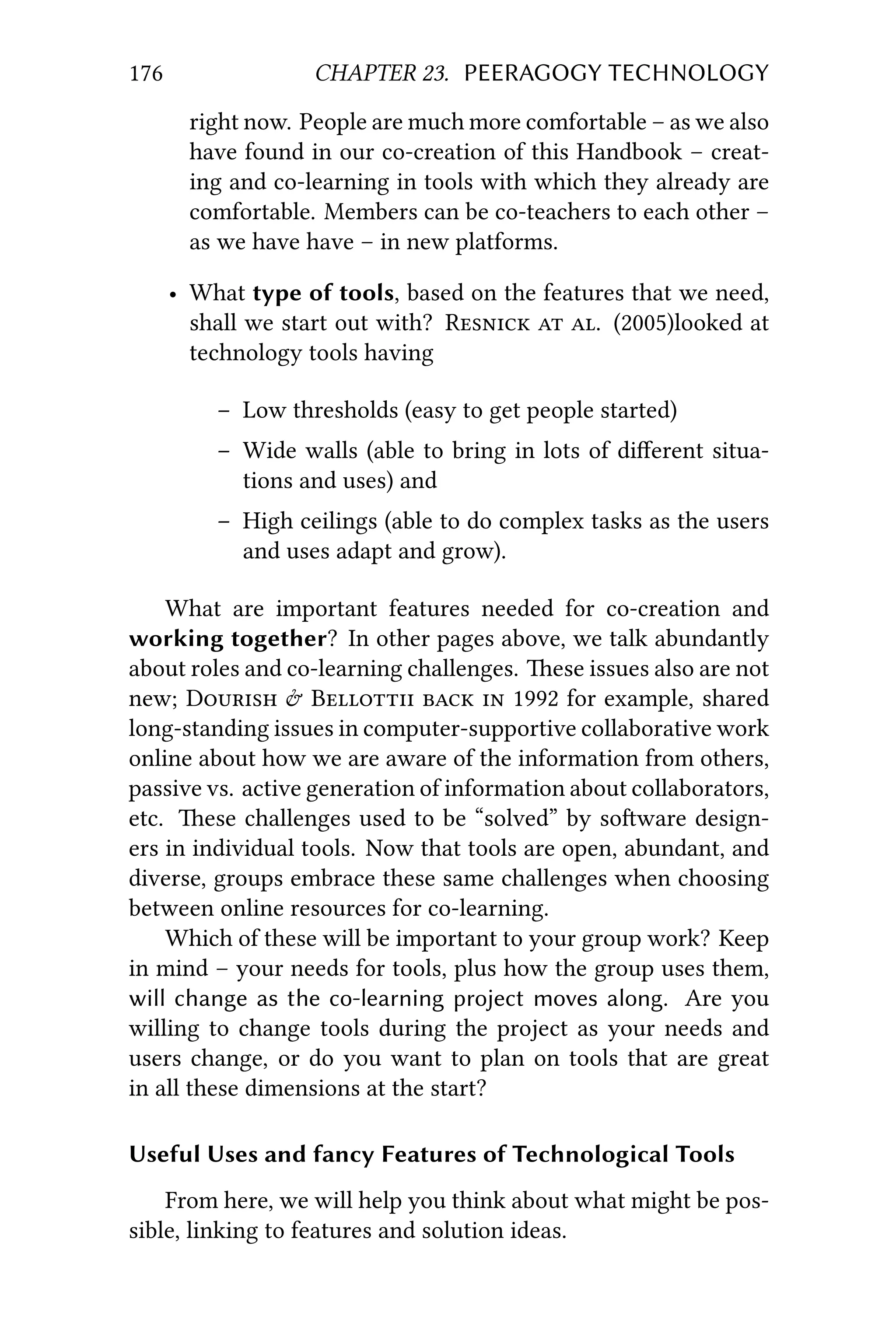 176 CHAPTER 23. PEERAGOGY TECHNOLOGY
right now. People are much more comfortable – as we also
have found in our co-creation of this Handbook – creat-
ing and co-learning in tools with which they already are
comfortable. Members can be co-teachers to each other –
as we have have – in new platforms.
• What type of tools, based on the features that we need,
shall we start out with? R  . (2005)looked at
technology tools having
– Low thresholds (easy to get people started)
– Wide walls (able to bring in lots of diﬀerent situa-
tions and uses) and
– High ceilings (able to do complex tasks as the users
and uses adapt and grow).
What are important features needed for co-creation and
working together? In other pages above, we talk abundantly
about roles and co-learning challenges. ese issues also are not
new; D  B   1992 for example, shared
long-standing issues in computer-supportive collaborative work
online about how we are aware of the information from others,
passive vs. active generation of information about collaborators,
etc. ese challenges used to be “solved” by soware design-
ers in individual tools. Now that tools are open, abundant, and
diverse, groups embrace these same challenges when choosing
between online resources for co-learning.
Which of these will be important to your group work? Keep
in mind – your needs for tools, plus how the group uses them,
will change as the co-learning project moves along. Are you
willing to change tools during the project as your needs and
users change, or do you want to plan on tools that are great
in all these dimensions at the start?
Useful Uses and fancy Features of Technological Tools
From here, we will help you think about what might be pos-
sible, linking to features and solution ideas.
 